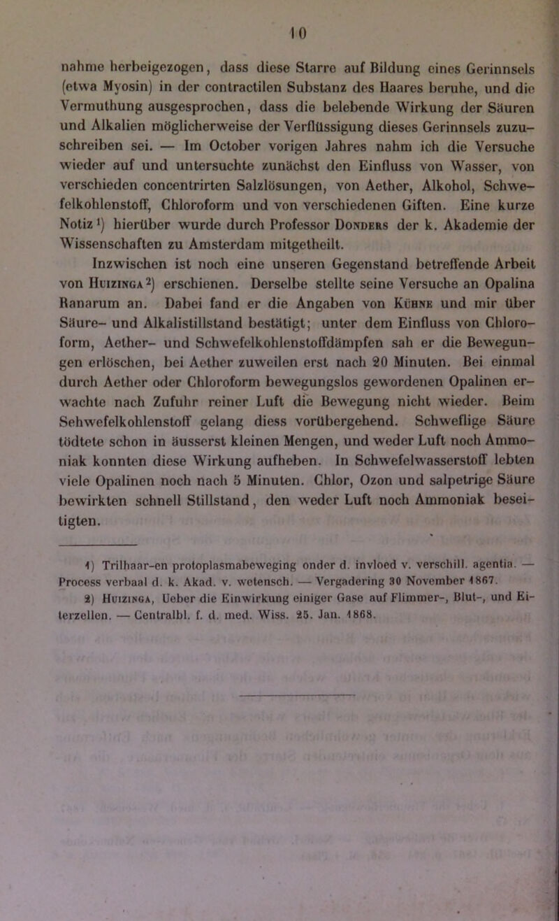 nähme herbeigezogen, dass diese Starre auf Bildung eines Gerinnsels (etwa Myosin) in der contractilen Substanz des Haares beruhe, und die Vermuthung ausgesprochen, dass die belebende Wirkung der Säuren und Alkalien möglicherweise der Verflüssigung dieses Gerinnsels zuzu- schreiben sei. — Im October vorigen Jahres nahm ich die Versuche wieder auf und untersuchte zunächst den Einfluss von Wasser, von verschieden concentrirten Salzlösungen, von Aether, Alkohol, Schwe- felkohlenstoff, Chloroform und von verschiedenen Giften. Eine kurze Notiz 1) hierüber wurde durch Professor Do^DERS der k. Akademie der Wissenschaften zu Amsterdam mitgetheilt. Inzwischen ist noch eine unseren Gegenstand betreffende Arbeit von Huizinga^] erschienen. Derselbe stellte seine Versuche an Opalina Ranarum an. Dabei fand er die Angaben von Kühne und mir über Säure- und Alkalistillstand bestätigt; unter dem Einfluss von Chloro- form, Aether- und Schwefelkohlenstoffdämpfen sah er die Bewegun- gen erlöschen, bei Aether zuweilen erst nach 20 Minuten. Bei einmal durch Aether oder Chloroform bewegungslos gewordenen Opalinen er- wachte nach Zufuhr reiner Luft die Bewegung nicht wieder. Beim Schwefelkohlenstoff gelang diess vorübergehend. Schweflige Säure tödtete schon in äusserst kleinen Mengen, und weder Luft noch Ammo- niak konnten diese Wirkung aufheben. In Schwefelwasserstoff lebten viele Opalinen noch nach 5 Minuten. Chlor, Ozon und salpetrige Säure bewirkten schnell Stillstand, den weder Luft noch Ammoniak besei- tigten. <) Trilhaar-en protoplasmabcweging onder d. invloed v. verschill. agentia. — Proccss verbaal d. k. Akad. v. wctensch. —Vergadering 30 November 4867. 2) Hüizinga, üeber die Einwirkung einiger Gase auf Flimmer-, Blut-, und Ei- lerzellen. —Centralbl. f. d. med. Wiss. 25. Jan. 4 868.