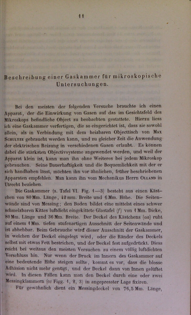 4 Beschreibung einer Gaskammer für mikroskopische Untersuchungen. Bei den meisten der folgenden Versuche brauchte ich einen Apparat, der die Einwirkung von Gasen auf das im Gesichtsfeld des Mikroskops befindliche Object zu beobachten gestattete. Hierzu Hess ich eine Gaskammer verfertigen, die so eingerichtet ist, dass sie sowohl allein, als in Verbindung mit dem heizbaren Objecttisch von Max ScnuLTZE gebraucht werden kann, und zu gleicher Zeit die Anwendung der elektrischen Reizung in verschiedenen Gasen erlaubt.. Es können dabei die stärksten Objectivsysteme angewendet werden, und w'eil der Apparat klein ist, kann man ihn ohne Weiteres bei jedem Mikroskop gebrauchen. Seine Dauerhaftigkeit und die Bequemlichkeit mit der er sich handhaben lässt, möchten ihn vor ähnlichen, früher beschriebenen Apparaten empfehlen. Man kann ihn vom Mechanikus Herrn Olland in Utrecht beziehen. Die Gaskammer (s. Tafel VI. Fig. 1—3) besteht aus einen Käst- chen von 80Mm. Länge, 42mm. Breite und 6Mm. Höhe. Die Seiten- wände sind von Messing; den Boden bildet eine mittelst eines schwer schmelzbaren Kittes luftdicht eingekittete Glastafel [f] von 1 Mm. Dicke, 80 Mm. Länge und 36 Mm. Breite. Der Deckel des Kästchens (ao) ruht auf einem 1 Mm. tiefen stufenartigen Ausschnitt der Seitenwände und ist abhebbar. Beim Gebrauche wird dieser Ausschnitt der Gaskammer, in welchen der Deckel eingelegt wird, oder die Ränder des Deckels selbst mit etwas Fett bestrichen, und der Deckel fest aufgedrückt. Diess reicht bei weitaus den meisten Versuchen zu einem völlig luftdichten Verschluss hin. Nur wenn der Druck im Innern des Gaskammer auf eine bedeutende Höhe steigen sollte, kommt es vor, dass die blosse Adhäsion nicht mehr genügt, und der Deckel dann von Innen gelüftet wird. In diesen Fällen kann man den Deckel durch eine oder zwei Messingklammern (cc Figg. 1, 2, 3) in angepresster Lage fixiren. Für gewöhnlich dient ein Messingdeckel von 76,5 Mm. Länge, 1 I *