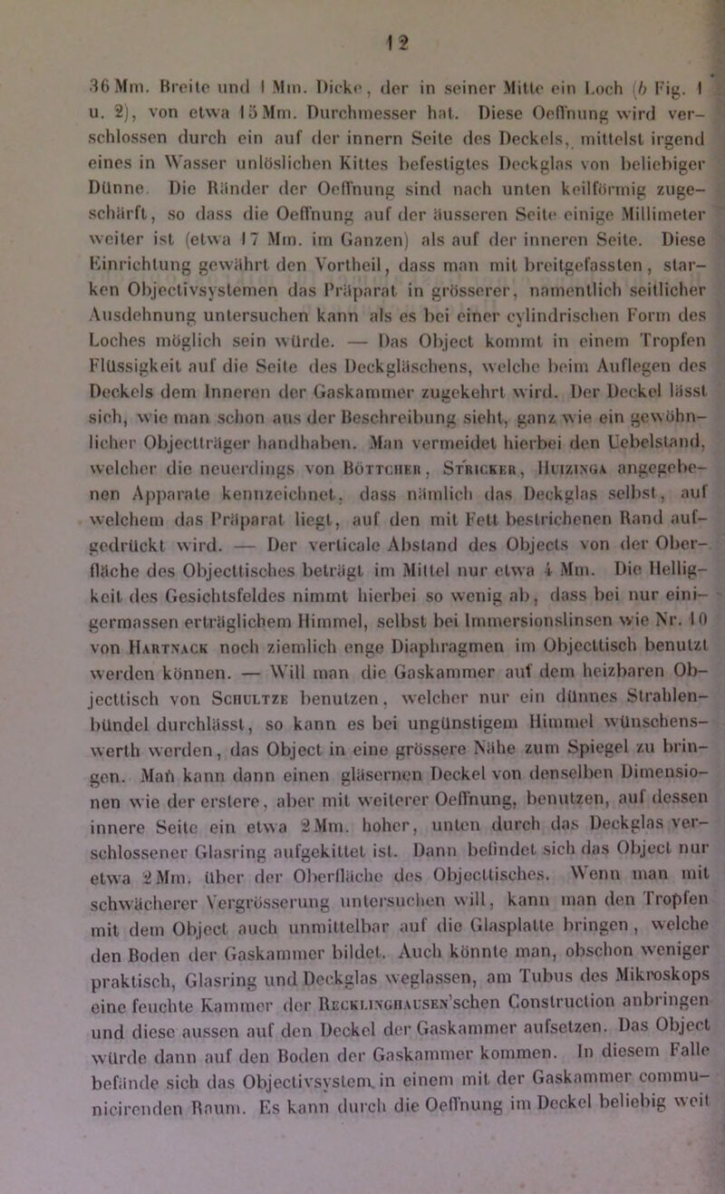 t2 36 Mm. Breite und I Mm. Dicke, tler in seiner Mitte ein Loch [h Fig. I u, 2), von etwa 15 Mm. Durchmesser hat. Diese Oenhung wird ver- schlossen durch ein auf der innern Seite des Deckels, mittelst irgend eines in Wasser unlöslichen Kittes befestigtes Deckglas von beliebiger Dünne. Die Riinder der Oelfnung sind nach unten keilförmig /.uge- schärft, so dass die Oellnung auf der äusseren Seite einige Millimeter weiter ist (etwa 17 Min. im Ganzen) als auf fler inneren Seite. Diese Kinrichtung gew'ährt den Vortheil, dass man mit breitgefassten, star- ken Objectivsyslemen das Präparat in grösserer, namentlich seitlicher .\usdehnung untersuchen kann als es liei einer cylindrischen Form des Loches möglich sein würde. — Das Object kommt in einem Tropfen Flüssigkeit auf die Seile des Deckgläschens, welche beim Auflegen des Deckels dem Inneren der Gaskammer zugekehrt wird. Der Deckel lässt sieh, wie man schon aus der Beschreibung sieht, ganz wie ein gewöhn- licher Objectlräger handhaben. Man vermeidet hierbei den Ucbelstaud, welcher die neuerdings von Höttchkii , Stricker, IIcizinga angegebe- nen Apparate kennzeichnet, dass nämlich das Deckglas selbst, auf welchem das Präparat liegt, auf den mit Fett bestrichenen Rand auf- gedrückt wird. — Der verlicale Abstand des Objects von der Ober- fläche des Objecttisches beträgt im Mittel nur etwa 4 Mm. Die Hellig- keit des Gesichtsfeldes nimmt hierbei so wenig ab, dass bei nur eini- germassen erträglichem Himmel, selbst bei Immersionslinsen wie Nr. 10 von Hautn’.vck noch ziemlich enge Diaphragmen im Objcctlisch benutzt werden können. — Will man die Gaskammer auf dem heizbaren Ob- jecltisch von Sciiultze benutzen, welcher nur ein dünnes Strahlen- bündel durchlässt, so kann es bei ungünstigem Himmel wünschens- werth werden, das Object in eine grössere Nähe zum Spiegel zu brin- gen. Mab kann dann einen gläsernen Deckel von denselben Dimensio- nen wie der erstcre, aber mit weiterer Oeflnung, bcntitzen, auf dessen innere Seite ein etwa 2Mm. hoher, unten durch das Deckglas ver- schlossener Glasring aufgekitlet ist. Dann belindet sich das Object nur etwa 2 Mm. über der Oberdäche des Objectlisches. Wenn man mit schwächerer Vergrüsscruug untersuchen will, kann man den Tropfen mit dem Object auch unmittelbar auf die Glasplatte bringen , welche den Boden der Gaskammer bildet. Auch könnte man, obschon weniger praktisch, Glasring und Deckglas weglassen, am Tubus des Mikroskops eine feuchte Kammer der RECKi.i.vGii.xusEiVschen Conslruction anbringen und diese aussen auf den Deckel der Gaskammer aufsetzen. Das Object würde dann auf den Boden der Gaskammer kommen, ln diesem Falle befände sich das Objectivsyslem. in einem mit der Gaskammer commu- nicirenden Raum. Es kann durch die Oeflhung im Deckel beliebig weil