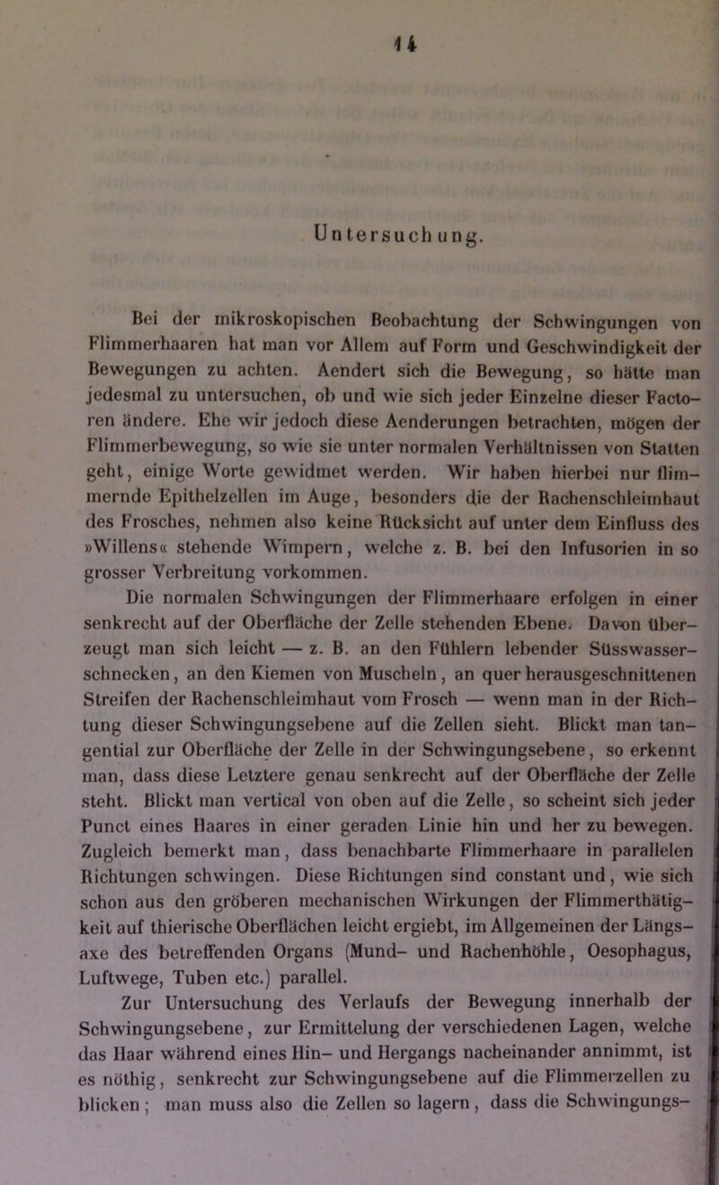 Untersuch IIng. Bei der mikroskopischen Beobachtung der Schwingungen von Flimmerhaaren hat man vor Allem auf Form und Geschwindigkeit der Bewegungen zu achten. Aendert sich die Bewegung, so hätte man jedesmal zu untersuchen, ob und wie sich jeder Einzelne dieser Facto- ren ändere. Ehe wir jedoch diese Aenderungen betrachten, mögen der Flimmerbewegung, so wie sie unter normalen Verhältnissen von Statten geht, einige Worte gewidmet werden. Wir haben hierbei nur tlim- mernde Epithelzellen im Auge, besonders die der Bachenschleimhaul des Frosches, nehmen also keine Rücksicht auf unter dem Einfluss des »Willenstt stehende Wimpeni, welche z. B. bei den Infusorien in so grosser Verbreitung verkommen. Die normalen Schwingungen der Flimmerhaare erfolgen in einer senkrecht auf der Obei'fläche der Zelle stehenden Ebene. Davon über- zeugt man sich leicht — z. B. an den Fühlern lebender Süsswasser- schnecken , an den Kiemen von Muscheln, an quer herausgeschnittenen Streifen der Rachenschleimhaut vom Frosch — wenn man in der Rich- tung dieser Schwingungsebene auf die Zellen sieht. Blickt man tan- gential zur Oberüäche der Zelle in der Schwingungsebene, so erkennt man, dass diese Letztere genau senkrecht auf der Oberfläche der Zelle steht. Blickt man vertical von oben auf die Zelle, so scheint sich jeder Punct eines Haares in einer geraden Linie hin und her zu bewegen. Zugleich bemerkt man, dass benachbarte Flimmerhaare in parallelen Richtungen schwingen. Diese Richtungen sind constant und, wie sich schon aus den gröberen mechanischen Wirkungen der Flimmerthätig- keitauf thierische Oberflächen leicht ergiebt, im Allgemeinen derLängs- axe des betreffenden Organs (Mund- und Rachenhöhle, Oesophagus, Luftwege, Tuben etc.) parallel. Zur Untersuchung des Verlaufs der Bewegung innerhalb der Schwingungsebene, zur Ermittelung der verschiedenen Lagen, welche das Haar während eines Hin- und Hergangs nacheinander annimmt, ist es nöthig, senkrecht zur Schwdngungsebene auf die Flimmerzellen zu blicken ; man muss also die Zellen so lagern, dass die Schwingungs-