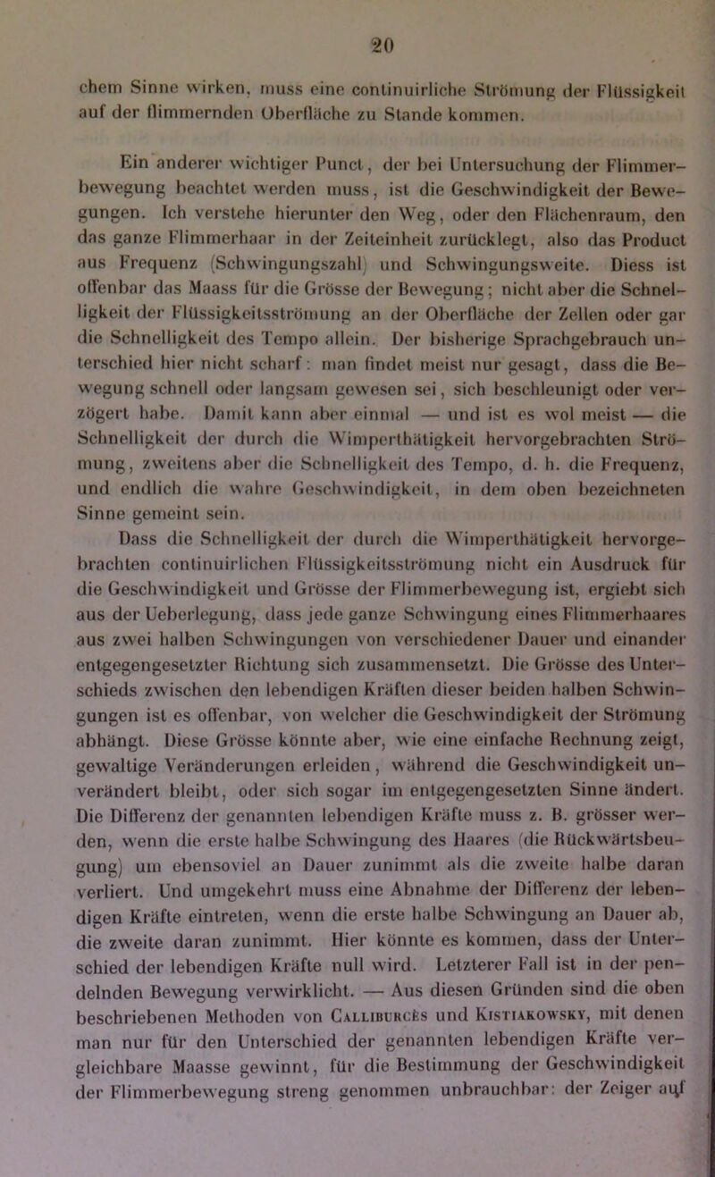ehern Sinne wirken, muss eine conlinuirliclie Strömung (ier Flüssigkeit auf der llimrnernden Überflilche zu Stande kommen. Ein anderer wichtiger Punct, der bei Unlersucluing der Flimmer- bewegung beachtet werden mu.ss, ist die Geschwindigkeit der Bew e- gungen. Ich verstehe hierunter den Weg, oder den Flilchenraum, den das ganze Flimmerhaar in der Zeiteinheit zurücklegt, also das Product aus Frequenz (Schwingungszahl und Schwingungsweite. Diess ist otlenbar das Maass für die Grösse der Bewegung; nicht aber die Schnel- ligkeit der Flüssigkeitsströmung an der Oberfliicho der Zellen oder gar die Schnelligkeit des Tempo allein. Dei’ bisherige Sprachgebrauch un- terschied hier nicht scharf: man findet meist nur ge.sagt, dass die Be- w'egung schnell oder langsam gewe.sen sei, sich beschleunigt oder ver- zögert habe. Damit kann aber einmal — und ist es wol meist — die Schnelligkeit der durch die Wimperthatigkeit hervorgebrachten Strö- mung, zweitens aber die Schnelligkeit des Tempo, d. h. die Frequenz, und endlich die wahre (ie.sclnvindigkeit, in dem oben bezeichneten Sinne gemeint sein. Dass die Schnelligkeit der dui’ch die Wimperthütigkeit hervorge- brachten continuirlichen Flüssigkeitsströmung nicht ein Ausdruck für die Geschw indigkeit und Grösse der Flin>merbewegung ist, ergiebt sich aus der Ueberlegung, tlass jede ganze Schwingung eines Flimmerhaares aus zwei halben Schwingungen von verschiedener Dauer und einander entgegengesetzter Bichtung sich zusammensetzt. Die Grösse des Unter- schieds zwischen den lebendigen Kräften dieser beiden halben Schwin- gungen ist es offenbar, von welcher die Ge.schwindigke.it der Strömung abhängt. Diese Grösse könnte aber, w ie eine einfache Rechnung zeigt, gew'altige Veränderungen erleiden , während die Geschwindigkeit un- verändert bleibt, oder sich sogar im entgegengesetzten Sinne ändert. Die Differenz der genannten lebendigen Kräfte muss z. B. grösser wer- den, wenn die erste halbe Schwingung des Haares (die Rückwärtsbeu- gung) um ebensoviel an Dauer zunimmt als die zw'eite halbe daran verliert. Und umgekehrt muss eine Abnahme der Differenz der leben- digen Kräfte eintreten, wenn die erste halbe Schw ingung an Dauer ab, die zweite daran zunimmt. Hier könnte es kommen, dass der Unter- schied der lebendigen Kräfte null w ird. Letzterer Fall ist in der pen- delnden Bewegung verwirklicht. — Aus diesen Gründen sind die oben beschriebenen Methoden von Callibl'RcI;s und Kistiakowsky, mit denen man nur für den Unterschied der genannten lebendigen Kräfte ver- gleichbare Maasse gewinnt, für die Bestimmung der Geschwindigkeit der Flimmerbewegung streng genommen unbrauchbar; der Zeiger aql