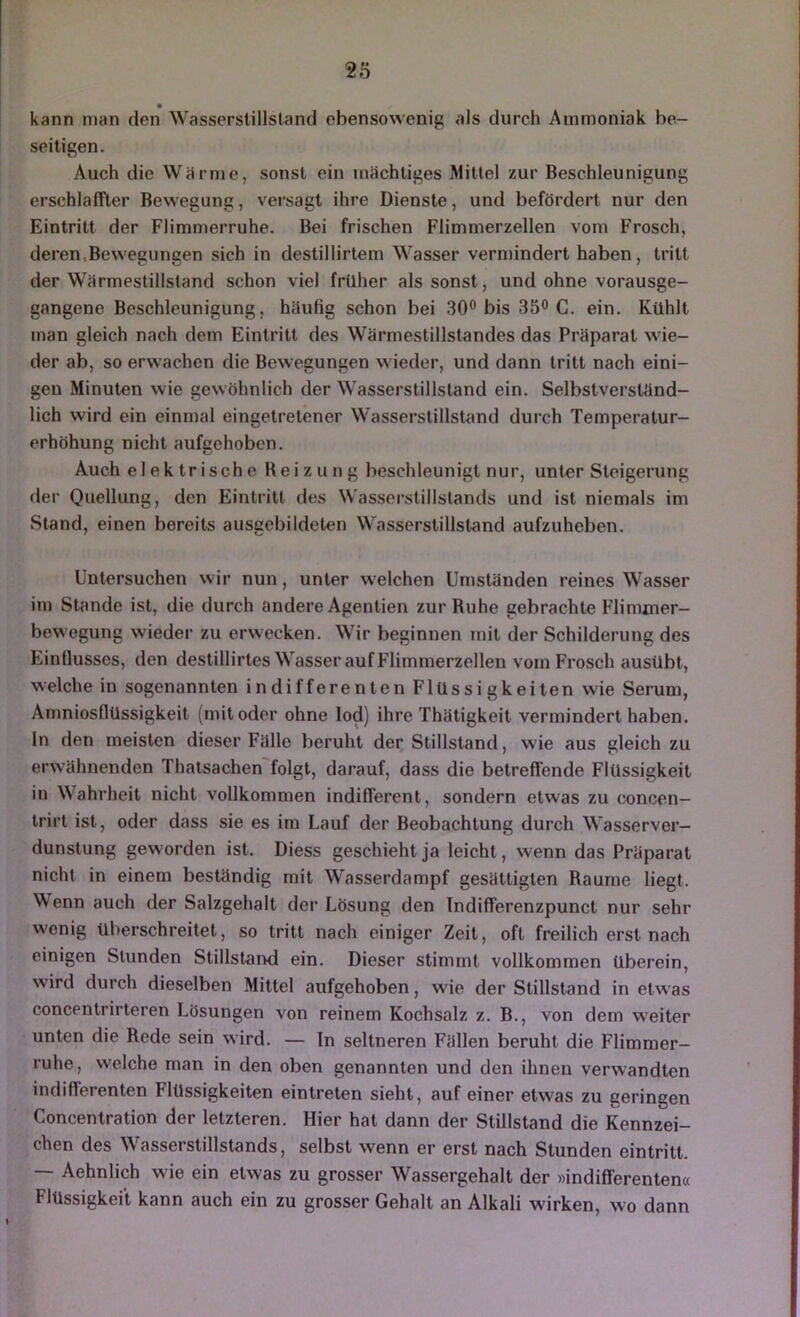 kann man den Wasserstillsland ebensowenig als durch Ammoniak be- seitigen. Auch die Wärme, sonst ein mächtiges Mittel zur Beschleunigung erschlaffter Bewegung, versagt ihre Dienste, und befördert nur den Eintritt der Flimmerruhe. Bei frischen Flimmerzellen vom Frosch, deren.Bewegungen sich in destillirtem Wasser verndndert haben, tritt der Wärmestillstand schon viel früher als sonst, und ohne vorausge- gangene Beschleunigung, häufig schon bei 30® bis 35® C. ein. Kühlt man gleich nach dem Eintritt des Wärmestillstandes das Präparat wie- der ab, so erwachen die Bewegungen wieder, und dann tritt nach eini- gen Minuten wie gewöhnlich der Wasserstillsland ein. Selbstverständ- lich wird ein einmal eingetretener Wasserstillstand durch Temperatur- erhöhung nicht aufgehoben. Auch el e k Irisch e Reizung beschleunigt nur, unter Steigerung der Quellung, den Eintritt des Wasserstillstands und ist niemals im Stand, einen bereits ausgebildeten Wasserslillstand aufzuheben. Untersuchen wir nun, unter welchen Umständen reines Wasser im Stande ist, die durch andere Agentien zur Ruhe gebrachte Flimxner- bewegung wieder zu erwecken. Wir beginnen mit der Schilderung des Einüusses, den destillirtes Wasser auf Flimmerzellen vom Frosch ausübt, welche in sogenannten indifferenten Flüssi gkeiten wie Serum, Amniosflüssigkeit (mit oder ohne lod) ihre Thätigkeit vermindert haben, ln den meisten dieser Fälle beruht der Stillstand, wie aus gleich zu erwähnenden Thatsachen'folgt, darauf, dass die betreffende Flüssigkeit in Wahrheit nicht vollkommen indifferent, sondern etwas zu concen- Irirt ist, oder dass sie es im Lauf der Beobachtung durch Wasserver- dunstung geworden ist. Diess geschieht ja leicht, wenn das Präparat nicht in einem beständig mit Wasserdampf gesättigten Raume liegt. Wenn auch der Salzgehalt der Lösung den Indifferenzpunct nur sehr wenig überschreitet, so tritt nach einiger Zeit, oft freilich erst nach einigen Stunden Stillstand ein. Dieser stimmt vollkommen überein, wird durch dieselben Mittel aufgehoben, wie der Stillstand in etwas concentrirteren Lösungen von reinem Kochsalz z. B., von dem w'eiter unten die Rede sein wird. — In seltneren Fällen beruht die Flimmer- ruhe, welche man in den oben genannten und den ihnen verwandten indiflerenten Flüssigkeiten eintreten sieht, auf einer etwas zu geringen Concentration der letzteren. Hier hat dann der Stillstand die Kennzei- chen des Wasserstillstands, selbst wenn er erst nach Stunden eintritt. — Aehnlich wie ein etwas zu grosser Wassergehalt der »indifferenten« Flüssigkeit kann auch ein zu grosser Gehalt an Alkali wirken, wo dann