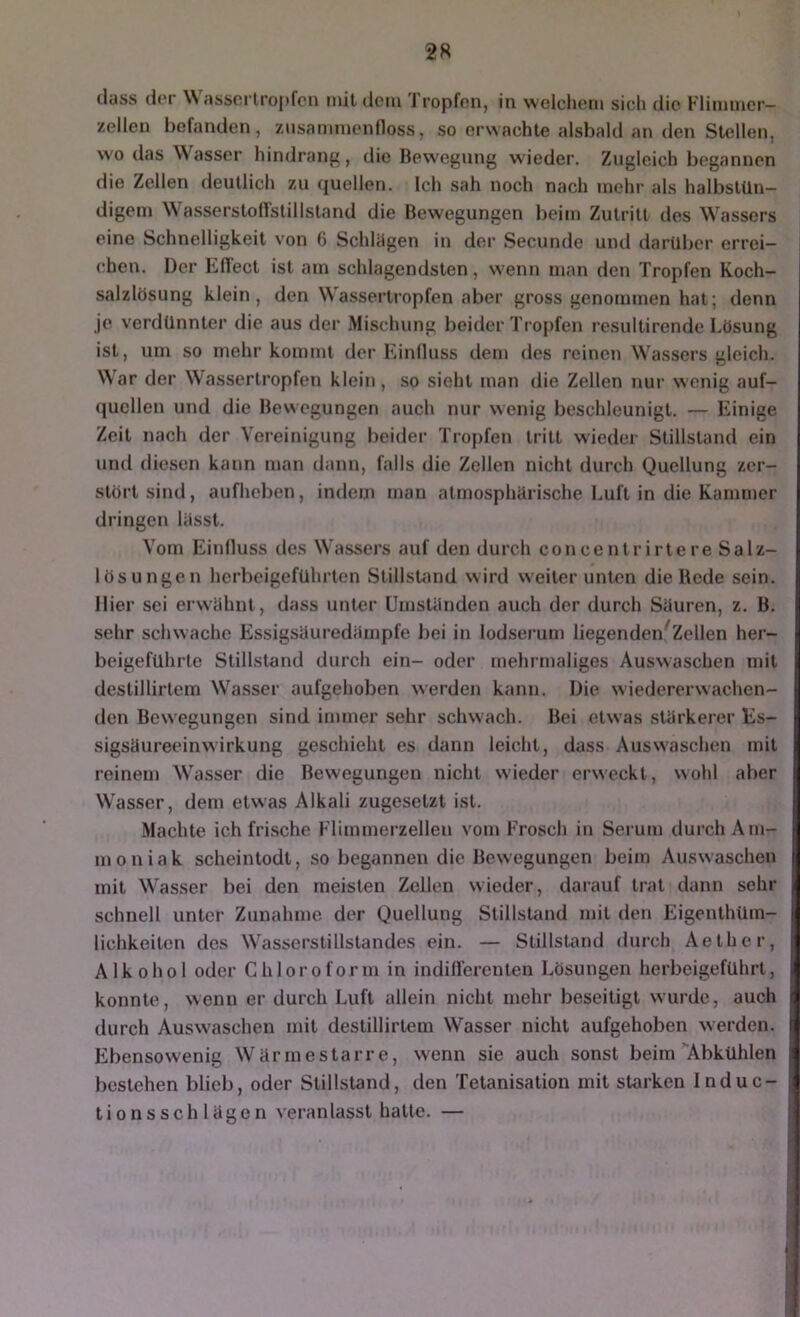 2R (lass (l(‘r \\ assortropfcn mil (lern J ropfen, in welchem sich die Flimmer— zellen befanden, zusammenfloss, so erwachte alsbald an den Stellen, wo das Wasser hindranft, die Bewegung wieder. Zugleich begannen die Zellen deutlich zu (quellen. Ich sah noch nach mehr al.s halbstün- digem Wasserstoflstillsland die Bewegungen beim Zutritt des Wassers eine Schnelligkeit von 6 Schlügen in der Secunde und darüber errei- chen. Der Eflect ist am schlagendsten, wenn man den Tropfen Koch- salzlösung klein, den Wassertropfen aber gross genommen hat; denn je verdünnter die aus der .Mischung beider Tropfen resultirende Lösung ist, um so mehr kommt der Einduss dem des reinen Wassers gleich. War der Wassertropfen klein, so sieht man die Zellen nur wenig auf- (]ucllen und die Bewegungen auch nur wenig beschleunigt. — Einige Zeit nach der Vereinigung beider Tropfen tritt wieder Stillstand ein und diesen kann man dann, falls die Zellen nicht durch Quellung zer- stört sind, aufheben, indem man atmosphürische Luft in die Kammer dringen lasst. Vom Einfluss des Wassers auf den durch concentrirtere Salz- lösungen herbeigeführten Stillstand wird weiter unten die Rede sein, liier sei erwühnl, dass unter Umstünden auch der durch Süuren, z. B. sehr schwache Essigsüuredümpfe bei in lodserum liegenden^Zellen her- beigeführte Stillstand durch ein- oder mehrmaliges Auswaschen mit destillirtem Wasser aufgehoben werden kann. Die wiedererwachen- den Bewegungen sind immer sehr schwach. Bei etwas stürkerer Es- sigsüureeinwirkung geschieht es dann leicht, dass Auswaschen mit reinem Wasser die Bewegungen nicht wieder erweckt, wohl aber W’asser, dem etwas Alkali zugesetzt ist. Machte ich frische Flimmerzellen vom Frosch in Serum durch Am- moniak scheintodt, so begannen die Bewegungen beim Auswaschen mit W'asser bei den meisten Zellen wieder, darauf trat dann sehr schnell unter Zunahme der Quellung Stillstand mit den Eigenthüm- lichkeiten des Wasserstillstandes ein. — Stillstand durch Aether, Alkohol oder Chloroform in indillerenten Lösungen herbeigeführt, konnte, wenn er durch Luft allein nicht mehr beseitigt wurde, auch durch Auswaschen mit destillirtem Wasser nicht aufgehoben werden. Ebensowenig Wür me starre, wenn sie auch sonst beim’Abkühlen bestehen blieb, oder Stillstand, den Tetanisation mit starken Induc- tionssch lügen veranlasst hatte. —