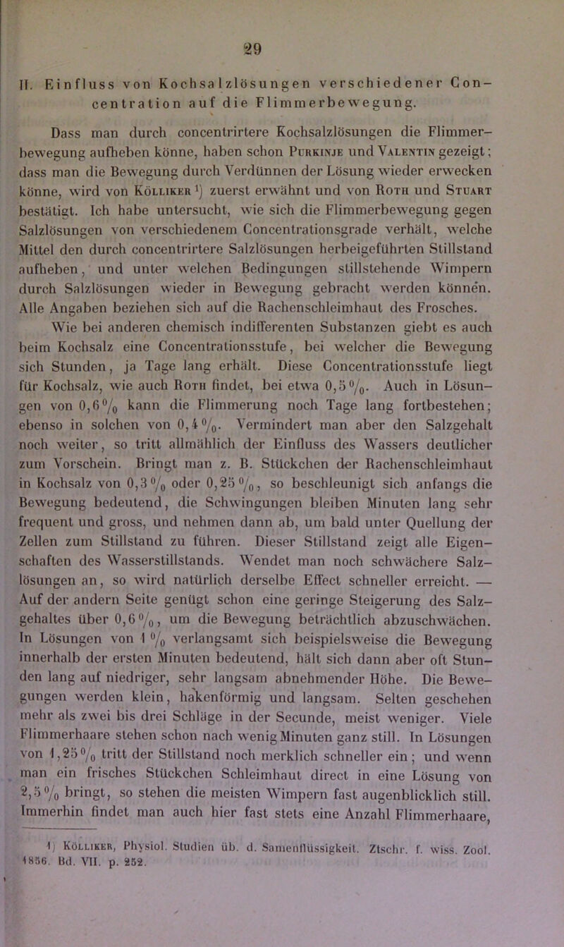 ^29 n. Einfluss von Kochsalzlösungen verschiedener Con- centration auf die Flimmerbewegung. Dass man durch concentrirtere Kochsalzlösungen die Flimmer- bewegung aufheben könne, haben schon Purkinje und Valentin gezeigt; dass man die Bewegung durch Verdünnen der Lösung wieder erwecken könne, w ird von Kölliker i) zuerst erwähnt und von Roth und Stuart bestätigt. Ich habe untersucht, wie sich die Flimmerbewegung gegen Salzlösungen von verschiedenem Concentrationsgrade verhält, welche Mittel den durch concentrirtere Salzlösungen herbeigefuhrten Stillstand aufheben, und unter w eichen Bedingungen slillstehende Wimpern durch Salzlösungen wieder in Bewegung gebracht werden können. Alle Angaben beziehen sich auf die Rachenschleimhaut des Frosches. Wie bei anderen chemisch indifferenten Substanzen giebt es auch beim Kochsalz eine Concentrationsstufe, bei w'elcher die Bewegung sich Stunden, ja Tage lang erhält. Diese Concentrationsstufe liegt für Kochsalz, wie auch Roth findet, bei etwa 0,5%. Auch in Lösun- gen von 0,6 7o kann die Flimmerung noch Tage lang fortbestehen; ebenso in solchen von 0,4%. Vermindert man aber den Salzgehalt noch w'eiter, so tritt allmählich der Einfluss des Wassers deutlicher zum Vorschein. Bringt man z. B. Stückchen der Rachenschleimhaut in Kochsalz von 0,3% oder 0,25%, so beschleunigt sich anfangs die Bewegung bedeutend, die Schwingungen bleiben Minuten lang sehr frequent und gross, und nehmen dann ab, um bald unter Quellung der Zellen zum Stillstand zu führen. Dieser Stillstand zeigt alle Eigen- schaften des Wasserstillstands. Wendet man noch schwächere Salz- lösungen an, so wird natürlich derselbe Effect schneller erreicht. — Auf der andern Seite genügt schon eine geringe Steigerung des Salz- gehaltes über 0,6%, um die Bewegung beträchtlich abzuschw'ächen. In Lösungen von 1 % verlangsamt sich beispielsweise die Bewegung innerhalb der ersten Minuten bedeutend, hält sich dann aber oft Stun- den lang auf niedriger, sehr langsam abnehmender Höhe. Die Bewe- gungen werden klein, hakenförmig und langsam. Selten geschehen mehr als zwei bis drei Schläge in der Secunde, meist weniger. Viele Flimmerhaare stehen schon nach wenig Minuten ganz still. In Lösungen von 1,25% tritt der Stillstand noch merklich schneller ein; und wenn man ein frisches Stückchen Schleimhaut direct in eine Lösung von 2,5% bringt, so stehen die meisten Wimpern fast augenblicklich still. Immerhin findet man auch hier fast stets eine Anzahl Flimmerhaare, 1) Kölliker, Pliysiol. Studien üb. d. Saiuenllüssigkeit. Ztschr. f. wi.ss Zool <856. Bd. VII. p. 262.