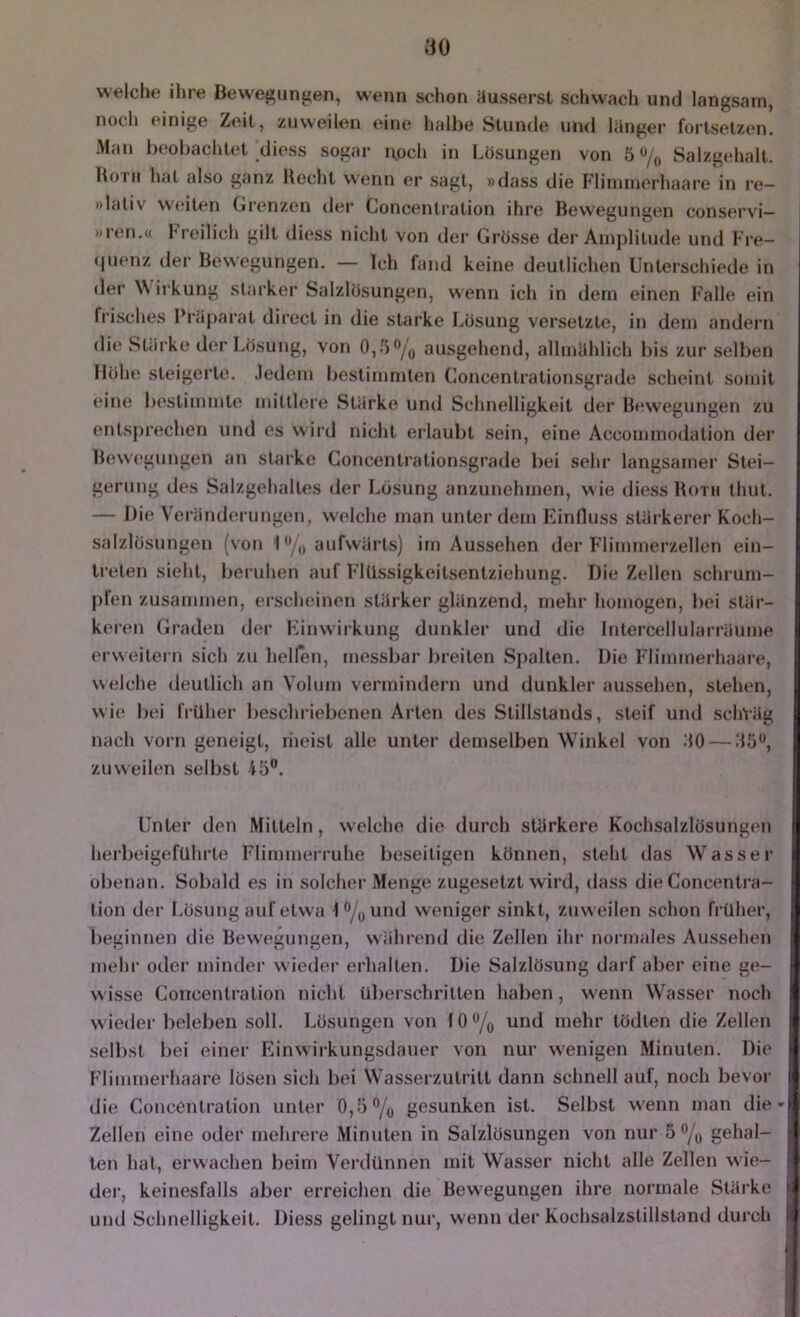 welclie ihre Bewef^ungen, wenn sdion iiusserst schwach und langsam, nocli einige Zeit, zuweilen eine halbe Stunde un<l liinger fortsetzen. Man beobachtet diess sogar itoch in Lösungen von 5 Salzgehalt. Botii hat also ganz Hecht wenn er sagt, »dass die Flinimerhaai'e in re— »laliv W(*iten Grenzen dei' Concentration ihre Bewegungen conservi— »reu.« Freilich gilt diess nicht von der Grosse der Amplitude und Fre- (luenz der Bewegungen. — Ich fand keine deutlichen Unterschiede in der \\ irkung starker Salzlösungen, wenn ich in dem einen Falle ein fi'isches l’röparat direct in die starke Lösung versetzte, in dem andern di(* Starke der Lösung, von ausgehend, allmiihlich bis zur selben Höhe steigerte. .ledeiu bestimmten Concentrationsgrade scheint somit eine bestimmte mittlere SUlrke und Schnelligkeit der Bewegungen zu entsprechen und es wird niclit erlauljt sein, eine Accommodation der Bewegungen an starke Concentrationsgrade bei sehr langsamer Stei- gerung des Salzgehaltes der Lösung anzunehmen, wie diess Botu thut. — l)i(‘ VerönderuIlgen, w'elche man unter dem F^inlluss stiirkerer Koch- salzlösungen (von I aufwärts) im Aussehen der h'limmerzellen ein- Ireten sieht, bei uhen auf FlUssigkeitsentziehung. Die Zellen schrum- pfen zusammen, ei’scheinen stärker glänzend, mehr homogen, bei stär- keren (Jradeu der Finwirkung dunkler und die Intercellularräume ei’weitern sich zu hellen, messliar breiten Spalten. Die Flimmerhaare, welche deutlich an Volum vermindern und dunkler aussehen, stehen, wie liei früher lieschriebenen Arten des Stillstands, steif und schVäg nach vorn geneigt, liieist alle unter demselben Winkel von 30 — 35'', zuweilen selbst 45. Unter den Mitteln, welche die durch stärkere Kochsalzlösungen herbeigefUhrte Flimmerruhe beseitigen können, steht das Wasser obenan. Sobald es in solchei-Menge zugesetzt wird, dass die Concentra- tion der Lösung auf etwa 1/(,und weniger sinkt, zuweilen schon früher, beginnen die Bewegungen, wiihrend die Zellen ihr normales Aussehen mehr oder minder wiedei- erhalten. Die Salzlösung daiT aber eine ge- wisse Concentration nicht überschritten haben, wenn Wasser noch w ieder beleben soll. Lösungen von 10 /q und melir tödten die Zellen selbst bei einer Einwirkungsdauer von nur wenigen Minuten. Die Flimmerhaare lösen sich bei Wasserzutritt dann schnell auf, noch bevor j die Concentration unter 0,5% gesunken ist. Selbst w'enn man die-l Zellen eine oder mehrere Minuten in Salzlösungen von nur 5 % gehal- ten hat, erwachen beim Verdünnen mit Wasser nicht alle Zellen wie- • der, keinesfalls aber erreichen die Bew'egungen ihre normale Stärke i: und Schnelligkeit. Diess gelingt nur, wenn der Kochsalzstillstand durch