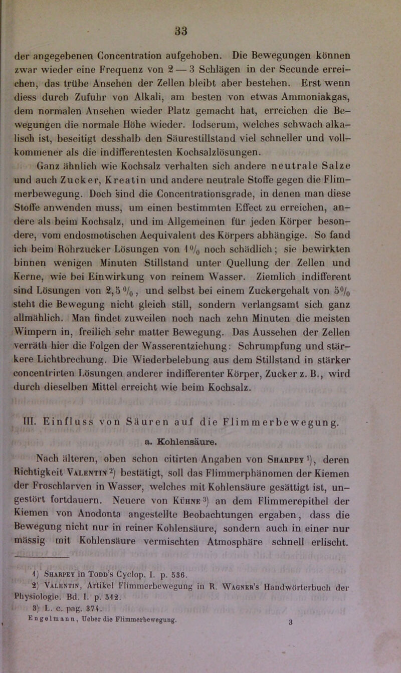 der angegebenen Concentration aufgehoben. Die Bewegungen können zwar wieder eine Frequenz von 2 — 3 Schlägen in der Secunde errei- chen, das trübe Ansehen der Zellen bleibt aber bestehen. Erst wenn diess durch Zufuhr von Alkali, am besten von etwas Aramoniakgas, dem normalen Ansehen wieder Platz gemacht hat, erreichen die Be- wegungen die normale Höhe wieder. lodserum, welches schwach alka- lisch ist, beseitigt desshalb den Säurestillstand viel schneller und voll- kommener als die indifferentesten Kochsalzlösungen. Ganz ähnlich wie Kochsalz verhalten sich andere neutrale Salze und auch Zucker, Kreatin und andere neutrale Stoffe gegen die Flim- rnerbewegung. Doch sind die Concentrationsgrade, in denen man diese Stoffe anwenden muss, um einen bestimmten Effect zu erreichen, an- dere als beim Kochsalz, und im Allgemeinen für jeden Körper beson- dere, vom endosmotischen Aequivalent des Körpers abhängige. So fand ich beim Rohrzucker Lösungen von 1 % noch schädlich; sie bewirkten binnen wenigen Minuten Stillstand unter Quellung der Zellen und Kerne, wie bei Einwirkung von reinem Wasser. Ziemlich indifferent sind Lösungen von 2, .5%, und selbst bei einem Zuckergehalt von 5% steht die Bewegung nicht gleich still, sondern verlangsamt sich ganz allmählich. Man findet zuweilen noch nach zehn Minuten die meisten Wimpern in, freilich sehr matter Bewegung. Das Aussehen der Zellen verräth hier die Folgen der Wasserentziehung: Schrumpfung und stär- kere Lichtbrechung. Die Wiederbelebung aus dem Stillstand in stärker concentrirten Lösungen anderer indifferenter Körper, Zuckerz. B., wird durch dieselben Mittel erreicht wie beim Kochsalz. III. Einfluss von Säuren auf die Flimmerbewegung. a. Kohlensäure. Nach älteren, oben schon citirten Angaben von Sharpey i), deren Richtigkeit Valentin 2) bestätigt, soll das Flimmerphänomen der Kiemen der Froschlarven in Wasser, welches mit Kohlensäure gesättigt ist, un- gestört fortdauern. Neuere von Kühne 3) an dem Flimmerepithel der Kiemen von Anodonta angestellte Beobachtungen ergaben, dass die Bewegung nicht nur in reiner Kohlensäure, sondern auch in einer nur mässig mit Kohlensäure vermischten Atmosphäre schnell erlischt. ■I) Sharpey in Todd’s Cyclop. I. p. 536. 2) Valentin, Artikel Flimmerbewegung in R. Wagner’s Hünclwörlerbucli der Physiologie. Bd. I. p. 5-12. 3) L. c. pag. 374. Engelmann, Ueber die Flimmerbewegung. a