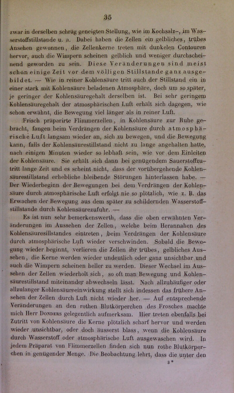 zwar in derselben schräg geneigten Stellung, wie im Kochsalz-, im Was- serstoffstillstande u. a. Dabei haben die Zellen ein gelbliches, ti'Ubes Ansehen gewonnen, die Zellenkerne treten mit dunkelen Contouren hervor, auch die Wimpern scheinen gelblich und weniger durchschei- nend geworden zu sein. Diese Veränderungen sind meist schon einige Zeit vor dem völligen Stillstände ganz ausge- bildet. — Wie in reiner Kohlensäure tritt auch der Stillstand ein in einer stark mit Kohlensäure beladenen Atmosphäre, doch um so später, je geringer der Kohlensäuregehalt derselben ist. Bei sehr geringem Kohlensäuregehalt der atmosphärischen Luft erhält sich dagegen, wie schon erwähnt, die Bewegung viel länger als in reiner Luft. Frisch präparirte Flimmerzellen, in Kohlensäure zur Ruhe ge- bracht, fangen beim Verdrängen der Kohlensäure durch atmosphä- rische Luft langsam wieder an, sich zu bewegen, und die Bewegung kann, falls der Kohlensäurestillstand nicht zu lange angehalten hatte, nach einigen Minuten wieder so lebhaft sein, wie vor dem Einleiten der Kohlensäure. Sie erhält sich dann bei genügendem Sauersloffzu- tritt lange Zeit und es scheint nicht, dass der vorübergehende Kohlen- säurestillstand erhebliche bleibende Störungen hinterlassen habe. — Der Wiederbeginn der Bewegungen bei dem Verdrängen der Kohlen- säure durch atmosphärische Luft erfolgt nie so plötzlich, wie z. B. das Erwachen der Bewegung aus dem später zu schildernden Wasserstoff- slillstande durch Kohlensäurezufuhr. — Es ist nun sehr bemerkenswerlh, dass die oben erwähnten Ver- änderungen im Aussehen der Zellen, welche beim Herannahen des Kohlensäuresillstandes einlreten, .beini Verdrängen der Kohlensäure durch atmosphärische Luft wieder verschwinden. Sobald die Bewe- gung wieder beginnt, verlieren die Zellen ihr trübes, gelbliches Aus- sehen , die Kerne werden wieder undeutlich oder ganz unsichtbar und auch die Wimpern scheinen heller zu werden. Dieser Wechsel im Aus- sehen der Zellen wiederholt sich, so oft man Bewegung und Kohlen- säureslillstand miteinander’ abwechseln lässt. Nach allzuhäufiger oder allzulanger Kohlensäureeinwirkung stellt sich indessen das frühere An- sehen der Zellen durch Luft nicht wieder her, — Auf entsprechende Veränderungen an den rothen Blutkörperchen des Frosches machte mich Herr Donders gelegentlich aufmerksam. Hier treten ebenfalls bei Zutritt von Kohlensäure die Kerne plötzlich scharf hervor und werden wieder .unsichtbar, oder doch äusserst blass, w’enn die Kohlensäure durch Wasserstofl’ oder atmosphärische Luft ausgewaschen wird. In jedem Präparat von Flimmerzellen finden sich nun rothe Blutkörper- chen in genügender Menge. Die Beobachtung lehrt, dass die unter den 3*