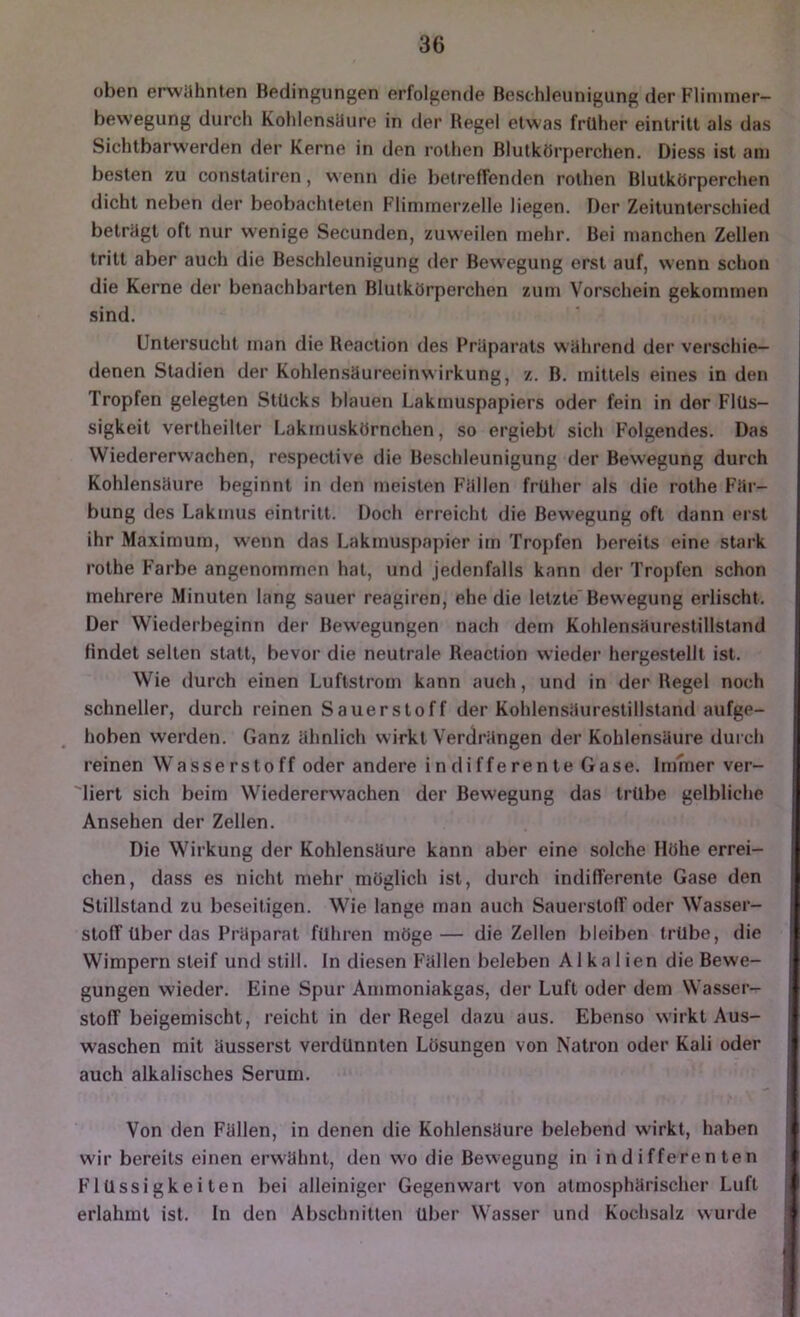 oben erwühnten Bedingungen erfolgende Beschleunigung der Flinimer- bewegung durch KohlensUure in der Hegel etwas früher eintritl als das Sichlbarw'erden der Kerne in den rolhen Blutkörperchen. Diess ist am besten zu constaliren, wenn die betreffenden rothen Blutkörperchen dicht neben der beobachteten Flimmerzelle liegen. Der Zeitunterschied betrögt oft nur wenige Secunden, zuweilen mehr. Bei manchen Zellen tritt aber auch die Beschleunigung der Bewegung erst auf, wenn schon die Kerne der benachbarten Blutkörperchen zum Vorschein gekommen sind. Untersucht man die Heaction des Prilparats wahrend der verschie- denen Stadien der Kohlensäureeinwirkung, z. B. mittels eines in den Tropfen gelegten Stücks blauen Lakmuspapiers oder fein in der Flüs- sigkeit vertheilter Lakmuskörnchen, so ergiebt sich Folgendes. Das VViedererwachen, respective die Beschleunigung der Bewegung durch Kohlensäure beginnt in den meisten F'ällen früher als die rothe Fär- bung des Lakmus eintritt. Doch erreicht die Bewegung oft dann erst ihr Maximum, wenn das Lakmuspapier im Tropfen bereits eine stark rothe Farbe angenommen hat, und jedenfalls kann dei' Tropfen schon mehrere Minuten lang sauer reagiren, ehe die letzte Bewegung erlischt. Der Wiederbeginn der Bewegungen nach dem Kohlensäurestillstand findet selten statt, bevor die neutrale Heaction wieder hergestellt ist. Wie durch einen Luftstrom kann auch, und in der Hegel noch schneller, durch reinen Sauerstoff der Kohlensäurestillstand aufge- hoben werden. Ganz ähnlich wirkt Verdrängen der Kohlensäure durch reinen Wasserstoff oder andere indifferente Gase. Immer ver- liert sich beim Wiedererwachen der Bewegung das trübe gelbliche Ansehen der Zellen. Die Wirkung der Kohlensäure kann aber eine solche Höhe errei- chen, dass es nicht mehr möglich ist, durch indifferente Gase den Stillstand zu beseitigen. Wie lange man auch Sauerstofl'oder Wasser- stoff über das Präparat führen möge— die Zellen bleiben trübe, die Wimpern steif und still. In diesen Fällen beleben Alkalien die Bewe- gungen wieder. Eine Spur Ammoniakgas, der Luft oder dem Wasser- stoff beigemischt, reicht in der Regel dazu aus. Ebenso wirkt Aus- waschen mit äusserst verdünnten Lösungen von Natron oder Kali oder auch alkalisches Serum. Von den Fällen, in denen die Kohlensäure belebend wirkt, haben wir bereits einen erwähnt, den wo die Bewegung in indifferenten Flüssigkeiten bei alleiniger Gegenwart von atmosphärischer Luft erlahmt ist. ln den Abschnitten über Wasser und Kochsalz wurde