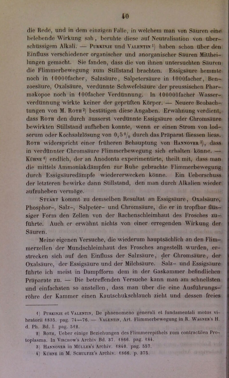 die Rede, und in dem einzige.n F;dle, in welchem man von SHuren eine l)olebende Wirkung sah, beruhte diese auf Neutralisation von über- schüssigem Alkali. — Pi RKiNjK und VALENTm •) haben schon über den Einfluss verschiedener organischer und anorganischer SHuren Mitthei- lungen gemacht. Sie fanden, dass die von ihnen untersuchten Säuren die Flimmerbewegung zum Stillstand brachten. Essigsäure hemmte noch in lOOOOfacher, Salzsäure, Salpetersäure in lOOOfacher, Ben- zoesäure, Oxalsäure, verdünnte Schwefelsäure der preussischen Phar- makopoe noch in lOOfacher Verdünnung. In lOOOOOfacher Wasser- verdünnung wirkte keiner der geprüften Körper. — Neuere Beobach- tungen von M. Rom2) bestätigen diese Angaben. Erwähnung verdient, dass Roth den durch äusserst verdünnte Essigsäure oder Chroinsäure bewirkten Stillstand aufheben konnto, wenn er einen Strom von lod- senim oder Kochsalzlösung von 0,5 ”/o durch das Präparat lliessen Hess. Rom widerspricht einer früheren Behauptung von Hannover 3), dass in verdünnter Chromsäure Flimmerbewegung sich erhalten könne. — Kühne'*) endlich, der an Anodonta experimentirte, theilt mit, dass man die mittels Ammoniakdämpfen zur Ruhe gebrachte Flimmerbewegung durch Essigsäuredämpfe wiedererw'ecken könne. Elin Ueberschuss der letzteren bewirke dann Stillstand, den man durch Alkalien wieder aufzuheben vermöge. Stuart kommt zu demselben Resultat an Essigsäure, Oxalsäure, Phosphor-, Salz-, Salpeter- und Chromsäure, die er in tropfbar flüs- siger Form den Zellen von der Rachenschleimhaut des Frosches zu- führte. Auch er erwähnt nichts von einer erregenden Wirkung der Säuren. Meine eigenen Versuche, die wiederum hauptsächlich an den Flim- merzellen der Mundschleimhaut des Frosches angestellt wurden, er- strecken sich auf den Einfluss der Salzsäure, der Chromsäure, der Oxalsäure, der Essigsäure und der Milchsäure. Salz- und Essigsäure führte ich meist in Dampfform dem in der Gaskammer befindlichen Präparate zu. — Die betreffenden Versuche kann man am schnellsten und einfachsten so anstellen, dass man über die eine Ausführungs- röhre der Kammer einen Kautschukschlauch zieht und dessen freies 1) Purkinje et Valentin, De phaenonieno generali el fundamentali motiis vi- bratorii -1835. pag. 74—76. — Valentin, Art. Flimmerbewegung in R. Wagner’.s H. d. Ph. Bd. 1. pag. 512. 2) Roth, Ueber einige Beziehungen des Flimmerepithels zum conlractilen Pro- toplasma. ln ViRCiiow’s Archiv Bd. 37. 1866. pag. 184. 3) Hannover in Müller’s Archiv. 1840. pag. 557. 4) Kühne in M. Schultze’s Archiv. 1866. p. 375.