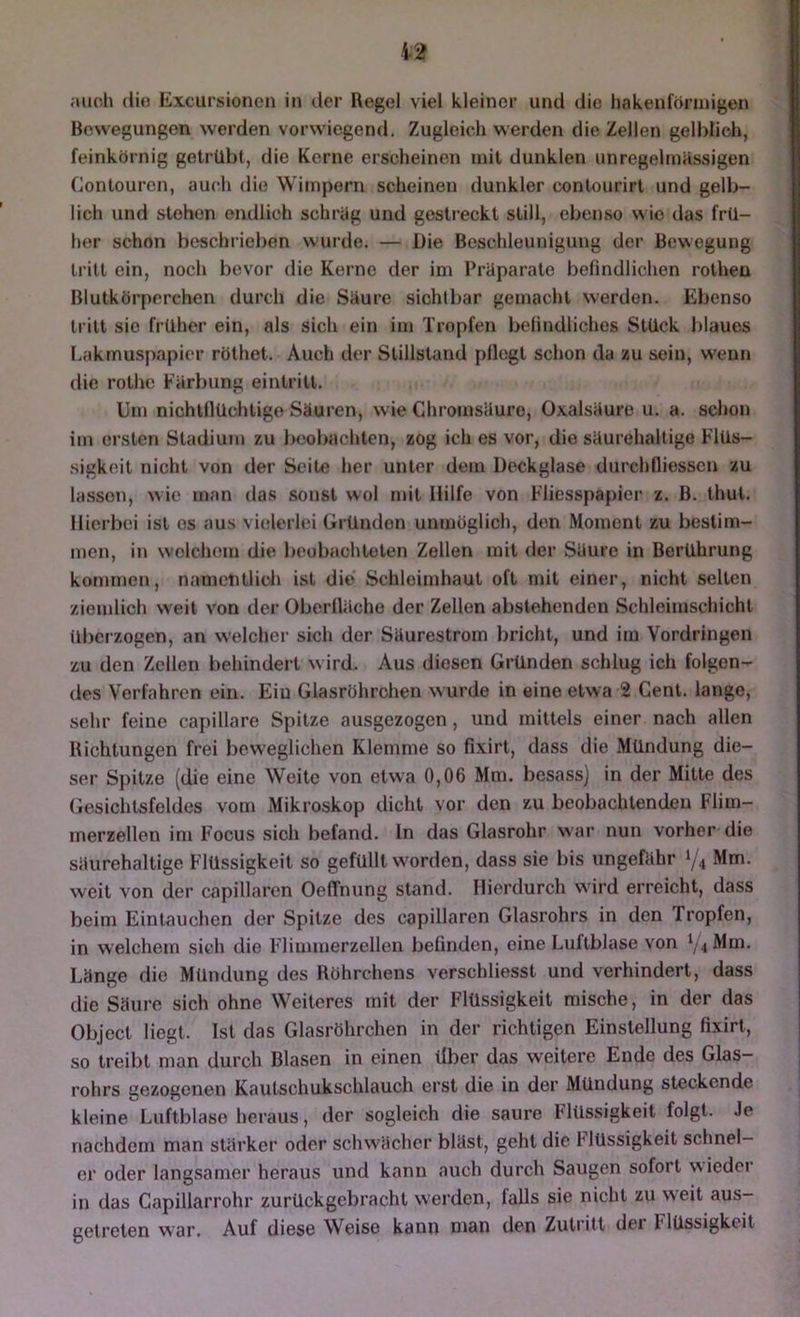 auch die Excursionen in der Regel viel kleiner und die hakenförmigen Bewegungen werden vorwiegend. Zugleich werden die Zeilen gelblich, feinkörnig getrübt, die Kerne erscheinen mit dunklen unregelmässigen Contouren, auch die Wimpern scheinen dunkler contourirt und gelb- lich und stehen endlich schräg und gestreckt still, ebenso wie das frü- her schon beschrieben wurde. — Die Beschleunigung der Bewegung tritt ein, noch bevor die Kerne der im Präparate befindlichen rothen Blutkörperchen durch die Säure sichtbar gemacht werden. Ebenso tritt sie früher ein, als sich ein im Tropfen belindlichos Stück blaues Lakmuspapier röthet. Auch der Stillstand pllogt schon da zu sein, wenn die rothe Färbung eintrilt. Um nichlflüchtige Säuren, wie Chroinsäure, Oxalsäure u. a. schon im ersten Stadium zu beobachten, zog ich es vor, die säurehaltige Flüs- sigkeit nicht von der Seite her unter dem Deckglase durchfliessen zu lassen, wie man das sonst wol mit Hilfe von Fliesspapier z. B. thul. Hierbei ist es aus vielerlei Gründen unmöglich, den Moment zu bestim- men, in welchem die boubachtolen Zellen mit der Säure in Berührung kommen, nametitlicli ist die' Schleimhaut oft mit einer, nicht selten ziemlich weit von der Oberfläche der Zellen abstehenden Schleimschicht überzogen, an welcher sich der Säurestrom bricht, und im Vordringen zu den Zellen behindert wird. Aus diesen Gründen schlug ich folgen- des Verfahren ein. Eiu Glasröhrchen wurde in eine etwa 2 Cent, lange, sehr feine capillare Spitze ausgezogen, und mittels einer nach allen Richtungen frei beweglichen Klemme so fixirt, dass die Mündung die- ser Spitze (die eine Weite von etwa 0,06 Mm. besass) in der Mitte des Gesichtsfeldes vom Mikroskop dicht vor den zu beobachtendeu Flim- merzellen im Focus sich befand, ln das Glasrohr war nun vorher die säurehaltige Flüssigkeit so gefüllt worden, dass sie bis ungefähr Mm. weit von der capillaren OefTnung stand. Hierdurch wird erreicht, dass beim Eintauchen der Spitze des capillaren Glasrohrs in den Tropfen, in welchem sich die Fdimmerzellen befinden, eine Luftblase von ^/^Mm. Länge die Mündung des Röhrchens verschliesst und verhindert, dass die Säure sich ohne Weiteres mit der Flüssigkeit mische, in der das Object liegt. Ist das Glasröhrchen in der richtigen Einstellung fixirt, so treibt man durch Blasen in einen tiber das weitere Ende des Glas- rohrs gezogenen Kautschukschlauch erst die in der Mündung steckende kleine Luftblase heraus, der sogleich die saure Flüssigkeit folgt. Je nachdem man stärker oder schwächer bläst, geht die Hüssigkeit schnel- er oder langsamer heraus und kann auch durch Saugen sofort wieder in das Capillarrohr zurückgebracht werden, falls sie nicht zu weit aus- getreten war. Auf diese Weise kann man den Zutritt der Flüssigkeit