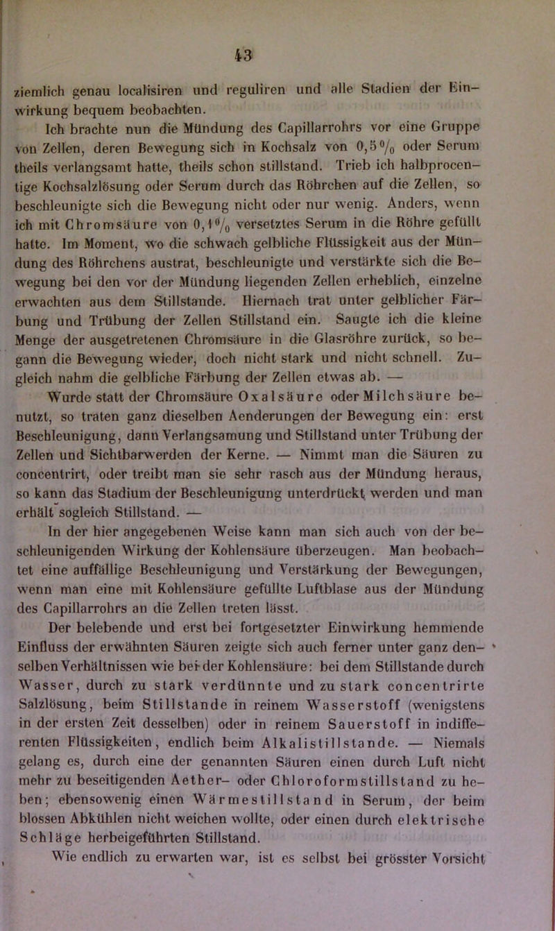 ziemlich genau localisiren und reguliren und alle Stadien der Ein- wirkung bequem beobachten. Ich brachte nun die Mündung des Capillarrohrs vor eine Gruppe von Zellen, deren Bewegung sich in Kochsalz von 0,5% oder Serum theils verlangsamt hatte, theils schon Stillstand. Trieb ich halbproccn- tige Kochsalzlösung oder Serum durch das Röhrchen auf die Zellen, so beschleunigte sich die Bewegung nicht oder nur wenig. Anders, wenn ich mit Chrom situ re von 0,1% versetztes Serum in die Röhre gefüllt hatte. Im Moment, wo die schwach gelbliche Flüssigkeit aus der Mün- dung des Röhrchens austrat, beschleunigte und veistilrkte sich die Be- wegung bei den vor der Mündung liegenden Zellen erheblich, einzelne erwachten aus dem Stillstände. Hiernach trat unter gelblicher Fär- bung und Trübung der Zellen Stillstand ein. Saugte ich die kleine Menge der ausgetretenen Chromsiture in die Glasröhre zurück, so be- gann die Bew^egung wieder, doch nicht stark und nicht schnell. Zu- gleich nahm die gelbliche Färbung der Zellen etwas ab. — Wurde statt der Chromsäure Oxalsäure oder Milch säure be- nutzt, so traten ganz dieselben Aenderungen der Bewegung ein: erst Beschleunigung, dann Verlangsamung und Stillstand unter Trübung der Zellen und Sichtbarwerden der Kerne. — Nimmt man die Säuren zu concentrirt, oder treibt man sie sehr rasch aus der Mündung heraus, so kann das Stadium der Beschleunigung unterdrückt werden und man erhält sogleich Stillstand. — ln der hier angegebenen Weise kann man sich auch von der be- schleunigenden Wirkung der Kohlensäure überzeugen. Man beobach- tet eine auffällige Beschleunigung und Verstärkung der Bew'cgungen, wenn man eine mit Kohlensäure gefüllte Luftblase aus der Mündung des Capillarrohrs an die Zellen treten lässt. Der belebende und erst bei fortgesetzter Einwirkung hemmende Einfluss der erwähnten Säuren zeigte sich auch ferner unter ganz den- * selben Verhältnissen wie bei-der Kohlensäure: bei dem Stillstände durch Wasser, durch zu stark verdünnte und zu stark concentrirte Salzlösung, beim Stillstände in reinem W'^asserstoff (w'enigstens in der ersten Zeit desselben) oder in reinem Sauerstoff in indiffe- renten Flüssigkeiten, endlich beim Alkalistillstande. — Niemals gelang es, durch eine der genannten Säuren einen durch Luft nicht mehr zu beseitigenden Aether- oder Chloroformstillstand zu he- ben; ebensowenig einen Wärmeslillstand in Serum, der beim blossen Abkühlen nicht weichen wollte, oder einen durch elektrische Schläge herbeigeführten Stillstand. Wie endlich zu erwarten war, ist es selbst bei grösster Vorsicht