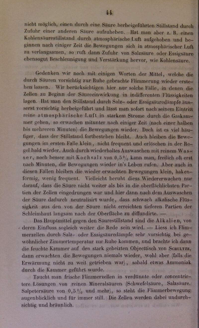 nicht möglich, einen durch eine Sliure herheigefQhrten Stillstand durch Zufuhr einer anderen Söurc aufzuheben. Hat inan aber z. B. einen Kohlensiiurestillstand durch atmosphärische I.uft aufgehoben und be- ginnen nach einiger Zeit die Bewegungen sich in atmosphärischer Luft zu verlangsamen, so ruft dann Zufuhr von Salzsäure oder Kssigsäure ebensogut Beschleunigung und Verstärkung hervor, wie Kohlensäure. Gedenken wir noch mit einigen Worten der Mittel, welche die durch Säuren vorsichtig zur Ruhe gebrachte Flimmerung wieder erste- hen lassen. Wir berücksichtigen hier nur solche Fälle, in denen die Zellen zu Beginn der Säureeinwirkung in indifferenten Flüssigkeiten lagen. Hat inan den Stillstand durch Salz- oder Essigsäuredämpfe äus- serst vorsichtig herbeigeführt und lässt man sofort nach seinem Eintritt reine atmosphärische Luft in starkem Strome durch die Gaskam- mer gehen, so erwachen mitunter nach einiger Zeit (nach einer halben bis mehreren Minuten) die Bewegungen wieder. Doch ist cs viel häu- figer, dass der Stillstand forlbestehen bleibt. Auch bleiben die Bewe- gungen iin ersten Falle klein, nicht frequent und erlöschen in der Rc- g(i| bald w ieder. Auch durch wiederholtes Auswaschen mit reinem Was- ser, noch besser mit Kochsalz von 0,5% kann man, freilich oft erst nach Minuten, die Bewegungen wieder in’s Leben rufen. Aber auch in diesen Fällen bleiben die w ieder erwachten Bew^egungen klein, haken- förmig, wenig frequent. Vielleicht beruht diess Wiedererwachen nur darauf, dass die Säure nicht weiter als bis in die oberflächlichsten Par- tien der Zellen eingedrungen war und hier dann nach dem Auswaschen der Säure dadurch neulralisirt wurde, dass schwach alkalische Flüs- sigkeit aus den von der Säure nicht erreichten tieferen Partien der Schleimhaut langsam nach der Oberfläche zu diffundirte. — Das Hauptmittel gegen den Säurestillstand sind die Alkalien, von • deren Einfluss sogleich weiter die Rede sein wird. — Liess ich Flim- merzellen durch Salz- oder Essigsäurodämpfe sehr vorsichtig bei ge- wöhnlicher Zimmertemperatur zur Ruhe kommen, und brachte ich dann die feuchte Kammer auf den stark geheizten Objecttisch von Schultzk, dann erwachten die Bewegungen niemals wieder, W'ohl aber (falls die Erwärmung nicht zu weit getrieben war), sobald etwas Ammoniak durch die Kammer geführt wurde. Taucht man frische Flimmerzellen in verdünnte oder concentrir- tere Lösungen von reinen Mineralsäuren (Schwefelsäure, Salzsäure. Salpetersäure von 0,5% und mehr), so steht die Flimmerbewegung augenblicklich und für immer still. Die Zellen werden dabei undurch- sichtig und bräunlich.