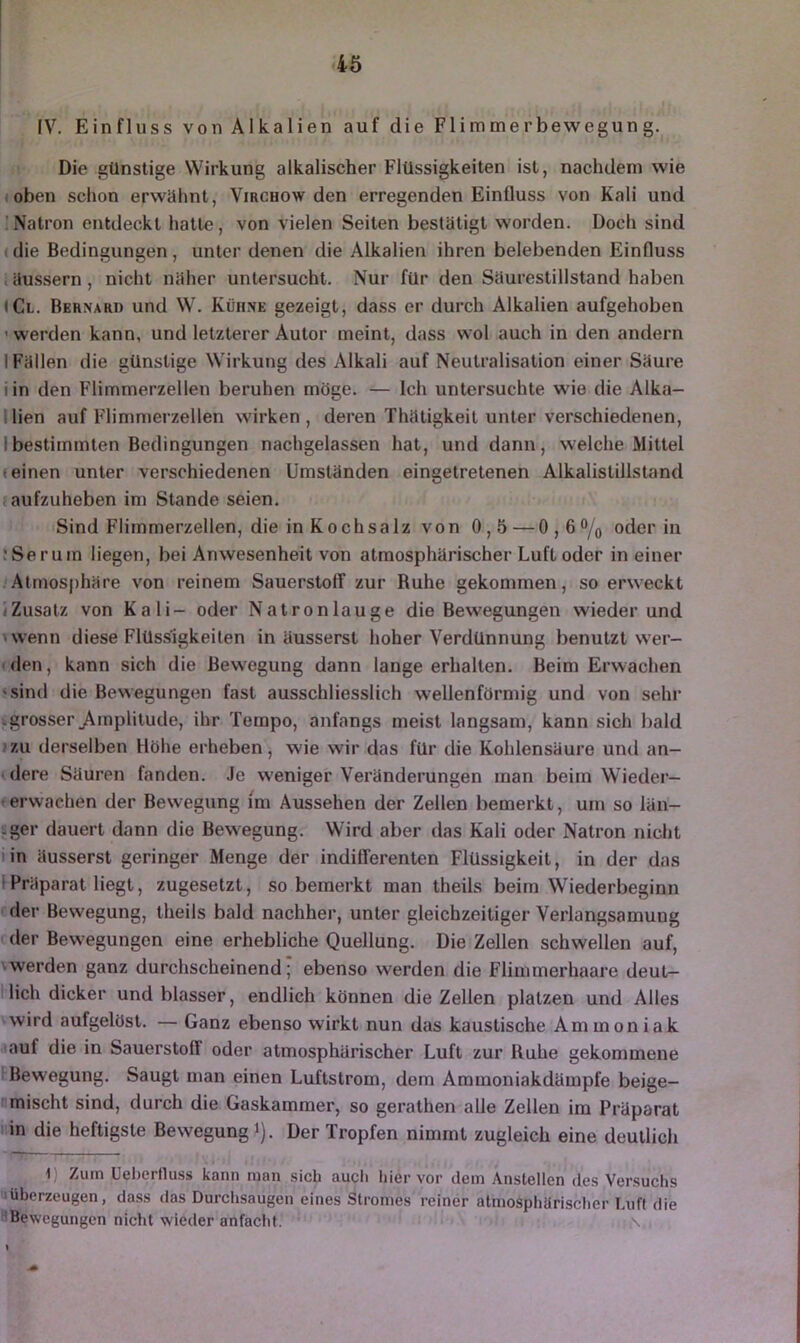 4ö IV. Einfluss von Alkalien auf die Flimmerbewegung. Die günstige Wirkung alkalischer Flüssigkeiten ist, nachdem wie (oben schon erwähnt, Virchow den erregenden Einfluss von Kali und Natron entdeckt hatte, von vielen Seiten bestätigt worden. Doch sind (die Bedingungen, unter denen die Alkalien ihren belebenden Einfluss täussern, nicht näher untersucht. Nur für den Säurestillstand haben tCi. Bernari) und W. Kühne gezeigt, dass er durch Alkalien aufgehoben ’ werden kann, und letzterer Autor meint, dass wol auch in den andern I Fällen die günstige Wirkung des Alkali auf Neutralisation einer Säure iin den Flimmerzellen beruhen möge. — Ich untersuchte wie die Alka- llien auf Flimmerzellen wirken, deren Thätigkeit unter verschiedenen, Ibestimmten Bedingungen nachgelassen hat, und dann, welche Mittel feinen unter verschiedenen Umständen eingetretenen Alkalistillstand laufzuheben im Stande seien. Sind Flimmerzellen, die in Kochsalz von 0,5 — 0,6®/o oder in iSerum liegen, bei Anwesenheit von atmosphärischer Luft oder in einer Atmosphäre von reinem Sauerstoff zur Ruhe gekommen, so erweckt (Zusatz von Kali- oder Natronlauge die Bewegungen wieder und 'wenn diese Flüssigkeiten in äusserst hoher Verdünnung benutzt wer- den, kann sich die Bewegung dann lange erhalten. Beim Erwachen «sind die Bewegungen fast ausschliesslich wellenförmig und von sehr kgrosser^Amplitude, ihr Tempo, anfangs meist langsam, kann sich bald zu derselben Höhe erheben, wie wir das für die Kohlensäure und an- idere Säuren fanden. Je w'eniger Veränderungen man beim Wieder— <erwachen der Bewegung im Aussehen der Zellen bemerkt, um so län- -ger dauert dann die Bewegung. Wird aber das Kali oder Natron nicht lin äusserst geringer Menge der indifferenten Flüssigkeit, in der das 1 Präparat liegt, zugesetzt, so bemerkt man theils beim Wiederbeginn der Bewegung, theils bald nachher, unter gleichzeitiger Verlangsamung der Bewegungen eine erhebliche Quellung. Die Zellen schwellen auf, \werden ganz durchscheinend; ebenso werden die Fliinmerhaare deut- llich dicker und blasser, endlich können die Zellen platzen und Alles wird aufgelöst. — Ganz ebenso wirkt nun das kaustische Ammoniak lauf die in Sauerstoff oder atmosphärischer Luft zur Ruhe gekommene Bewegung. Saugt man einen Luftstrom, dem Ammoniakdämpfe beige- mischt sind, durch die Gaskammer, so gerathen alle Zellen im Präparat i'in die heftigste Bewegung i). Der Tropfen nimmt zugleich eine deutlich 1) Zum Ueherfluss kann man sich aucli hiervor dem Anstellen des Versuchs uüberzeugen, dass das Durchsaugen eines Stromes reiner atmosphärischer Luft die Bewegungen nicht wieder anfacht. %