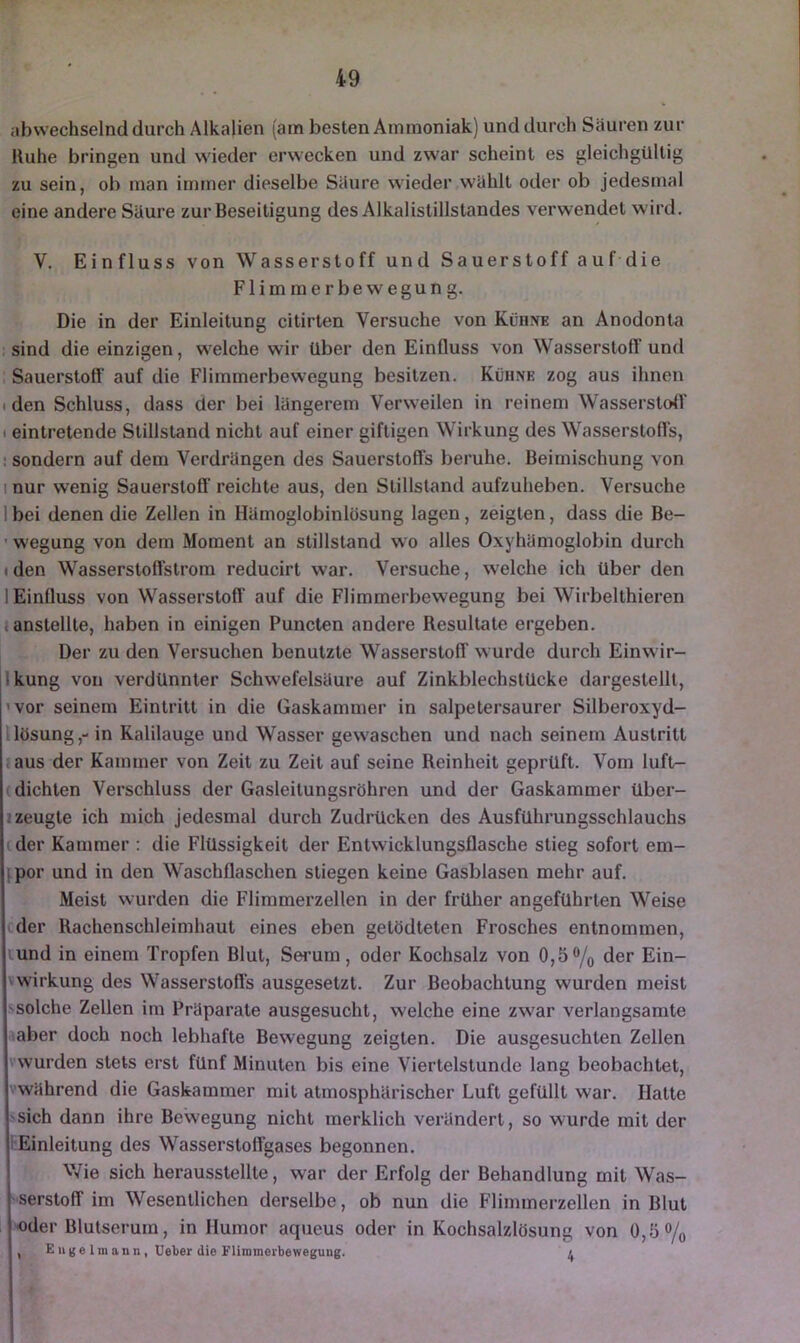 abwechselnd durch Alkalien (am besten Ammoniak) und durch Säuren zur Uuhe bringen und wieder erwecken und zwar scheint es gleichgültig zu sein, ob man immer dieselbe Säure wieder wählt oder ob jedesmal eine andere Säure zur Beseitigung des Alkalistillstandes verwendet wird. V. Einfluss von Wasserstoff und Sauerstoff auf die Flimmerbewegung. Die in der Einleitung citirten Versuche von Kühne an Anodonta . sind die einzigen, welche wir über den Einfluss von Wasserstoff und Sauerstoff auf die Flimmerbewegung besitzen. Kühne zog aus ihnen (den Schluss, dass der bei längerem Verweilen in reinem Wasserstoff I eintretende Stillstand nicht auf einer giftigen Wirkung des Wasserstoffs, ! sondern auf dem Verdrängen des Sauerstoffs beruhe. Beimischung von I nur wenig Sauerstofl’ reichte aus, den Stillstand aufzuheben. Versuche 1 bei denen die Zellen in Hämoglobinlösung lagen, zeigten, dass die Be- ’ wegung von dem Moment an Stillstand wo alles Oxyhämoglobin durch I den Wasserstoffstrom reducirt war. Versuche, welche ich Uber den 1 Einfluss von Wasserstoff auf die Flimmerbewegung bei Wirbelthieren i anstellte, haben in einigen Puncten andere Resultate ergeben. Der zu den Versuchen benutzte Wasserstoff w urde durch Einwir- Ikung von verdünnter Schwefelsäure auf Zinkblechstücke dargestelll, ’vor seinem Eintritt in die Gaskammer in salpetersaurer Silberoxyd- Uösung,- in Kalilauge und Wasser gewaschen und nach seinem Austritt jaus der Kammer von Zeit zu Zeit auf seine Reinheit geprüft. Vom luft- (dichten Verschluss der Gasleitungsröhren und der Gaskammer über- i zeugte ich mich jedesmal durch Zudrücken des Ausführungsschlauchs cder Kammer : die Flüssigkeit der Entwicklungsflasche stieg sofort em- |;por und in den Waschflaschen stiegen keine Gasblasen mehr auf. Meist wurden die Flimmerzellen in der früher angeführten Weise cder Rachenschleimhaut eines eben getödteten Frosches entnommen, und in einem Tropfen Blut, Serum, oder Kochsalz von 0,5% der Ein- wirkung des Wasserstofl’s ausgesetzt. Zur Beobachtung wurden meist solche Zellen im Präparate ausgesucht, welche eine zw'ar verlangsamte aber doch noch lebhafte Bewegung zeigten. Die ausgesuchten Zellen vwurden stets erst fünf Minuten bis eine Viertelstunde lang beobachtet, vwährend die Gaskammer mit atmosphärischer Luft gefüllt war. Hatte sich dann ihre Bewegung nicht merklich verändert, so wurde mit der i Einleitung des Wasserstoffgases begonnen. V7ie sich herausstellte, war der Erfolg der Behandlung mit Was- serstoff im Wesentlichen derselbe, ob nun die Flimmerzellen in Blut «der Blutserum, in Humor aqueus oder in Kochsalzlösung von 0,5% , Enge Im ann , Ueber die Flimmerbewegung. «