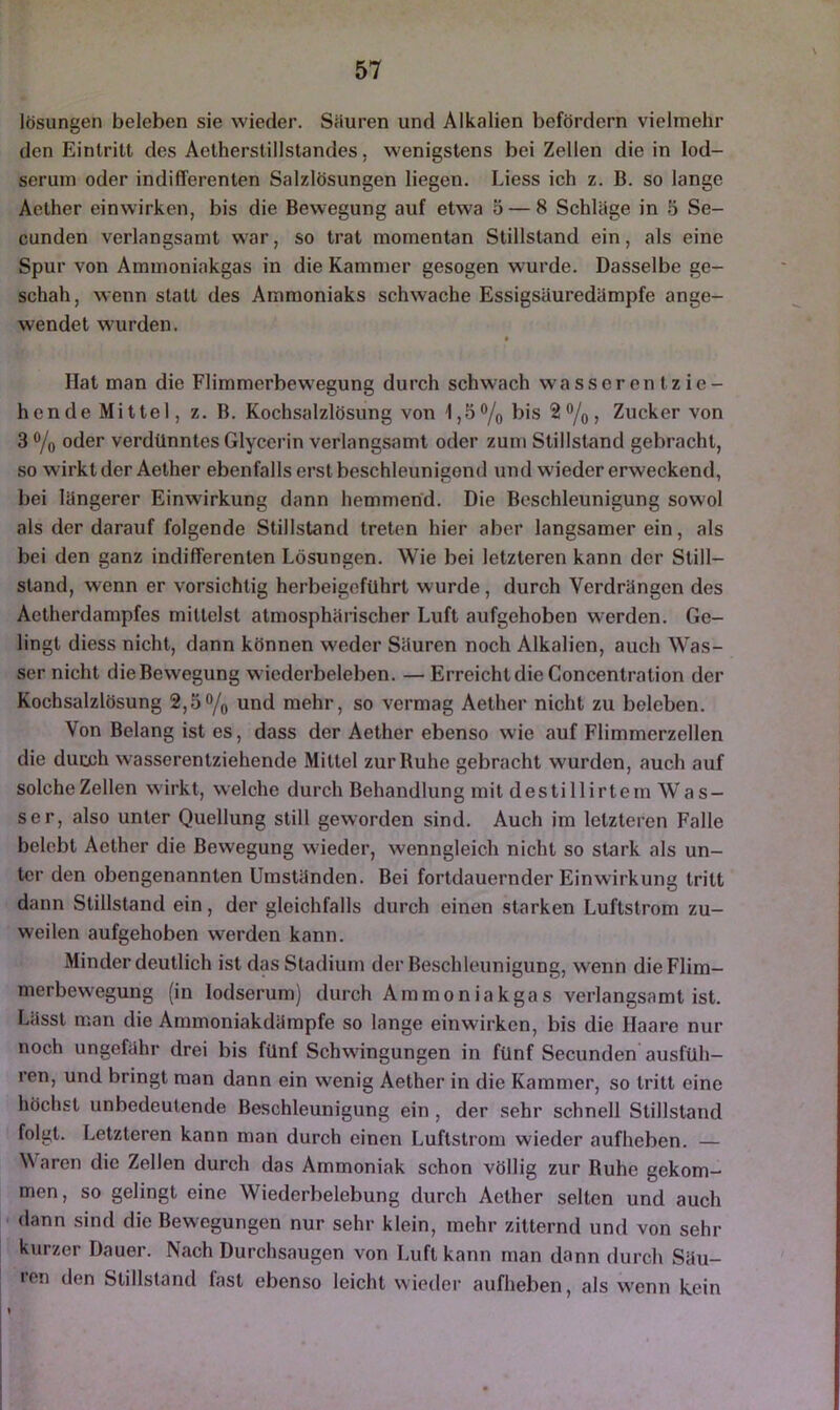 lösungen beleben sie wieder. Säuren und Alkalien befördern vielmehr den Eintritt des Aetherstillstandes, wenigstens bei Zellen die in lod- seruin oder indifferenten Salzlösungen liegen. Liess ich z. B. so lange Aother einwirken, bis die Bewegung auf etwa 5 — 8 Schläge in 5 Se- cunden verlangsamt war, so trat momentan Stillstand ein, als eine Spur von Ammoninkgas in die Kammer gesogen wurde. Dasselbe ge- schah, wenn statt des Ammoniaks schwache Essigsäuredämpfe ange- wendet wurden. Hat man die Flimmerbewegung durch schwach wasseren tzie- hcnde Mittel, z. B. Kochsalzlösung von 1,5% bis 2%, Zucker von 3 % oder verdünntes Glycerin verlangsamt oder zum Stillstand gebracht, so wirkt der Aether ebenfalls erst beschleunigend und wieder erweckend, bei längerer Einwirkung dann hemmend. Die Beschleunigung sowol als der darauf folgende Stillstand treten hier aber langsamer ein, als bei den ganz indifferenten Lösungen. Wie bei letzteren kann der Still- stand, wenn er vorsichtig herbeigefuhrt wurde, durch Verdrängen des Aetherdampfes mittelst atmosphärischer Luft aufgehoben werden. Ge- lingt diess nicht, dann können weder Säuren noch Alkalien, auch Was- ser nicht die Bewegung wiederbeleben. — ErreichtdieConcentration der Kochsalzlösung 2,5% und mehr, so vermag Aether nicht zu beleben. Von Belang ist es, dass der Aether ebenso wie auf Flimmerzellen die durch wasserentziehende Mittel zur Buhe gebracht wurden, auch auf solche Zellen wirkt, welche durch Behandlung mit destillirtem W as- ser, also unter Quellung still geworden sind. Auch im letzteren Falle belebt Aether die Bewegung wieder, wenngleich nicht so stark als un- ter den obengenannten Umständen. Bei fortdauernder Einwirkung tritt dann Stillstand ein, der gleichfalls durch einen starken Luftstrom zu- weilen aufgehoben werden kann. Minder deutlich ist das Stadium der Beschleunigung, wenn die Flim- merbewegung (in lodserum) durch Ammoniakgas verlangsamt ist. Lässt man die Ammoniakdämpfe so lange einwirken, bis die Haare nur noch ungefähr drei bis fünf Schwingungen in fünf Secunden ausfüh- ren, und bringt man dann ein wenig Aether in die Kammer, so tritt eine höchst unbedeutende Beschleunigung ein , der sehr schnell Stillstand folgt. Letzteren kann man durch einen Luftstrom wieder aufheben. — Uaren die Zellen durch das Ammoniak schon völlig zur Ruhe gekom- men, so gelingt eine Wiederbelebung durch Aether selten und auch dann sind die Bewegungen nur sehr klein, mehr zitternd und von sehr kurzer Dauer. Nach Durchsaugen von Luft kann man dann durch Säu- ren den Stillstand fast ebenso leicht wieder aufheben, als wenn kein