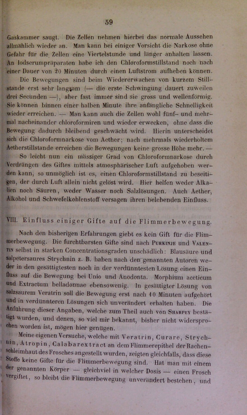 Gaskammer saugt. Die Zellen nehmen hierbei das normale Aussehen allmählich wieder an. Man kann bei einiger Vorsicht die Narkose ohne Gefahr für die Zellen eine Viertelstunde und langer anhalten lassen. An lodserumpräparaten habe ich den Chloroformstillstand noch nach einer Dauer von fO Minuten durch einen Luftstrom aufheben können. Die Bewegungen sind beim Wiedererwachen von kurzem Still- stände erst sehr langsam (— die erste Schwingung dauert zuweilen drei Secunden —), aber fast immer sind sie gross und w^ellenförmig. Sie können binnen einer halben Minute ihre anfängliche Schnelligkeit wieder erreichen. — Man kann auch die Zellen w’ohl fünf- und mehr- mal nacheinander chloroformiren und wieder erwecken, ohne dass die Bewegung dadurch bleibend geschwächt wird. Hierin unterscheidet sich die Chloroformnarkose vom Aether; nach mehrmals wiederholtem Aetherstillstande erreichen die Bewegungen keine grosse Höhe mehr. — So leicht nun ein massiger Grad von Chloroformnarkose durch Verdrängen des Giftes mitlels atmosphärischer Luft aufgehoben wer- den kann, so unmöglich ist cs, einen Chloroformstillstand zu beseiti- gen, der durch Luft allein nicht gelöst wird. Hier helfen weder Alka- lien noch Säuren, w'eder Wasser noch Salzlösungen. Auch Aether, Alkohol und Schwefelkohlenstoff versagen ihren belebenden Einfluss. Vlll. Einfluss einiger Gifte auf die Flimmerbewegung. Nach den bisherigen Erfahrungen giebt es kein Gift für die Flim- merbewegung. Die furchtbarsten Gifte sind nach Purkinje und Valen- tin selbst in starken Concentrationsgraden unschädlich: Blausäure und salpetersaures Strychnin z. B. haben nach den genannten Autoren we- dei in den gesättigtesten noch in der verdünntesten Lösung einen Ein- flus.s auf die Bewegung bei Unio und Anodonta. Morphium aceticum und Extractum belladonnae ebensowenig, ln gesättigter Lösung von salzsaurem Veratrin soll die Bewegung erst nach i 0 Minuten aufgehört und in verdünnteren Lösungen sich unverändert erhalten haben. Die Anführung dieser Angaben, welche zum Theil auch von Sharpey bestä- flgl W'urden, und denen, so viel mir bekannt, bisher nicht widerspro- chen worden ist, mögen hier genügen. -Meine eigenen Versuche, w'elche mit Veratrin, Curare, Strych- nin, A tropin , Calaba rex tract an dem Flimmerepithel der Rachen- ^hleimhaut des Frosches angestellt wurden, zeigten gleichfalls, dass diese Iflffe keine Gifte für die Flimmerbewegung sind. Hat man mit einem der genannten Körper — gleichviel in welcher Dosis — einen Frosch vergiftet, so bleibt die Flimmerbewegung unverändert bestehen , und