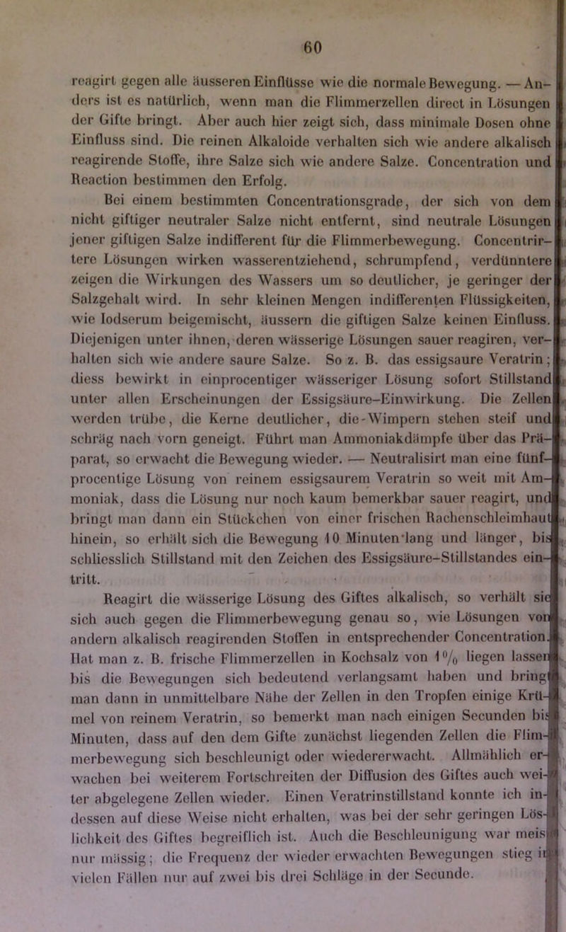 roaf'irt gegen alle Husseren Einflüsse wie die normale Bewegung. —An- I ders ist es natürlich, wenn man die Flimmerzellen direct in Lösungen I der Gifte bringt. Aber auch hier zeigt sich, dass minimale Dosen ohne I Einfluss sind. Die reinen Alkaloide verhalten sich wie andere alkalisch |i rcagirende Stoffe, ihre Satze sich wie andere Salze. Concentration und |i Reaction bestimmen den Erfolg. I Boi einem bestimmten Concentralionsgrade, der sich von dem B nicht giftiger neutraler Salze nicht entfernt, sind neutrale Lösungen jener giftigen Salze indifferent für die Flimmerbewegung. Concentrir-1, tere Lösungen wirken wasserentziehend, schrumpfend, verdünnterelH zeigen die Wirkungen des Wassers um so deutlicher. Je geringer derl^ Salzgehalt wird. In sehr kleinen Mengen indifferenten Flüssigkeiten, l wie lodserurn beigemischt, ilussern die giftigen Salze keinen Einfluss. L. Diejenigen unter ihnen, deren wösserige Lösungen sauer reagiren, ver-t halten sich wie andere saure Salze. So z. B. das essigsaure Veratrin;l diess bewirkt in einprocentiger wiisseriger Lösung sofort Stillstandli unter allen Erscheinungen der Essigsöuro-Einwirkung. Die Zellenl. werden trübe, die Kerne deutlicher, die-Wimpern stehen steif und! schrög nach vorn geneigt. Führt man Ammoniakdiimpfe über das Frii-l. parat, so erwacht die Bewegung wieder. — Neutralisirt man eine fünf-l procentige Lösung von reinem essigsaurem Veratrin so weit mit Am-1 moniak, dass die Lösung nur noch kaum bemerkbar sauer roagirt, und! bringt man dann ein Stückchen von einer frischen RachcnschleimhautM. hinein, so erhillt sich die Bewegung 10 Minutenlang und langer, biJ, schliesslich Stillstand mit den Zeichen des Essigsäure-Stillstandes ein-* tritt. I Reagirt die wässerige Lösung des Giftes alkalisch, so verhält siel sich auch gegen die Fliminerbewegung genau so, wie Lösungen voni andern alkalisch reagirenden Stoffen in entsprechender Concentration* Hat man z. B. frische Fliminerzellen in Kochsalz von i^/o liegen lasseiil l)is die Bewegungen sich bedeutend verlangsamt haben und bringl man dann in unmittelbare Nähe der Zelten in den Tropfen einige Krü-B mel von reinem Veratrin, so bemerkt inan nach einigen Secunden bi* Minuten, dass auf den dem Gifte zunächst liegenden Zellen die Flim-i merbewegung sich beschleunigt oder wiedererwacht. Allmählich er-|| wachen bei weiterem Fortschreiten der Diffusion des Giftes auch wei-SÄ ter abgelegene Zollen wieder. Einen Veratrinstillstand konnte ich in-! dessen auf diese Weise nicht erhalten, was bei der sehr geringen Lösä.l lichkoit des Giftes begreiflich ist. Auch die Beschleunigung war meislfl nur inässig; die Freipienz der w ieder erwachten Bewegungen stieg iiili vielen Fällen nur auf zwei bis drei Schläge in der Secunde. ,