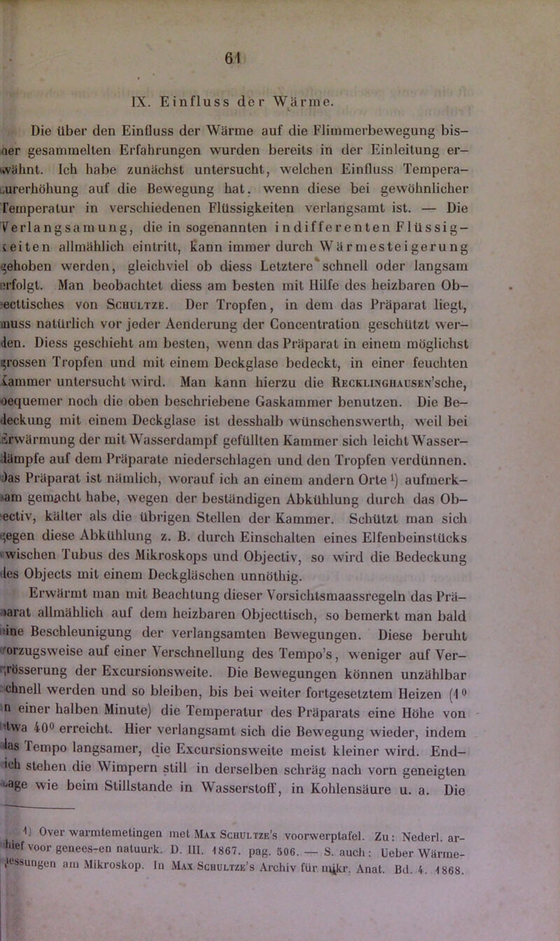 IX. Einfluss der Wärme. Die über den Einfluss der Wärme auf die Flimmerbewegung bis- oer gesammelten Erfahrungen wurden bereits in der Einleitung er- wähnt. Ich habe zunächst untersucht, welchen Einfluss Tempera- burerhöhung auf die Bewegung hat. wenn diese bei gewöhnlicher Temperatur in verschiedenen Flüssigkeiten verlangsamt ist. — Die yer 1 angsamung, die in sogenannten indifferenten Flüssig- ceiten allmählich eintritt, kann immer durch Wärmesteigerung (gehoben werden, gleichviel ob diess Letztere*schnell oder langsam erfolgt. Man beobachtet diess am besten mit Hilfe des heizbaren Ob- jecttisches von ScHULTZE. Der Tropfen, in dem das Präparat liegt, muss natürlich vor jeder Aendei’ung der Concentration geschützt wer- den. Diess geschieht am besten, wenn das Präparat in einem möglichst grossen Tropfen und mit einem Deckglase bedeckt, in einer feuchten lainmer untersucht wird. Man kann hierzu die RECKLiNCiiAUSKN’sche, oequemer noch die oben beschriebene Gaskammer benutzen. Die Be- deckung mit einem Deckglase ist desshalb wünschenswert!!, weil bei Erwärmung der mit Wasserdampf gefüllten Kammer sich leicht Wasser- iämpfe auf dem Präparate niederschlagen und den Tropfen verdünnen. Das Präparat ist nämlich, worauf ich an einem andern Orte i) aufmerk- sam gemacht habe, wegen der beständigen Abkühlung durch das Ob- ‘ectiv, kälter als die übrigen Stellen der Kammer. Schützt man sich e;egen diese Abkühlung z. B. durch Einschalten eines Elfenbeinstücks ' wischen Tubus des Mikroskops und Objectiv, so wird die Bedeckung 'les Objects mit einem Deckgläschen unnöthig. Erwärmt man mit Beachtung dieser Vorsichtsmaassregeln das Prä- .'larat allmählich auf dem heizbaren Objecttisch, so bemerkt man bald inne Beschleunigung der verlangsamten Bewegungen. Diese beruht o^orzugsweise auf einer Verschnellung desTempo’s, weniger auf Ver— qpösserung der Excursionsweite. Die Bewegungen können unzählbar chnell werden und so bleiben, bis bei weiter fortgesetztem Heizen (1® a einer halben Minute) die Temperatur des Präparats eine Höhe von - 'Iwa 40® erreicht. Hier verlangsamt sich die Bewegung wieder, indem las Tempo langsamer, die Excursionsweite meist kleiner wird. End— ich stehen die Wimpern still in derselben schräg nach vorn geneigten i>age wie beim Stillstände in Wasserstoff’, in Kohlensäure u. a. Die 1] Over warmtemetingen met Max Schultze’s voorwerplafel. Zu: Nederl. ar- hief voor genees-en naluurk. D. III. 1867. pag. Ö06. — S. auch: Ueber Wänne- ^essuiigeii am Mikroskop. In Max Schultze’s Archiv für mikr. Anat. Bd. 4. 1868