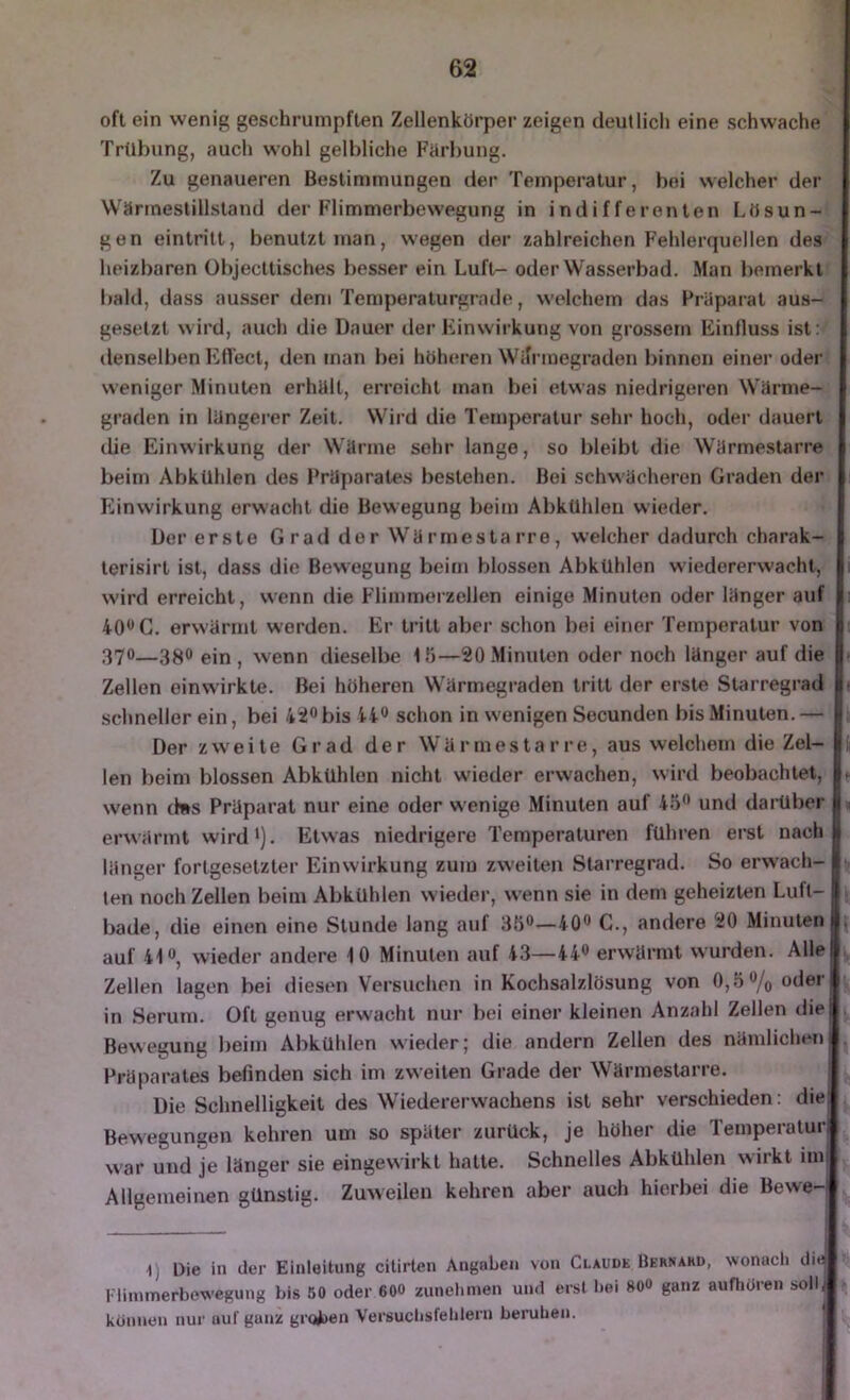 oft ein wenig geschrumpften Zellenkörper zeigen deutlicli eine schwache' Trübung, auch wohl gelbliche Fiirbung. Zu genaueren Bestimmungen der Temperatur, bei welcher der Wärmestillstand der Flimmerbewegung in indifferenten I.ösun-' gen eintritt, benutzt man, wegen der zahlreichen Fehlerquellen des’ heizbaren übjecttisches besser ein Luft- oder Wasserbad. Man bemerktr bald, dass ausser dem Temperaturgrnde, welchem das Präparat aus- gesetzt wird, auch die Dauer der Einwirkung von grossem Einfluss ist;/ denselben Effect, den man bei höheren Wifrmegraden binnen einer oder! weniger Minuten erhält, erreicht man bei etwas niedrigeren Wärme- graden in längerer Zeit. Wird die Temperatur sehr hoch, oder dauert die Einwirkung der Wärme sehr lange, so bleibt die Wärmestarre beim AbkUhlen des Präparates bestehen. Bei schwächeren Graden der Einwirkung erwacht die Bewegung beim AbkUhlen wieder. Der erste G rad der Wärmesta rre, welcher dadurch charak- terisirt ist, dass die Bewegung beim blossen Abkühlen wiedererwacht, wird erreicht, wenn die Flimmerzellen einige Minuten oder länger auf 40** G. erwärmt werden. Er tritt aber schon bei einer Temperatur von 370—3^0 ein, wenn dieselbe lö—SOxMinuten oder noch länger auf die Zellen einwirkte. Bei höheren Wärmegraden tritt der erste Starregrad schneller ein, bei 4i<^bis 44® schon in wenigen Secunden bis Minuten. — Der zweite Grad der Wärmestarre, aus welchem die Zel- len beim blossen Abkühlen nicht wieder erwachen, wird beobachtet, ? wenn d»s Präparat nur eine oder wenige Minuten auf 45® und darüber % erwärmt wird'). Etwas niedrigere Temperaturen führen erst nach länger fortgesetzter Einwirkung zum zweiten Starregrad. So erw’ach- ten noch Zellen beim Abkühlen wieder, wenn sie in dem geheizten Lufl- bade, die einen eine Stunde lang auf 35®—40® C., andere 20 Minuten , auf 41®, wieder andere 10 Minuten auf 43—44® erwärmt wurden. Alle , Zellen lagen bei diesen Versuchen in Kochsalzlösung von 0,5 ®/o oder in Serum. Oft genug erwacht nur bei einer kleinen Anzahl Zellen die Bewegung beim Abkühlen wieder; die andern Zellen des nämlichen . Präparates befinden sich im zweiten Grade der Wärmestarre. Die Schnelligkeit des Wiedererwachens ist sehr verschieden: diel Bewegungen kehren um so später zurück, je höher die Temperatur war und je länger sie eingevvirkt hatte. Schnelles Abkühlen wirkt imi Allgemeinen günstig. Zuweilen kehren aber auch hierbei die Bewe-| 1) Die in der Einleitung cilirlen Angaben von Claude Bernard, wonach di^ l'linimerbewegung bis 60 oder 6OO zunehmen und erst hei 80» ganz aufhüren solb können nur auf ganz groijen Versuchsfeldern beruhen. |