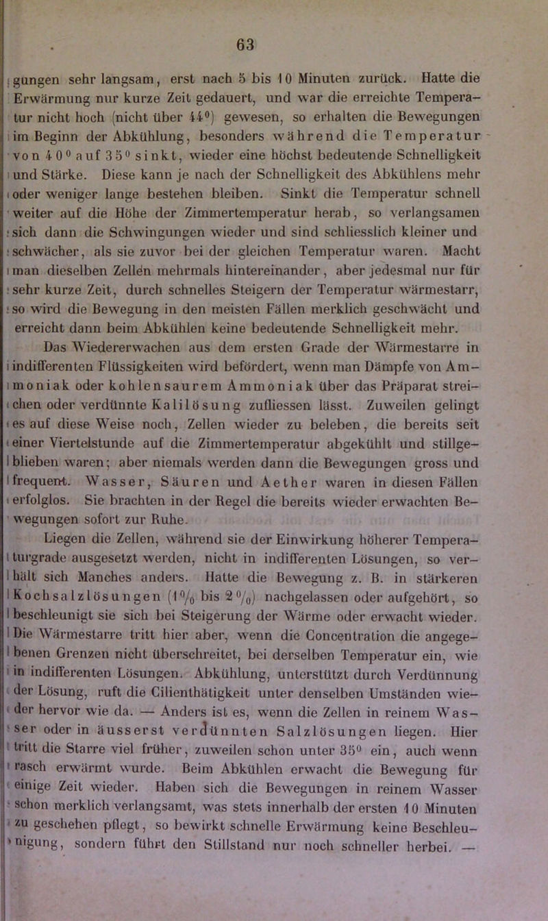 ! gungen sehr langsam, erst nach 5 bis 10 Minuten zurück. Hatte die Erwärmung nur kurze Zeit gedauert, und war die erreichte Tempera- tur nicht hoch (nicht über 44®) gewesen, so erhalten die Bewegungen iim Beginn der Abkühlung, besonders während die Temperatur- von 4 0®auf3 5®sinkt, wieder eine höchst bedeutende Schnelligkeit lund Stärke. Diese kann je nach der Schnelligkeit des Abkühlens mehr (oder weniger lange bestehen bleiben. Sinkt die Temperatur schnell 'weiter auf die Höhe der Zimmertemperatur herab, so verlangsamen •sich dann die Schwingungen wieder und sind schliesslich kleiner und fschwächer, als sie zuvor bei der gleichen Temperatur waren. Macht iman dieselben Zellön mehrmals hintereinander, aber jedesmal nur für •sehr kurze Zeit, durch schnelles Steigern der Temperatur wärmestarr, ! so wird die Bewegung in den meisten Fällen merklich geschwächt und erreicht dann beim Abkühlen keine bedeutende Schnelligkeit mehr. Das Wiedererwachen aus dem ersten Grade der Wärmestarre in i indifferenten Flüssigkeiten wird befördert, wenn man Dämpfe von Am- imoniak oder kohlensaurem Ammoniak über das Präparat strei- ichen oder verdünnte KalilöSUng zulliessen lässt. Zuweilen gelingt I es auf diese Weise noch, Zellen wieder zu beleben, die bereits seit • einer Viertelstunde auf die Zimmertemperatur abgekühlt und stillge- Iblieben waren; aber niemals werden dann die Bewegungen gross und Ifrequent. Wasser, Säuren und Aether waren in diesen Fällen I erfolglos. Sie brachten in der Regel die bereits wieder erwachten Be- wegungen sofort zur Ruhe. Liegen die Zellen, während sie der Einw irkung höherer Tempera- I tui-grade ausgesetzt werden, nicht in indifferenten Lösungen, so ver- I hält sich Manches anders. Hatte die Bewegung z. B. in stärkeren I Kochsalzlösungen (l®/o bis 2 ®/o) nachgelassen oder aufgehört, so I beschleunigt sie sich bei Steigerung der Wärme oder erwacht wieder. I Die Wärmestarre tritt hier aber, wenn die Goncenlration die angege- I benen Grenzen nicht überschreitet, bei derselben Temperatur ein, wie > in indifferenten Lösungen. Abkühlung, unterstützt durch Verdünnung der Lösung, ruft die Cilienthätigkeit unter denselben Umstünden wie- der hervor wie da. — Anders ist es, wenn die Zellen in reinem Was- >ser oder in äusserst verdünnten Salzlösungen liegen. Hier tritt die Starre viel früher, zuweilen schon unter 3b® ein, auch wenn ■M rasch erwärmt wurde. Beim Abkühlen erwacht die Bewegung für I] einige Zeit wieder. Haben sich die Bewegungen in reinem Wasser schon merklich verlangsamt, was stets innerhalb der ersten 10 Minuten ■ 2U geschehen pflegt, so bewirkt schnelle Erwärmung keine Beschleu- i'oigung, sondern führt den Stillstand nur noch schneller herbei. —