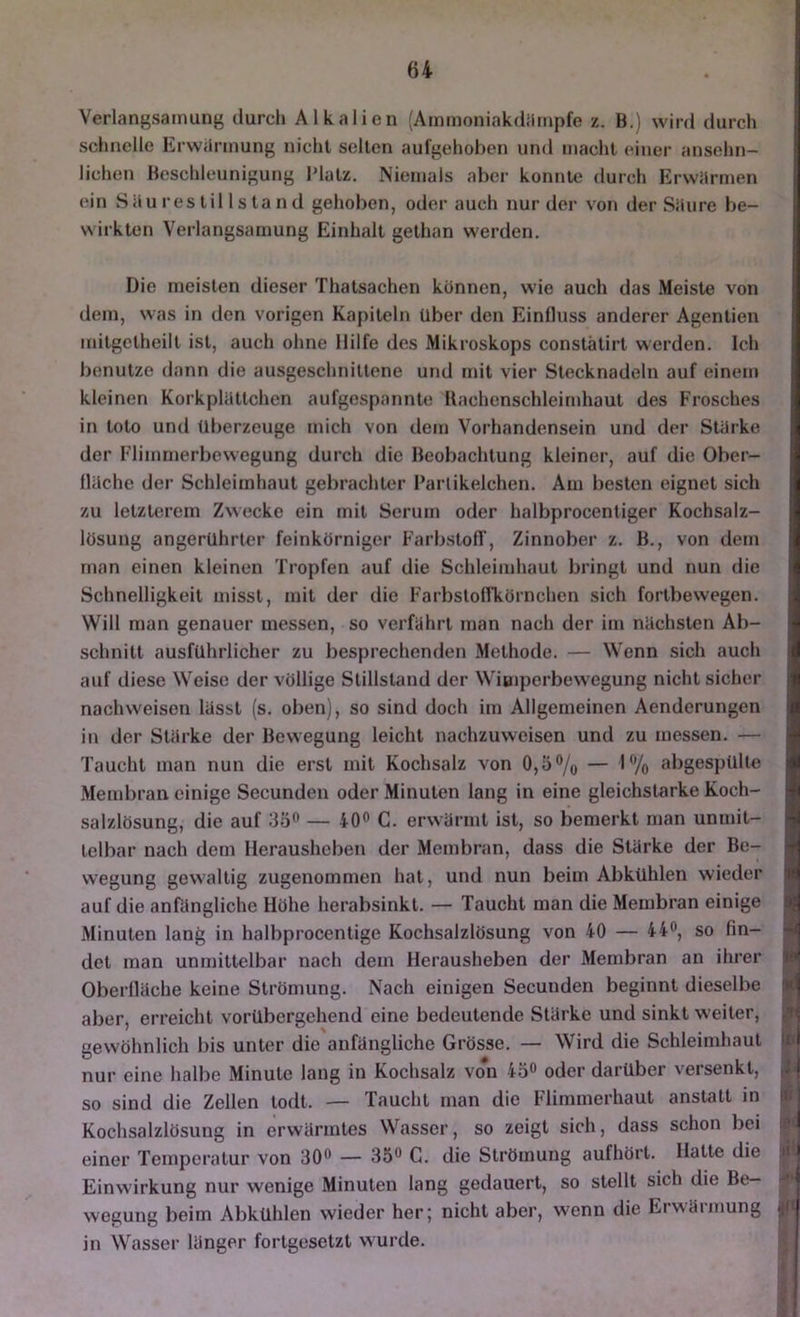 Verlangsamung durch Alkalien (Ammoniakdiimpfe z. B.) wird durch schnelle Erwiirinung nicht seilen aufgehoben und macht einer ansehn- lichen Beschleunigung Platz, Niemals aber konnte durch Erwiirmen ein Säui’estil Island gehoben, oder auch nur der von der Säure be- wirkten Verlangsamung Einhalt gelhan werden. Die meisten dieser Thatsachen können, wie auch das Meiste von dem, was in den vorigen Kapiteln Uber den Einfluss anderer Agenlien milgelheill ist, auch ohne Hilfe des Mikroskops conslälirt werden. Ich benutze dann die ausgeschnittene und mit vier Stecknadeln auf einem kleinen Korkplältchen aufgespannle Bachenschleirnhaul des Frosches in loto und überzeuge mich von dem Vorhandensein und der Stärke der Flimmerbewegung durch die Beobachtung kleiner, auf die Ober- fläche der Schleimhaut gebrachter l’arlikelchen. Am besten eignet sich zu letzterem Zwecke ein mit Serum oder halbprocentiger Kochsalz- lösung angerUhrler feinkörniger FarbslofT, Zinnober z. B., von dem man einen kleinen Tropfen auf die Schleimhaut bringt und nun die Schnelligkeit misst, mit der die FarbslolTkörnchen sich fortbewegen. Will man genauer messen, so verfährt man nach der im nächsten Ab- schnitt ausführlicher zu besprechenden Methode. — Wenn sich auch auf diese Weise der völlige Stillstand der Wiuiperbewegung nicht sicher nach weisen lässt (s. oben), so sind doch im Allgemeinen Aenderungen in der Stärke der Bewegung leicht nachzuweisen und zu messen. — Taucht man nun die erst mit Kochsalz von 0,5% — 1% abgespülle Membran einige Secunden oder Minuten lang in eine gleichstarke Koch- salzlösung, die auf 35^ — iO** C. erwärmt ist, so bemerkt man unmit- telbar nach dem Herausheben der Membran, dass die Stärke der Be- wegung gewaltig zugenommen hat, und nun beim Abkühlen wieder auf die anfängliche Höhe herabsinkt. — Taucht man die Membran einige Minuten lang in halbprocentige Kochsalzlösung von 40 — 44®, so fin- det man unmittelbar nach dem Herausheben der Membran an ihrer H Oberfläche keine Strömung. Nach einigen Secunden beginnt dieselbe ■ aber, erreicht vorübergehend eine bedeutende Stärke und sinkt weiter, ^ gewöhnlich bis unter die anfängliche Grösse. — Wird die Schleimhaut nur eine halbe Minute lang in Kochsalz vo*n iö» oder darüber versenkt, so sind die Zellen lodt. — Taucht man die Flimmerhaut anstatt in li Kochsalzlösung in erwärmtes Wasser, so zeigt sich, dass schon bei einer Temperatur von 30® — 35® C. die Strömung aufhört. Hatte die Jf* Einwirkung nur wenige Minuten lang gedauert, so stellt sich die Be- wegung beim Abkühlen wieder her; nicht aber, wenn die Erwärmung in Wasser länger fortgesetzt w ui'de.