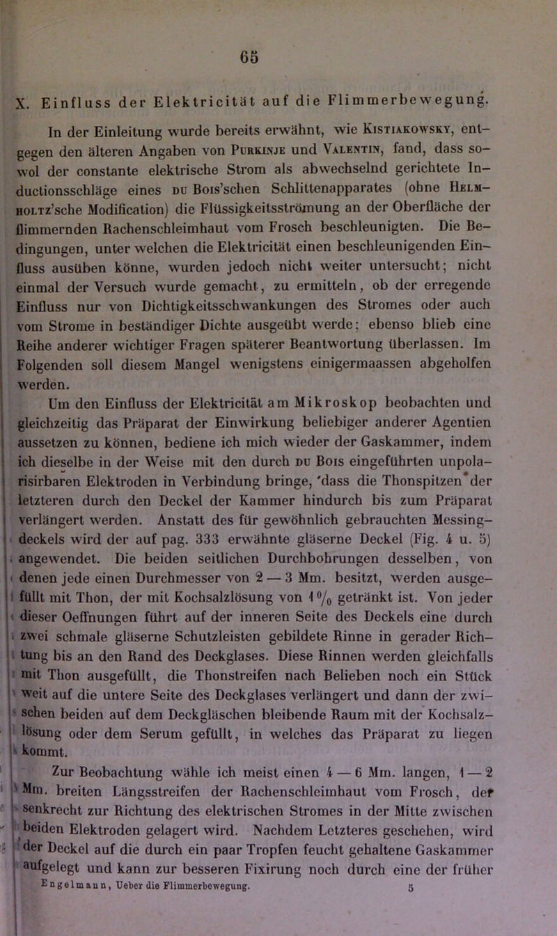 X. Einfluss der Elektricität auf die Flimmerbewegung. In der Einleitung wurde bereits erwähnt, wie Kistiakowsky, ent- gegen den älteren Angaben von Purkinje und Valentin, fand, dass so- wol der constante elektrische Strom als abwechselnd gerichtete In- ductionsschläge eines du Bois’schen Schiiltenapparates (ohne Helm- HOLTz’sche Modification) die Flüssigkeitssträmung an der Oberfläche der flimmernden Rachenschleimhaut vom Frosch beschleunigten. Die Be- dingungen, unter welchen die Elektricität einen beschleunigenden Ein- fluss ausüben könne, wurden jedoch nicht weiter untersucht; nicht einmal der Versuch wurde gemacht, zu ermitteln, ob der erregende Einfluss nur von Dichtigkeitsschwankungen des Stromes oder auch vom Strome in beständiger Dichte ausgeübt werde; ebenso blieb eine i Reihe anderer wichtiger Fragen späterer Beantwortung überlassen. Im i Folgenden soll diesem Mangel wenigstens einigermaassen abgeholfen I werden. Um den Einfluss der Elektricität am Mikroskop beobachten und ; gleichzeitig das Präparat der Einwirkung beliebiger anderer Agentien aussetzen zu können, bediene ich mich wieder der Gaskammer, indem ! ich dieselbe in der Weise mit den durch du Bois eingeführten unpola- i risirbaren Elektroden in Verbindung bringe, 'dass die Thonspitzen*der j letzteren durch den Deckel der Kammer hindurch bis zum Präparat I verlängert werden. Anstatt des für gewöhnlich gebrauchten Messing- • deckeis wird der auf pag. 333 erwähnte gläserne Deckel (Fig. 4 u. 5) . angewendet. Die beiden seitlichen Durchbohrungen desselben, von ' denen jede einen Durchmesser von 2 — 3 Mm. besitzt, werden ausge- I füllt mit Thon, der mit Kochsalzlösung von I % getränkt ist. Von jeder » dieser OelTnungen führt auf der inneren Seite des Deckels eine durch 1 zwei schmale gläserne Schutzleisten gebildete Rinne in gerader Rich- i tung bis an den Rand des Deckglases. Diese Rinnen werden gleichfalls mit Thon ausgefüllt, die Thonstreifen nach Belieben noch ein Stück I ' weit auf die untere Seite des Deckglases verlängert und dann der zwi- j' sehen beiden auf dem Deckgläschen bleibende Raum mit der Kochsalz- lösung oder dem Serum gefüllt, in welches das Präparat zu liegen ■> kommt. ‘ Zur Beobachtung wähle ich meist einen 4 — 6 Mm. langen, 1 — 2 I l'Mm. breiten Längsstreifen der Rachenschleimhaut vom Frosch, def e 1 senkrecht zur Richtung des elektrischen Stromes in der Mitte zwischen I beiden Elektroden gelagert wird. Nachdem Letzteres geschehen, wird j' der Deckel auf die durch ein paar Tropfen feucht gehaltene Gaskammer I aufgelegt und kann zur besseren Fixirung noch durch eine der früher £ngelmaun, Ueber die Flimmerbewegung. 5