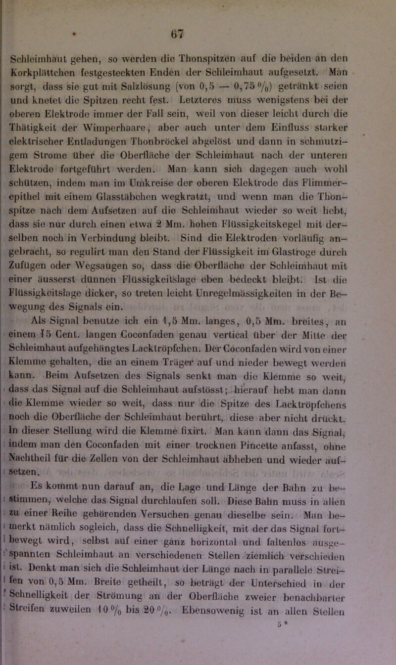 j ScliloiiTihaut gehen, so werden die Thonspitzen auf die beiden an den 1 Korkpliitlchen festgesteckten Enden der Schleimhaut aufgesetzt. Man I sorgt, dass sie gut mit Salzlösung (von 0,5 — 0,75%) getränkt seien und knetet die Spitzen recht fest. Letzteres muss wenigstens bei der oberen Elektrode immer der Fall sein, weil von dieser leicht durch die Thaligkeit der Wimperhaare, aber auch unter dem Einfluss starker elektrischer Entladungen Thonbröckel abgelöst und dann in schmutzi- gem Strome über die Oberfläche der Schleimhaut nach der unteren Elektrode fortgeführt werden. Man kann sich dagegen auch wohl i schützen, indem man im Umkreise der oberen Elektrode das Flimmer- [ epithel mit einem Glasstäbchen wegkratzt, und wenn man die Thon- I spitze nach dem Aufsetzen auf die Schleimhaut wieder so weit hebt, I dass sie nur durch einen etwa 2 Mm. hohen Flüssigkeitskegel mit der- selben noch in Verbindung bleibt. Sind die Elektroden vorläufig an- ! gebracht, so regulirt man den Stand der Flüssigkeit im Glastroge durch ' Zufügen oder Wegsaugen so, dass die Oberfläche der Schleimhaut mit einer äusserst dünnen Flüssigkeilslage eben bedeckt bleibt. Ist die Flüssigkeitslage dicker, so treten leicht Unregelmässigkeiten in der Be- ' wegung des Signals ein. Als Signal benutze ich ein 1,5 Mm. langes, 0,5 Mm. breites, an I einem I5 Cent, langen Coconfaden genau vertical über der Milte der Schleimhaut aufgehängtes Lacktröpfchen. Der Coconfaden wird von einer Klemme gehalten, die an einem Träger auf und nieder bewegt werden kann. Beim Aufsetzen des Signals senkt man die Klemme so weit, • dass das Signal auf die Schleimhaut aufstössl; hierauf hebt man dann die Klemme wieder so weit, dass nur die Spitze des Lacktröpfchens noch die Oberfläche der Schleimhaut berührt, diese aber nicht drückt. In dieser Stellung wird die Klemme fixirt. Man kann dann das Signal^ indem man den Coconfaden mit einer trocknen Pincetle anfasst, ohne Nachtheil für die Zellen von der Schleimhaut abheben und wieder auf- : Selzen. Es kommt nun darauf an, die Lage und Länge der Bahn zu be- ‘ stimmen, welche das Signal durchlaufen soll. Diese Bahn muss in allen zu einer Reihe gehörenden Versuchen genau dieselbe sein. Man be- I merkt nämlich sogleich, dass die Schnelligkeit, mit der das Signal foi t- I bewegt wird, selbst auf einer ganz horizontal und fallenlos ausge- ! spannten Schleimhaut an verschiedenen Stellen ziemlich verschieden I ist. Denkt man sich die Schleimhaut der Länge nach in parallele Strei- I fen von 0,5 Mm. Breite getheilt, so beträgt der Unterschied in der ’ Schnelligkeit der Strömung an der Oberfläche zweier bonaclibarter ‘Streifen zuweilen 10% bis 20%. Ebensowenig ist an allen Stellen