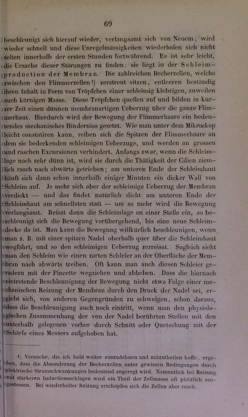 60 I beschleunigt sich hierauf wieder, verlangsamt sich von Neuem , wird ’ wieder schnell und diese Unregelmüssigkeiten wiederholen sich nicht ‘Selten innerhalb der ersten Stunden fortwährend. Es ist sehr leicht, (die Ursache dieser Störungen zu finden: sic liegt in der Schleim- iproduction der Membran. Die zahlreichen Becherzellen, welche j zwischen den Flimmerzellen i) zerstreut sitzen, entleeren beständig iihren Inhalt in Form von Tröpfchen einer schleimig klebrigen, zuweilen . auch körnigen Masse. Diese Tröpfchen quellen auf und bilden in kur- jzer Zeit einen dünnen membranartigen Ueberzug über die ganze Flim- iiiiierhaut. Hierdurch wird der Bewegung der Flimmerhaare ein bedeu- Itendes mechanisches Hinderniss gesetzt. Wie man unter dem Mikroskop 1 leicht constatiren kann, reiben sich die Spitzen der Flimmerliaarc an dem sie bedeckenden schleimigen Ueberzuge, und werden an grossen lund raschen Excursionen verhindert. Anfangs zwar, wenn die Schlcim- llage noch sehr dünn ist, wird sie durch die Thätigkeit der Cilien ziem- llich rasch nach abwärts getrieben; am unteren Ende der Schleimhaut Ihäuft sich dann schon innerhalb einiger Minuten ein dicker Wall von >Schleim auf. Je mehr sich aber der schleimige Ueberzug der Membran werdickt — und das findet natürlich dicht am unteren Ende der ^Schleimhaut am schnellsten statt — um so mehr wird die Bewegung werlangsamt. Reisst dann die Schlcimlagc an einer Stelle ein, so be- sschleunigt sich die Bewegung vorübergehend, bis eine neue Schleim- I decke da ist. Man kann die Bewegung willkürlich beschleunigen, wenn nnan z. B. mit einer spitzen Nadel oberhalb quer über die Schleimhaut \wegfährt, und so den schleimigen Ueberzug zerreisst. Sogleich sieht rman den Schleim w ie einen zarten Schleier an der Oberfläche der Mem- Ibran nach abwärts treiben. Oft kann man auch diesen Schleier ge- rradezu mit der Pincette wegziehen und abheben. Dass die hiernach ' einlretende Beschleunigung der Bewegung nicht etwa Folge einer me- chanischen Reizung der Membran durch den Druck der Nadel sei, cr- -giebt sich, von anderen Gegengründen zu schweigen, schon daraus, ildass die Beschleunigung auch noch eintritt, w’enn man den physiolo- - gischen Zusammenhang der von der Nadel berührten Stellen mit den «unterhalb gelegenen vorher durch Schnitt oder Quetschung mit der ''Schärfe eines Messers aufgehoben hat. i ■ I 1) Versuche, die ich bald weiter auszudclmen und mitzullieilen hoffe, erge- ' ben, dass die Absonderung der Becherzellen unter gewissen Bedingungen durch ^elektrische Stromschwankungen bedeutend angeregt wird. Namentlich bei Reizung niit stärkeren Inductionsschlägen wird ein Theil der Zellmasse oft plötzlich aus- >, gestossen. Bei wiederholter Reizung erschöpfen sich die Zellen aber rasch. i