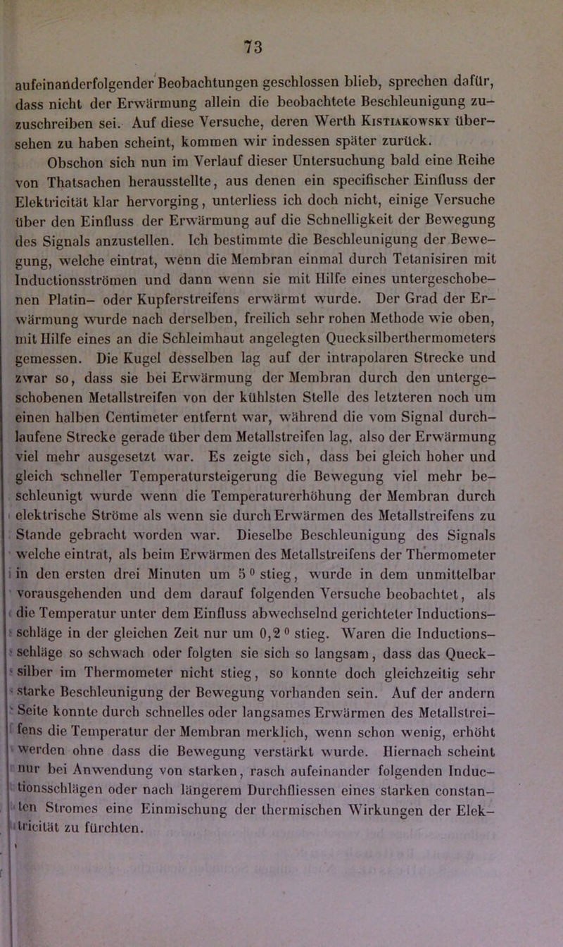 aufeinanderfolgender Beobachtungen geschlossen blieb, sprechen dafür, dass nicht der Erwärmung allein die beobachtete Beschleunigung zu- zuschreiben sei. Auf diese Versuche, deren Werth Kistiakowsky über- sehen zu haben scheint, kommen wir indessen später zurück. Obschon sich nun im Verlauf dieser Untersuchung bald eine Beihe von Thatsachen herausstellte, aus denen ein specifischer Einfluss der Elektricität klar hervorging, unterliess ich doch nicht, einige Versuche über den Einfluss der Erw'ärmung auf die Schnelligkeit der Bewegung des Signals anzustellen. Ich bestimmte die Beschleunigung der Bewe- gung, welche eintrat, wenn die Membran einmal durch Tetanisiren mit Inductionsströmen und dann wenn sie mit Hilfe eines untergeschobe- nen Platin- oder Kupferstreifens erwärmt wurde. Der Grad der Er- wärmung wurde nach derselben, freilich sehr rohen Methode wie oben, mit Hilfe eines an die Schleimhaut angelegten Quecksilberthermometers gemessen. Die Kugel desselben lag auf der intrapolaren Strecke und zwar so, dass sie bei Erwärmung der Membran durch den unterge- schobenen Metallstreifen von der kühlsten Stelle des letzteren noch um einen halben Centimeter entfernt war, während die vom Signal durch- laufene Strecke gerade über dem Metallstreifen lag, also der Erwärmung viel mehr ausgesetzt war. Es zeigte sich, dass bei gleich hoher und gleich •schneller Temperatursteigerung die Bewegung viel mehr be- schleunigt wurde wenn die Temperaturerhöhung der Membran durch I elektrische Ströme als wenn sie durch Erwärmen des Metallstreifens zu Stande gebracht worden war. Dieselbe Beschleunigung des Signals welche eintrat, als beim Erwärmen des Metallstreifens der Thermometer I in den ersten drei Minuten um 5 ° stieg, wurde in dem unmittelbar vorausgehenden und dem darauf folgenden Versuche beobachtet, als die Temperatur unter dem Einfluss abwechselnd gerichteter Inductions- Schläge in der gleichen Zeit nur um 0,2 o stieg. Waren die Inductions- ' Schläge so schwach oder folgten sie sich so langsam, dass das Queck- ‘ Silber im Thermometer nicht stieg, so konnte doch gleichzeitig sehr - starke Beschleunigung der Bewegung vorhanden sein. Auf der andern ' Seite konnte durch schnelles oder langsames Erwärmen des Metallslrci- fens die Temperatur der Membran merklich, wenn schon wenig, erhöht werden ohne dass die Bewegung verstärkt wurde. Hiernach scheint nur bei Anwendung von starken, rasch aufeinander folgenden Induc- lionsschlägen oder nach längerem Durchfliessen eines starken constan- Icn Stromes eine Einmischung der thermischen Wirkungen der Elek- 'ilricilät zu fürchten.