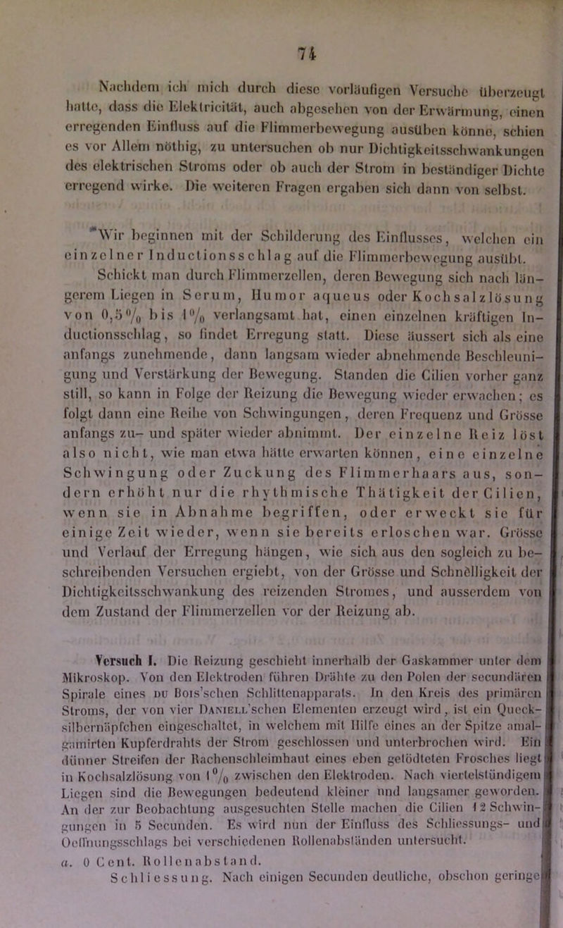 N;ielul(Mii icli mich durch diese vorliiufigen Versuche üherzeu^l hfilUt, ddss di(5 l'jleklricitiit, such ohgeseheii vou der lirwürmung, (*ineu erregenden Einfluss auf die Flimmerhewegung ausühen könne, schien es V Ol Allem nöthig, zu unlersuclien ob nur Dichligkeilsschwankungen des elektrischen Stroms oder ob auch der Strom in bestiindiger Dichte erregend wirke. Die weiteren Fragen ergaben sich dann von selbst. \\ ir beginnen mit der Schilderung des Einflusses, welchen ein einzelner InductionSSchlag auf die Flimmerbewegung ausübl. Schickt man durch Flimmerzellen, deren Bewegung sich nach län- gerem Liegen in Serum, Humor aejueus oder Kochsalzlösung von bis 1% verlangsamt hat, einen einzelnen kräftigen In- duclionsschlag, so findet Erregung statt. Diese äussert sich als eine anfangs zunehmende, dann langsam wieder abnehmende Beschleuni- gung und Verstärkung dei- Bewegung. Standen die Cilien vorher ganz still, so kann in Folge der Reizung die Bewegung wieder erwachen; es folgt dann eine Reihe von Schwingungen, deren Frequenz und Grösse anfangs zu-und später wieder almimmt. Der einzelne Reiz löst also nicht, wie man etwa hätte erwarten können, eine einzelne Schwingung oder Zuckung des Flimmerhaars aus, son- dern erhöht nur die rhythmische Thätigkeit der Cilien, wenn sie in Abnahme begriffen, oder erweckt sic für einige Zeit wieder, wenn sie bereits erloschen war. Giösse und Verlauf der Erregung hängen, w ic sich aus den sogleich zu be- schreibenden Versuchen ergiebt, von der Grösse und Schnölligkeit d('r Dichtigkeitsschwankung des reizenden Stromes, und ausserdem von dem Zustand der Flimmerzellen vor der Reizung ab. Versuch I. Die Reizung geschieht innerhalb der Gaskammer unter dem Mikroskop. Von den Flcklroden fiiliren Driilile zu den Polen der secundären Spirale eines uu ßois’schen Schlittcnapparats. ln den Kreis des primären Stroms, der von vier l)AMELi/schen Flernenlen erzeugt wird, ist ein Queck- silhernäpfchcn eingeschaltet, in welchem mit Hilfe eines an der Spitze amal- gamirten Kupferdrahts der Strom gesehlo.ssen und unterbrochen wird. Ein dünner Streifen der Rachcnschlcimhaut eines eben gelödtcten Frosches liegt in Kochsalzlösung von 1% zwischen den Elektroden. Nach viertelstündigem Liegen sind die Bewegungen bedeutend kleiner und langsamer geworden. An der zur Beobachtung ausgesuchten Stelle machen die Cilien l:2Schwin-| gnngen in 5 Sccunden. Es wird nun der Einfluss des Schliessungs- undi Oelfnungsschlags bei verschiedenen Rollenabsländen untersucht. a. ü Cent. R 0 11 e n abs ta n <1. Schliessung. Nach einigen Secunden deutliche, obschon geringoi