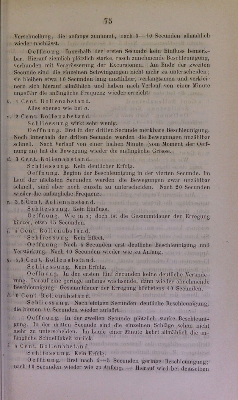 7ö Versclinellung, die anfangs zimimmt, nacli 5—I 0 Secunden alluiählicli wieder nachlässt. Oeffnung. Innerhalb der ersten Secunde kein Einfluss bemerk- bar. Hierauf ziemlich plölzlich starke, rasch zunehmende Beschleunigung, verbunden mit Vergrösserung der Excursionen. Am Ende der zweiten Secunde sind die einzelnen Schwingungen nicht mehr zu unterscheiden; sie bleiben etwa t 0 Secunden lang unzählbar, verlangsamen und verklei- nern sich hierauf allmählich und haben nach Verlauf von einer Minute ungenihr die anrängliche Frequenz wieder erreicht. b. t Cent. Rollenabstand. Alles ebenso wie bei a. c. 2 Cent. Uollenabstand. Schliessung wirkt sehr wenig. Oeffnung. Erst in der dritten Secunde merkbare Beschleunigung. Noch innerhalb der dritten Secunde werden die Bewegungen unzählbar schnell. Nach Verlauf von einer halben Minute (vom Moment der Oelf- nung an) hat die Bewegung wieder die anrängliche Grösse. (/.. 3 Cent. Rollenabstand. Schliessung. Kein deutlicher Erfolg. Oeffnung. Beginn der Beschleunigung in der vierten Secunde. Im Lauf der nächsten Secunden werden die Bewegungen zwar unzählbar schnell, sind aber noch einzeln zu unterscheiden. Nach 20 Secunden wieder die anfängliche Frequenz. e. 3,5 Cent. Rollenabstand. Schliessung. Kein Einfluss. Oeffnung. Wie in d; doch ist die Gesammtdauer der Erregung kürzer, etwa I 5 Secunden. f. i Cent. Rollenabstand. Schliessung. Kein Effect. Oeffnung. Nach 4 Secunden erst deutliche Beschleunigung und Verstärkung. Nach 1 0 Secunden wieder wie zu Anfang. g. 4,5 Cent. Rollenabstand. Schliessung. Kein Erfolg. Oeffnung. In den ersten fünf Secunden keine deutliche Verände- rung. Darauf eine geringe anfangs wachsende, dann wieder abnehmende Beschleunigung. Gesammtdauer der Erregung höchstens 1 0 Secunden. h. 0 Cent. Rollenabstand. Schliessung. Nach einigen Secunden deutliche Be.schleunigung, die binnen 1 0 Secunden wieder aufliört. Oeffnung. In der zweiten Secunde plötzlich starke Bcsclileuni- gung. In der dritten Secunde sind die einzelnen Schläge schon nicht mehr zu unterscheiden. Im Laufe einer Jlinute kehrt allmählich die an- fängliche Schnelligkeit zurück. t. 4 Cent. R 011 e n a b s t a n d. Schliessung. Kein Erfolg. Oeffnung. Erst nach 4—5 Secunden geringe Beschleunigung; nach to Secunden wieder wie zu Anfang. — Hierauf wird bei demselben