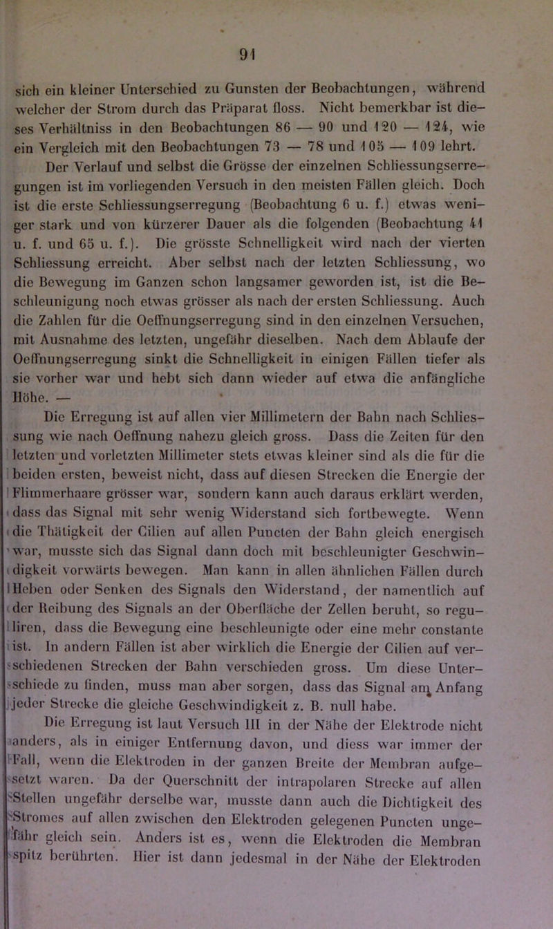 sich ein kleiner Unlerschicd zu Gunsten der Beobachtungen, wahrend welcher der Strom durch das Präparat floss. Nicht bemerkbar ist die- ses Verhaltniss in den Beobachtungen 86 — 90 und 120 — 124, wie ein Vergleich mit den Beobachtungen 73 — 78 und 105 — 109 lehrt. Der Verlauf und selbst die Grösse der einzelnen Schliessungserre- gungen ist im vorliegenden Versuch in den meisten Fällen gleich. Doch ist die erste Schliessungserregung (Beobachtung 6 u. f.) etwas weni- ger stark und von kürzerer Dauer als die folgenden (Beobachtung 41 u. f. und 65 u. f.). Die grösste Schnelligkeit wird nach der vierten Schliessung erreicht. Aber selbst nach der letzten Schliessung, wo die Bewegung im Ganzen schon langsamer geworden ist, ist die Be- schleunigung noch etw'as grösser als nach der ersten Schliessung. Auch die Zahlen für die Oelfnungserregung sind in den einzelnen Versuchen, mit Ausnahme des letzten, ungefähr dieselben. Nach dem Ablaufe der Oeflhungserrcgung sinkt die Schnelligkeit in einigen Fällen tiefer als sie vorher war und hebt sich dann wieder auf etwa die anfängliche Höhe. — Die Erregung ist auf allen vier Millimetern der Bahn nach Schlies- sung wie nach Oeffnung nahezu gleich gross. Dass die Zeiten für den letzten und vorletzten Millimeter stets etwas kleiner sind als die für die I beiden ersten, bew^eist nicht, dass auf diesen Strecken die Energie der I Flimmerhaare grösser w’ar, sondern kann auch daraus erklärt werden, t dass das Signal mit sehr wenig Widerstand sich fortbew'cgle. Wenn (die Thäligkeit der Cilien auf allen Puncten der Bahn gleich energisch 'war, musste sich das Signal dann doch mit beschleunigter Geschwin- (digkeit vorwärts bewegen. Man kann in allen ähnlichen Fällen durch Illeben oder Senken des Signals den Widerstand, der namentlich auf ' der Reibung des Signals an der Oberfläche der Zellen beruht, so regu- lliren, dass die Bewegung eine beschleunigte oder eine mehr constante (ist. In andern Fällen ist aber wirklicli die Energie der Cilien auf ver- sschiedenen Strecken der Bahn verschieden gross. Um diese Unter- sschiede zu linden, muss man aber sorgen, dass das Signal an^ Anfang jeder Strecke die gleiche Geschwindigkeit z. B. null habe. Die Erregung ist laut Versuch III in der Nähe der Elektrode nicht aanders, als in einiger Entfernung davon, und diess war immer der H'all, wenn die Elektroden in der ganzen Breite der Membran aufge- setzt waren. Da der Querschnitt der inlrapolaren Strecke auf allen 'Stellen ungefähr derselbe war, musste dann auch die Dichtigkeit des 'Stromes auf allen zwischen den Elektroden gelegenen Puncten unge- fähr gleich sein. Anders ist es, wenn die Elektroden die Membran spitz berührten. Hier ist dann jedesmal in der Nähe der Elektroden
