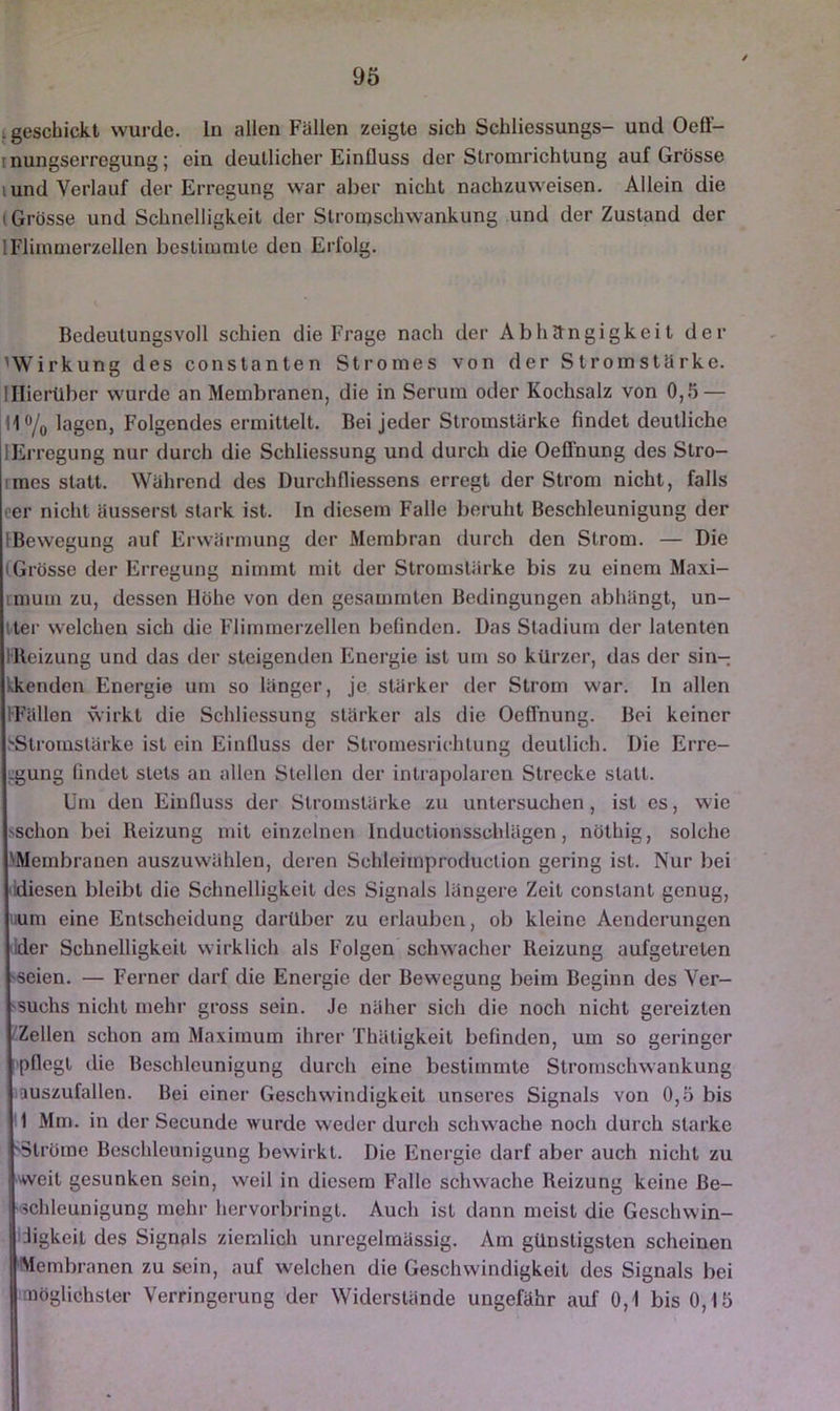 i geschickt wurde. In allen Fällen zeigte sich Schliessungs- und Oeü- inungserregung; ein deutlicher Einfluss der Stromrichtung auf Grösse lund Verlauf der Erregung war aber nicht nachzuweisen. Allein die (Grösse und Schnelligkeit der Stronjschwankung und der Zustand der IFlimmerzellen bestimmte den Erfolg. Bedeutungsvoll schien die Frage nach der Abhctngigkeit der ^Wirkung des constanten Stromes von der Stromstärke, lllierüber wurde an Membranen, die in Serum oder Kochsalz von 0,5 — Ho/o Folgendes ermittelt. Bei jeder Stromstärke findet deutliche lErregung nur durch die Schliessung und durch die Oeffnung des Stro- rmes statt. Während des Durchfliessens erregt der Strom nicht, falls eer nicht äusserst stark ist. In diesem Falle beruht Beschleunigung der [Bewegung auf Erwärmung der Membran durch den Strom. — Die iGrösse der Erregung nimmt mit der Stromstärke bis zu einem Maxi- imum zu, dessen Höhe von den gesammten Bedingungen abhängt, un- tter welchen sich die Flimmerzellen befinden. Das Stadium der latenten IKeizung und das der steigenden Energie ist um so kürzer, das der sin- kkenden Energie um so länger, je stärker der Strom war. In allen IFällen wirkt die Schliessung stärker als die Oeffnung. Bei keiner ^Stromstärke ist ein Einfluss der Stromesrichtung deutlich. Die Erre- ;:gung findet stets an allen Stellen der intrapolaren Strecke statt. Üm den Einfluss der Stromstärke zu untersuchen, ist cs, wie sschon bei Reizung mit einzelnen Inductionsschlägen, nöthig, solche \Membranen auszuwählen, deren Schleimproduction gering ist. Nur bei 'idiesen bleibt die Schnelligkeit des Signals längere Zeit constant genug, iium eine Entscheidung darüber zu erlauben, ob kleine Aenderungen ilder Schnelligkeit wirklich als Folgen schwacher Reizung aufgetreten 'Seien. — Ferner darf die Energie der Bewegung beim Beginn des Ver- 'Suchs nicht mehr gross sein. Je näher sich die noch nicht gereizten ''Zellen schon am Maximum ihrer Thätigkeit befinden, um so geringer pflegt die Beschleunigung durch eine bestimmte Stromschwankung auszufallen. Bei einer Geschwindigkeit unseres Signals von 0,5 bis 1 Mm. in der Secunde wurde weder durch schwache noch durch starke 'Ströme Beschleunigung bewirkt. Die Energie darf aber auch nicht zu weit gesunken sein, weil in diesem Falle schwache Reizung keine Be- •ichleunigung mehr hervorbringt. Auch ist dann meist die Geschwin- digkeit des Signals ziemlich unregelmässig. Am günstigsten scheinen Membranen zu sein, auf welchen die Geschwindigkeit des Signals bei aiöglichster Verringerung der Widerstände ungefähr auf 0,1 bis 0,15