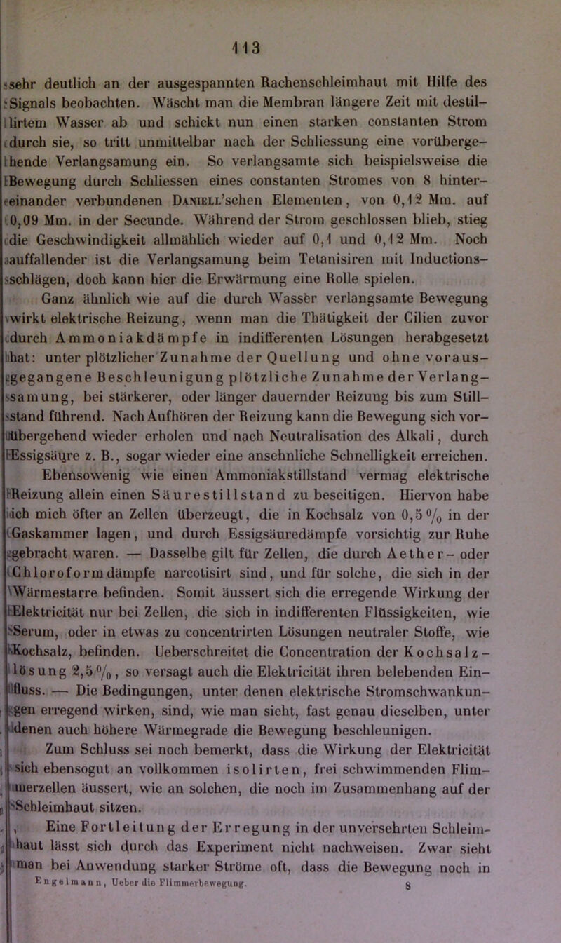 sehr deutlich an der ausgespannten Rachenschleimhaut mit Hilfe des Signals beobachten. Wäscht man die Membran längere Zeit mit destil- lirtem Wasser ab und schickt nun einen starken constanten Strom idurch sie, so tritt unmittelbar nach der Schliessung eine vorüberge- hende Verlangsamung ein. So verlangsamte sich beispielsweise die Bewegung durch Schliessen eines constanten Stromes von 8 hinter- eeinander verbundenen DxNiELL’schen Elementen, von 0,12 Mm. auf (0,09 Mm. in der Secunde. Während der Strom geschlossen blieb, stieg die Geschwindigkeit allmählich wieder auf 0,1 und 0,12 Mm. Noch lauffallender ist die Verlangsamung beim Telanisiren mit Inductions- schlägen, doch kann hier die Erwärmung eine Rolle spielen. Ganz ähnlich wie auf die durch Wassfer verlangsamte Bewegung wirkt elektrische Reizung, wenn man die Thätigkeit der Cilien zuvor durch Ammoniakdämpfe in indifferenten Lösungen herabgesetzt hat: unter plötzlicher Zunahme der Quellung und ohne voraus- Bgegangene Beschleunigung plötzliche Zunahme der Verlang- ssamung, bei stärkerer, oder länger dauernder Reizung bis zum Still- •sstand führend. Nach Aufhören der Reizung kann die Bewegung sich vor- UUbergehend wieder erholen und nach Neutralisation des Alkali, durch Essigsäure z. B., sogar wieder eine ansehnliche Schnelligkeit erreichen. Ebensowenig wie einen Ammoniakstillstand vermag elektrische Reizung allein einen SUurestillstand zu beseitigen. Hiervon habe iiich mich öfter an Zellen überzeugt, die in Kochsalz von 0,5in der (Gaskammer lagen, und durch Essigsäuredämpfe vorsichtig zur Ruhe iigebracht waren. — Dasselbe gilt für Zellen, die durch Aether - oder Chloroform dämpfe narcotisirt sind, und für solche, die sich in der UVärmestarre befinden. Somit äussert sich die erregende Wirkung der bElektricität nur bei Zellen, die sich in indifferenten Flüssigkeiten, wie :?Serum, oder in etwas zu concentrirten Lösungen neutraler Stoffe, wie IkKochsalz, befinden. Ueberschreitet die Concentration der Kochsalz- lösung 2,5%, so versagt auch die Elektricität ihren belebenden Ein- ilOuss. — Die Bedingungen, unter denen elektrische Stromschwankun- vgen erregend wirken, sind, wie man sieht, fast genau dieselben, unter idenen auch höhere Wärmegrade die Bewegung beschleunigen. Zum Schluss sei noch bemerkt, dass die Wirkung der Elektricität 'Sich ebensogut an vollkommen isolirten, frei schwimmenden Flim- lUierzellen äussert, wie an solchen, die noch im Zusammenhang auf der r“ Schleimhaut sitzen. , Eine Fortleitung der Erregung in der unversehrten Schleim- haut lässt sich t\urch das Experiment nicht nachweisen. Zwar sieht ^ mian bei Anwendung starker Ströme oft, dass die Bewegung noch in £n|{elmann, Ueber die FUmmerbewegUQg. g