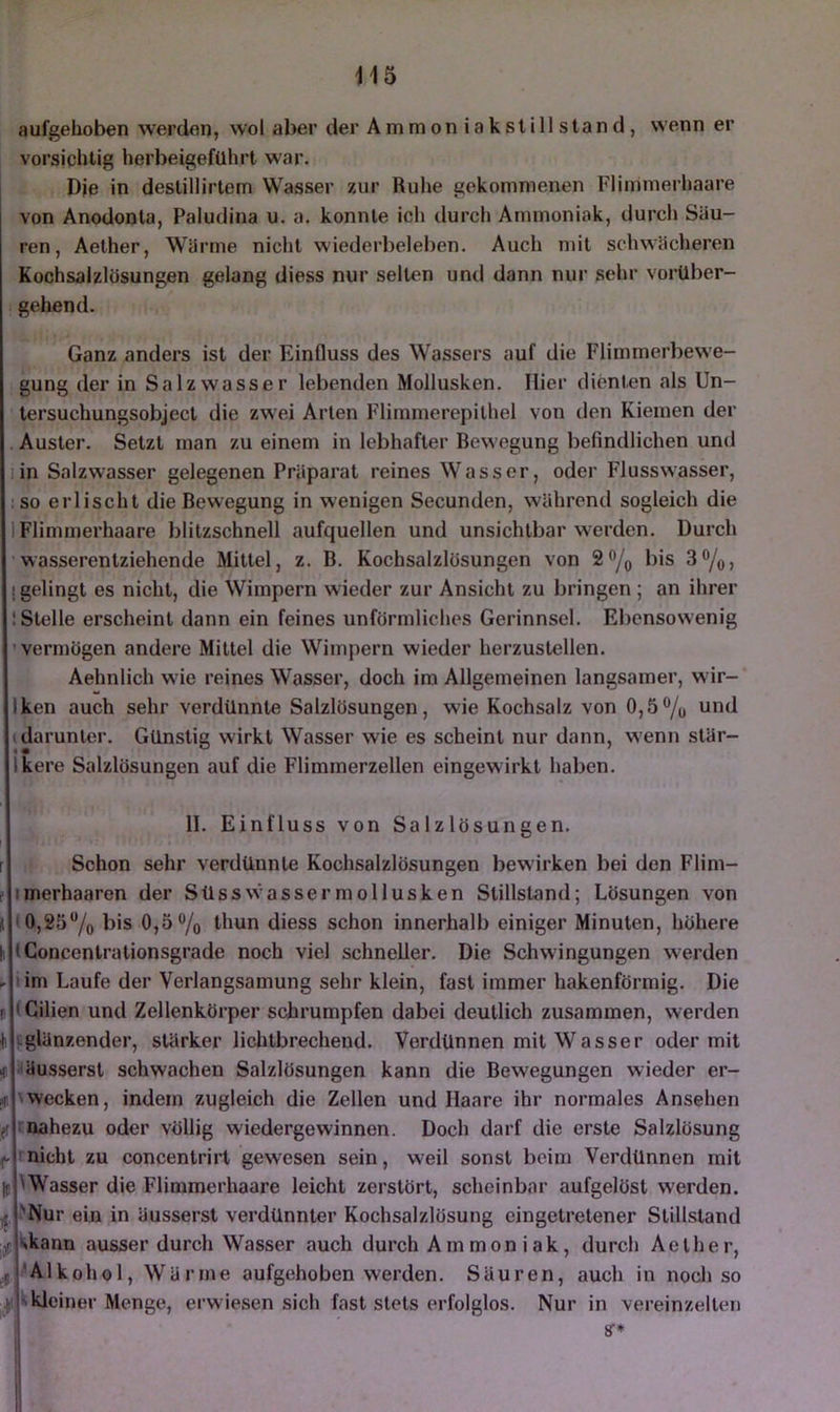 aufgehoben werden, wol aber der Ammoniakslillsland, wenn er vorsichtig herbeigeführt war. Die in destillirtem Wasser zur Ruhe gekommenen Flimmerhaare von Anodonla, Paludina u. a. konnte ich durch Ammoniak, durcl» Säu- ren, Aether, Wärme nicht wiederbeleben. Auch mit schwächeren Kochsalzlösungen gelang diess nur selten und dann nur sehr vorüber- gehend. Ganz anders ist der EinOuss des Wassers auf die Flimmerbewe- gung der in Salzwasser lebenden Mollusken. Hier dienten als Un- lersuchungsobjecl die zwei Arten Flimmerepilhel von den Kiemen der Auster. Setzt man zu einem in lebhafter Bewegung befindlichen und iin Salzwasser gelegenen Präparat reines Wasser, oder Flusswasser, :so erlischt die Bewegung in wenigen Secunden, während sogleich die 1 Flimmerhaare blitzschnell aufquellen und unsichtbar werden. Durch wasserenlziehende Mittel, z. B. Kochsalzlösungen von 2o/o 3®/o> j gelingt es nicht, die Wimpern wieder zur Ansicht zu bringen ; an ihrer 1 Stelle erscheint dann ein feines unförmliches Gerinnsel. Ebensowenig 'vermögen andere Mittel die Wimpern wieder herzustcllen. Aehnlich wie reines Wasser, doch im Allgemeinen langsamer, wir- Iken auch sehr verdünnte Salzlösungen, wie Kochsalz von 0,6 0/o und (darunter. Günstig wirkt Wasser wie es scheint nur dann, wenn stär- ikere Salzlösungen auf die Flimmerzellen eingewirkt haben. II. Einfluss von Salzlösungen. r f # fH :üf it f» Schon sehr verdünnte Kochsalzlösungen bewirken bei den Flim- imerhaaren der Süsswassermollusken Stillstand; Lösungen von <0,25% bis 0,5 o/o thun diess schon innerhalb einiger Minuten, höhere (Concentrationsgrade noch viel schneller. Die Schwingungen werden lim Laufe der Verlangsamung sehr klein, fast immer hakenförmig. Die (Cilien und Zellenkörper schrumpfen dabei deutlich zusammen, werden (.glänzender, stärker lichtbrecheud. Verdünnen mit Wasser oder mit ■äussersl schwachen Salzlösungen kann die Bewegungen wieder er- \wecken, indem zugleich die Zellen und Haare ihr normales Ansehen roahezu oder völlig wiedergewinnen. Doch darf die erste Salzlösung ’ nicht zu concentrirl gewesen sein, weil sonst beim Verdünnen mit 'Wasser die Flimmerhaare leicht zerstört, scheinbar aufgelöst werden. .'Nur ein in äussersl verdünnter Kochsalzlösung eingetretener Stillstand ^kann ausser durch Wasser auch durch Ammoniak, durch Aether, •'Alkohol, Wärme aufgehoben werden. Säuren, auch in nocli so t kleiner Menge, erwiesen sich fast stets erfolglos. Nur in vereinzelten 8T*