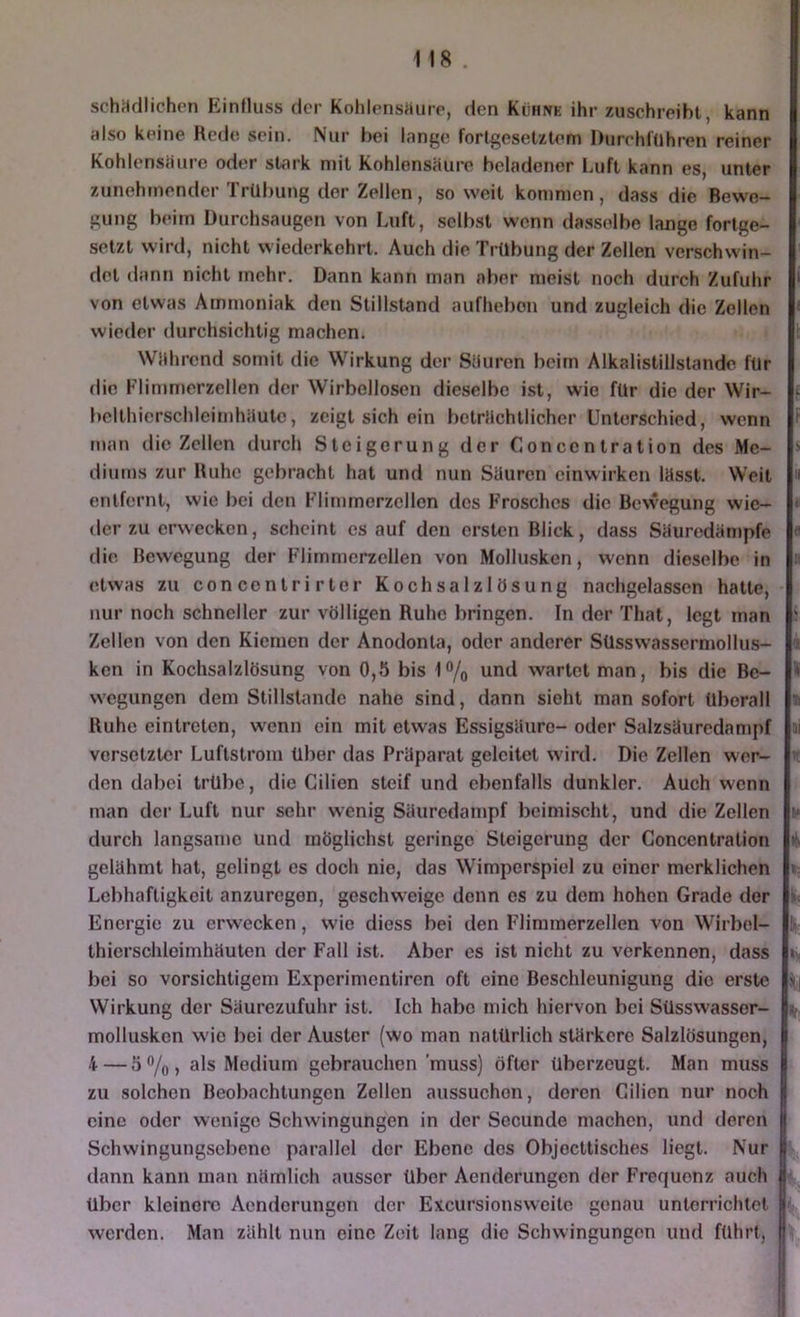 schädlichen Einfluss der Kohlensäure, den Kühne ihr zuschreibt, kann also keine Rede sein. Nur bei lange fortgesetztem Durchführen reiner Kohlensäure oder stark mit KohlensHure beladener Luft kann es, unter zunehmender Trübung der Zellen, so weit kommen, dass die Bewe- gung beim Durchsaugen von Luft, selbst wenn dasselbe lange fortge- setzt wird, nicht wiederkehrt. Auch die Trübung der Zellen verschwin- det dann nicht mehr. Dann kann man aber meist noch durch Zufuhr von etwas Ammoniak den Stillstand aufhebon und zugleich die Zellen wieder durchsichtig macheUi Wührend somit die VV'^irkung der Sliuren beim Alkalistillstande für die Flimmerzellen der Wirbellosen dieselbe ist, wie für die der Wir- belthierschleirnhiiute, zeigt sich ein betrflchtlicher Unterschied, wenn man die Zellen durch Steigerung der Concentration des Me- diums zur Ruhe gebracht hat und nun Süurcn einwirken Utsst. Weit entfernt, wie bei den Flimmorzellen des Frosches die Bewegung wie- der zu erwecken, scheint es auf den ersten Blick, dass Süuredampfe die Bewegung der Flimmerzellen von Mollusken, wenn dieselbe in etwas zu concontrirter Kochsalzlösung nachgelassen hatte, nur noch schneller zur völligen Ruhe bringen. In der Thal, legt man Zellen von den Kiemen der Anodonta, oder anderer Süsswassernmllus- ken in Kochsalzlösung von 0,5 bis 1% und wartet man, bis die Be- wegungen dem Stillstände nahe sind, dann sieht man sofort überall Ruhe eintreten, wenn ein mit etwas Essigsäure- oder Salzsäuredampf versetzter Luftstrom über das Präparat geleitet wird. Die Zellen wor- den dabei trübe, die Cilien steif und ebenfalls dunkler. Auch wenn man der Luft nur sehr wenig Säuredampf boimischt, und die Zellen durch langsame und möglichst geringe Steigerung der Concentration gelähmt hat, gelingt es doch nie, das Wimperspiel zu einer merklichen Lebhaftigkeit anzuregen, geschweige denn es zu dom hohen Grade der Energie zu erwecken, wie diess bei den Fliramerzellen von Wirbel- thierschleimhäuten der Fall ist. Aber es ist nicht zu verkennen, dass bei so vorsichtigem Experimentiren oft eine Beschleunigung die erste Wirkung der Säurezufuhr ist. Ich habe mich hiervon bei Süsswassor- molluskcn wie bei der Auster (wo man natürlich stärkere Salzlösungen, 4 — 5%, als Medium gebrauchen muss) öfter überzeugt. Man muss zu solchen Beobachtungen Zellen aussuchon, deren Cilien nur noch eine oder wenige Schwingungen in der Secunde machen, und deren Schwingungsebeno parallel der Ebene dos Objocttisches liegt. Nur dann kann man nämlich ausser über Aenderungen der Frequenz auch über kleinere Aenderungen der Excursionsweite genau unterrichtet werden. Man zählt nun eine Zeit lang die Schwingungen und führt.