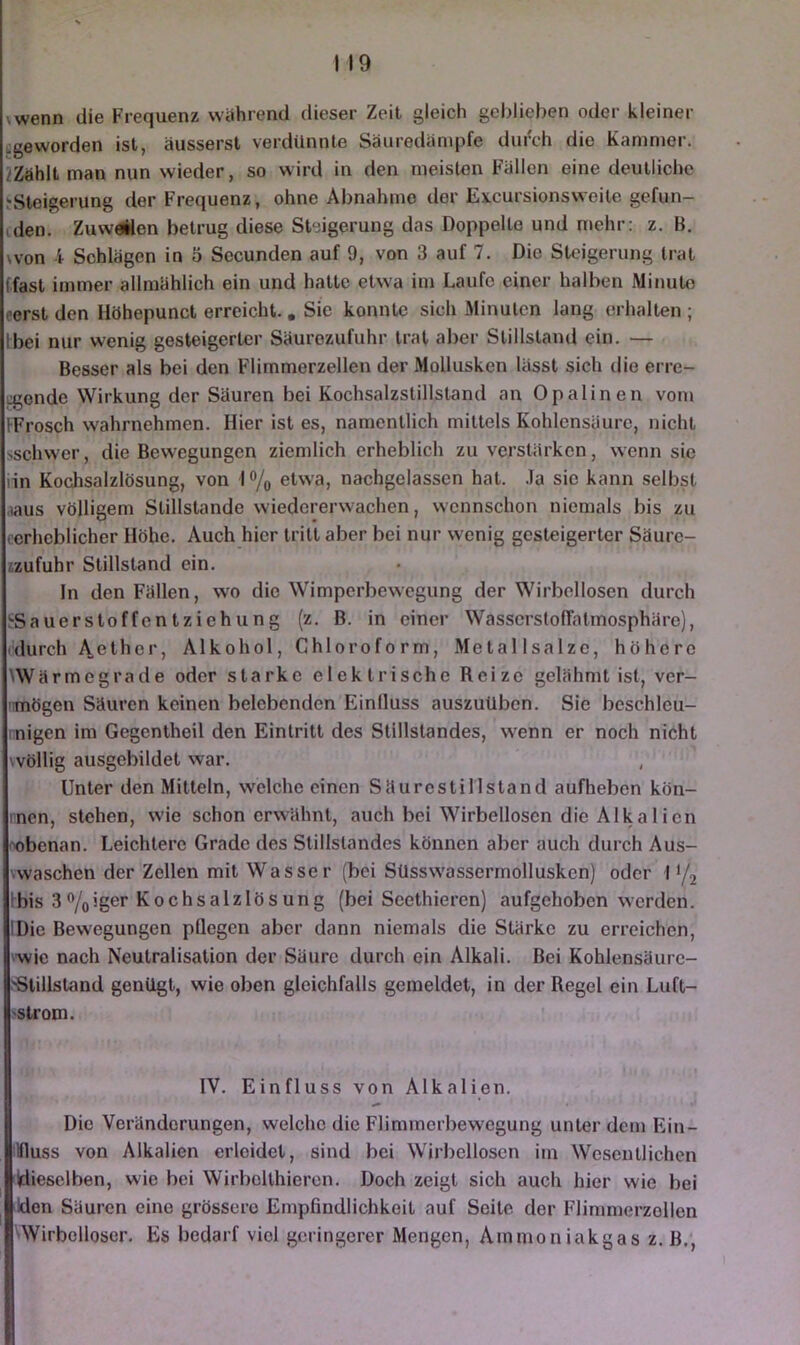 \wenn die Frequenz während dieser Zeit gleich geljlieben oder kleiner «geworden ist, äusserst verdünnte Säuredämpfe diiixh die Kammer, kählt man nun wieder, so wird in den meisten Fällen eine deutliche ^Steigerung der Frequenz, ohne Abnahme der Excursionsweile gefun- cden. Zuweilen betrug diese Steigerung das Doppelte und mehr: z. B. won 4 Schlägen in 5 Secunden auf 9, von 3 auf 7. Die Steigerung trat (fast immer allmählich ein und hatte etwa im Laufe einer halben Minute eerst den Ilöhepunct erreicht. , Sie konnte sich Minuten lang erhalten ; Ibei nur wenig gesteigerter Säurozufuhr trat aber Stillstand ein. — Besser als bei den Flimmerzellen der Mollusken lässt sich tlie erre- i:gende Wirkung der Säuren bei Kochsalzstillstand an Opalinen vom IFrosch wahrnehmen. Hier ist es, namentlich mittels Kohlensäure, nicht >schwer, die Bewegungen ziemlich erheblich zu verstärken, wenn sie iin Kochsalzlösung, von l®/o etwa, nachgelassen hat. .la sic kann selbst ,iaus völligem Stillstände wiedererwachen, wennschon niemals bis zu cerheblicher Höhe. Auch hier tritt aber bei nur wenig gesteigerter Säure- izufuhr Stillstand ein. ln den Fällen, wo die Wimperbewegung der Wirbellosen durch !-SauerstoffcntZiehung (z. B. in einer WasscrstolTatmosphäre), 'durch Aether, Alkohol, Chloroform, Metallsalze, höhere 'Wärmegrade oder starke elektrische Reize gelähmt ist, ver- nmögen Säuren keinen belebenden Einfluss auszuüben. Sie bcschlcu- rnigen im Gegentheil den Eintritt des Stillstandes, wenn er noch nicht wöllig ausgcbildet war. Unter den Mitteln, welche einen Säurestillstand aufheben kön- rnen, stehen, wie schon erwähnt, auch bei Wirbellosen die Alka 1 icn oobenan. Leichtere Grade des Stillstandes können aber auch durch Aus- vwaschen der Zellen mit Wasser (bei Süsswassermollusken) oder 1‘/j Ibis 3%iger Kochsalzlösung (bei Scethieren) aufgehoben werden. IDie Bewegungen pflegen aber dann niemals die Stärke zu erreichen, ^wie nach Neutralisation der Säure durch ein Alkali. Bei Kohlensäurc- SSlillsland genügt, wie oben gleichfalls gemeldet, in der Regel ein Luft- 'Strom. IV. Einfluss von Alkalien. Die Veränderungen, welche die Flimmerbewegung unter dem Ein- illluss von Alkalien erleidet, sind bei Wirbellosen im Wesentlichen Wiesclben, wie bei Wirbollhiercn. Doch zeigt sich auch hier wie bei idon Säuren eine grössere Empfindlichkeit auf Seite der Flimmerzollen 'Wirbelloser. Es bedarf viel geringerer Mengen, Ammoniakgas z. B.,