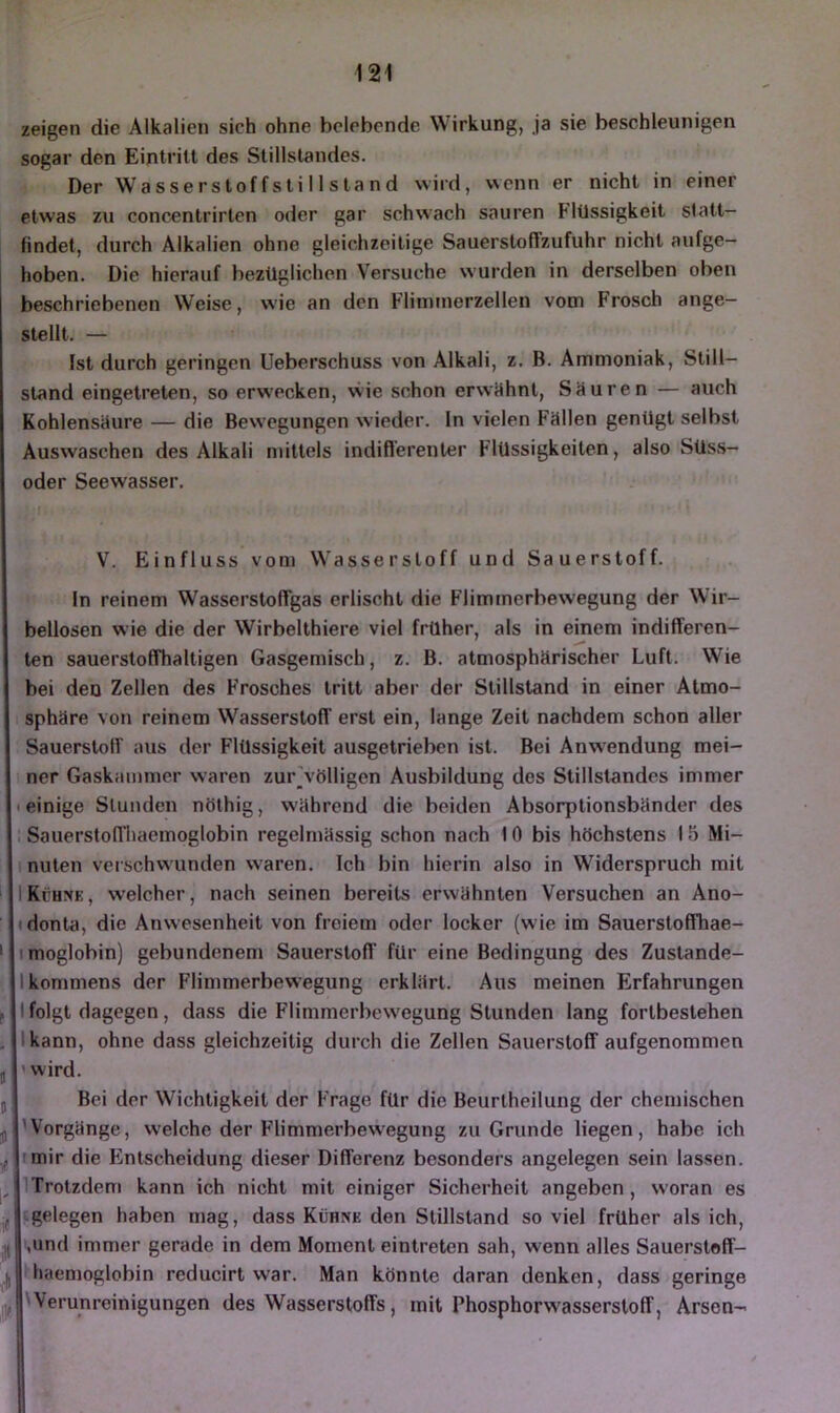 zeigen die Alkalien sich ohne belebende Wirkung, ja sie beschleunigen sogar den Eintritt des Stillstandes. Der Wasserstoffstillstand wird, wenn er nicht in einer etwas zu concentrirlen oder gar schwach sauren Flüssigkeit slatt- findel, durch Alkalien ohne gleichzeitige Sauerstoffzufuhr nicht aufge- hoben. Die hierauf bezüglichen Versuche wurden in derselben oben beschriebenen Weise, wie an den Flimmerzellen vom Frosch ange- stellt. — Ist durch geringen Ueberschuss von Alkali, z. B. Ammoniak, Still- stand eingetreten, so erwecken, wie schon erwlihnt, Säuren — auch Kohlensäure — die Bewegungen wieder, ln vielen Fällen genügt selbst Auswaschen des Alkali mittels indiflerenter Flüssigkeiten, also SUss- oder Seewasser, V. Einfluss von) Wasserstoff und Sauerstoff. In reinem Wassei’stoffgas erlischt die Flimmerbewegung der Wir- bellosen wie die der Wirbelthiere viel frühe)*, als in einem indifferen- ten sauerstoffhaltigen Gasgemisch, z. B. atmosphärischer Luft. Wie bei den Zellen des Frosches tritt aber der Stillstand in einer Atmo- sphäre von reinem Wasserstoff erst ein, lange Zeit nachdem schon aller Sauerstoff aus der Flüssigkeit ausgetrieben ist. Bei Anw-endung mei- ner Gaska)nmer waren zur\ölligen Ausbildung des Stillstandes immer «einige Stunden nöthig, während die beiden Absorptionsbänder des . Sauerstoffl)aemoglobin i’egelmässig schon nach 10 bis höchstens 15 Mi- 1 nuten vcischvvunden w^aren. Ich bin hierin also in Widerspruch mit IKühnk, w'elcher, nach seinen bereits erwähnten Versuchen an Ano- «donta, die Anwesenheit von f)*eiem oder locker (wie im Sauerstoffhae- imoglobin) gebundenem Sauerstoff für eine Bedingung des Zustande- ikommens der Flimmerbewegung erklärt. Aus meinen Erfahrungen l folgt dagegen, dass die Flimmei’bewegung Stunden lang fortbestehen Ikann, ohne dass gleichzeitig du)*ch die Zellen Sauerstoff aufgenommen 'wird. Bei der Wichtigkeit der Frage für die Beurtheilung der chemischen 'Vorgänge, welche der Flimmerbew'egung zu Grunde liegen, habe ich tmir die Fmlscheidung dieser Differenz besondei’s angelegen sein lassen. ITrotzdem kann ich nicht mit einiger Sichei’heit angeben , woran es gelegen haben mag, dass Kühne den Stillstand soviel früher als ich, ,und immer gerade in dem Moment eintreten sah, wenn alles Sauerstoff- haen)oglobin reducirt war. Man könnte daran denken, dass geringe /Weruni-einigungen des Wasserstoffs, mit Phosphorw'asserstoff, Arsen- i