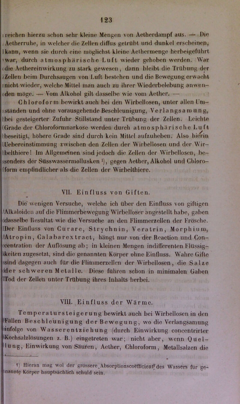 1 reichen hierzu schon sehr kleine Mengen von Aetherdampf aus. — Die jAetherruhe, in welcher die Zellen diffus getrübt und dunkel erscheinen, kann, wenn sie durch eine möglichst kleine Aethcrmenge herbeigefuhrt 'War, durch atmosphärische Luft wieder gehoben w'erden. War (die Aethereinwirkung zu stark gewesen, dann bleibt die Trübung der (Zellen beim Durchsaugen von Luft bestehen und die Bewegung erwacht rnicht wieder, welche Mittel man auch zu ihrer Wiederbelebung anwen- (den möge. — Vom Alkohol gilt dasselbe wie vom Aether. — Chloroforn» bewirkt auch bei den Wirbellosen, unter allen Uni- sstanden und ohne vorausgehende Beschleunigung, Verlangsamung, bei gesteigerter Zufuhr Stillstand unter Trübung der Zellen. Leichte Grade der Chloroformnarkose werden durch atmosphärische Luft beseitigt, höhere Grade sind durch kein Mittel aufzuheben. Also hierin üebercinstimmung zwischen den Zellen der Wirbellosen und der Wir- belthiere! Im Allgemcnnen sind jedoch die Zellen der Wirbellosen, be- ssonders der Süsswassermolluskcn *), gegen Aether, Alkohol und Chloro- fform empfindlicher als die Zellen der Wirbelthiere, VII. Einfluss von Giften. Die wenigen Versuche, welche ich über den Einfluss von giftigen .^Alkaloiden auf die Flimmerbewegung Wirbelloser angestcllt habe, gaben 'dasselbe Resultat wie die Versuche an den Flimmerzellen der Frösche. IDer Einfluss von Curare, Strychnin, Veratrin, Morphium, ■Atropin, Ca laba rextract, hängt nur von der Rcaction und Con- '■centration der Auflösung ab; in kleinen Mengen indifferenten Flüssig- Lkciten zugesetzt, sind die genannten Körper ohne Einfluss. Wahre Gifte 'Sind dagegen auch für die Fliminerzellcn der Wirbellosen, die Salze «der schweren Metalle. Diese führen schon in minimalen Gaben TTod der Zellen unter Trübung ihres Inhalts herbei. VIII. Einfluss der Wärme. Temperatursteigerung bewirkt auch bei Wirbellosen in den IFällen Beschleunigung der Bewegung, wo die Verlangsamung infolge von Wasserentziehung (durch Einwirkung concentrirter ^Kochsalzlösungen z. B.) eingetreten war; nicht aber, wenn Quel- lung, Einwirkung von Säuren, Aether, Chloroform, Melallsalzen die 1) Hieran mag wol der grössere,Absorplionscoöfficienffdes Wassers für ge- nannte Körper hauptsächlich schuld sein,