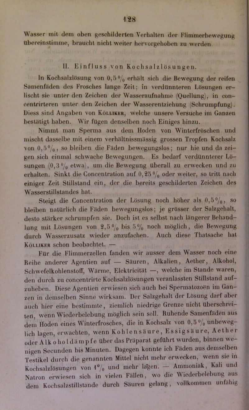 Wasser mit dem oben geschilderten Verhallen der F'limmerbewegung Ubereinstiinme, braucht nicht weiter hervorgehoben zu werden II, Einfluss von Kochsalzlösungen. In Kochsalzlösung von 0,')‘*/o erhölt sich die Bewegung der reifen Samenfaden des Frosches lange Zeit; in verdünnteren Lösungen er- lischt sie unter den Zeichen der Wasseraufnahme (Quellung), in con- centrirteren unter den Zeichen der Wasserentziehung (Schrumpfung), Diess sind Angaben von Kölliker, welche unsere Versuche im Ganzen bestätigt haben. Wir fügen denselben noch Einiges hinzu. Nimmt uian Sperma aus dem Hoden von Winterfröschen und mischt dasselbe mit einem verhällnissmässig grossen Tropfen Kochsalz von 0,5%, so bleiben die Fäden bewegungslos; nur hie und da zei- gen sich einmal schwache Bewegungen. Es bedarf verdUnnterer Lö- sungen (0,3% etwa), um die Bewegung überall zu erwecken und zu erhalten. Sinkt die Concentration auf 0,25% oder weiter, so tritt nach einiger Zeit Stillstand ein, der die bereits geschilderten Zeichen des Wasserstillslandes hat. Steigt die Concentration der Lösung noch höher als 0,5%, so bleiben natürlich die Fäden bewegungslos; je grösser der Salzgehalt, desto stärker schrumpfen sie. Doch ist es selbst nach längerer Behand- lung mit Lösungen von 2,5% bis 5 7o noch möglich, die Bewegung durch Wasserzusatz wieder anzufachen. Auch diese Thalsache hat Kölliker schon beobachtet. — Für die Flimmerzellen fanden wir ausser dem Wasser noch eine Beihe anderer Agentien auf — Säuren, Alkalien, Aelher, Alkohol, SchwefelkohlenslolT, Wärme, Elektricität —, welche im Stande waren, den durch zu concenlrirte Kochsalzlösungen veranlassten Stillstand auf- zuheben. Diese Agentien erwiesen sich auch bei Spermalozoön im Gan- zen in demselben Sinne wirksam. Der Salzgehalt der Lösung darf aber auch hier eine bestimmte, ziemlich niedrige Grenze nicht überschrei- ten wenn Wiederbelebung möglich sein soll. Buhende Samenfäden aus dem Hoden eines Winterfrosches, die in Kochsalz von 0,5% unbeweg- lich lagen, erwachten, wenn Kohlensäure, Essigsäure, Aelher oder A Ik 0 ho 1 dä mpfe über das Präparat geführt wurden, binnen we- nigen Secunden bis Minuten. Dagegen konnte ich Fäden aus demselben Testikel durch die genannten Mittel nicht mehr erwecken, wenn sie in Kochsalzlösungen von 1% und mehr lallen. — Ammoniak, Kali und Natron erwiesen sich in vielen Fällen, wo die Wiederbelebung aus dem Kochsalzstillstande durch Säuren gelang, vollkommen unfähig