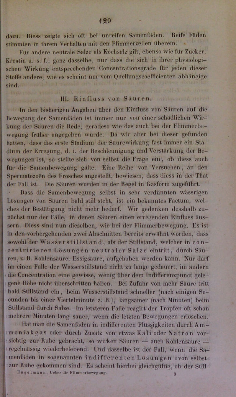 dazu. Diess zeigte sich oft hei unreifen Samenfäden. Reife Fäden stimmten in ihrem Verhalten mit den Flimmerzellen tiberein. Für andere neutrale Salze als Kochsalz gilt, ebenso wie für Zucker, Kreatin u. s. f., ganz dasselbe, nur dass die sich in ihrer physiologi- schen \Virkung entsprechenden Concentrationsgrade für jeden dieser Stofle andere, wie es scheint nur vom Quellungscoefficienten abhängige sind. 111. Einfluss von Säuren. ln den bisherigen Angaben über den Einfluss von Säuren auf die Bewegung der Samenfäden ist immer nur von einer schädlichen Wir- kung der Säuren die Rede, geradeso wie das auch bei der Flimmei be- wegung früher angegeben wurde. Da wii’ aber bei dieser gefunden hatten, dass das erste Stadium der Säurewirkung fast immer ein Sta- dium der Erregung, d. i. der Beschleunigung und Verstärkung der Be- wegungen ist, so sU'llte sich von selbst die Frage ein, ob diess auch für die Samenbewegung gälte. Eine Reihe von Versuchen, an den SpermatozoPn des Frosches angestellt, bewiesen, dass diess in der That der h'all ist. Die Säuren wurden in der Regel in Gasform zugeführt. Dass die Samenbewegung selbst in sehr verdünnten wässrigen Lüsungen von Säuren bald still steht, ist ein bekanntes Factum, wel- ches der Bestätigung nicht mehr bedarf. Wir gedenken desshalb zu- nächst nur der Fälle, in denen Säuren einen erregenden Einfluss äus- sern. Diess .sind nun dieselben, wie bei der Flimmerbewegung. Es ist in den vorhergehenden z^^ ei Abschnitten bereits erwähnt worden, dass sowohl der Wa sse rs ti 11 sl an d, als der Stillstand, welcher in con- centrirteren Lösungen neutraler Salze eintritt, durch Säu- ren, z. B. Kohlensäure, Essigsäure, aufgehoben werden kann. Nur darf im einen Falle der Wasserstillstand nicht zu lange gedauert, im andern I die Concentralion eine gewisse, wenig über dem Indifferenzpunct gele- I gene Höhe nicht überschritten haben. Bei Zufuhr von mehr Säure tritt bald Stillstand ein, beim Wasserstillstand schneller (nach einigen Se- I cunden bis einer Viertelminute z. B.), langsamer (nach Minuten) beim Stillstand durch Salze. Im letzteren Falle reagirt der Tropfen oft schon 1 mehrere Minuten lang sauer, wenn die letzten Bewegungen erlöschen. Mat man die Samenfäden in indilTerenten Flüssigkeiten durch Am- imoniakgas oder durch Zusatz von etwas Kali oder Natron vor- • sichtig zur Ruhe gebracht, so wirken Säuren — auch Kohlensäure — Iregelmä.ssig wiederbelebend. Und dasselbe ist der Fall, wenn die Sa- imenfäden in sogenannten in di f feren ten Lösun gen »von .selbst« rzur Ruhe gekommen sind. Es scheint hierbei gleichgültig, ob der Still- Engelmann, Ueber die Flimmprbowegung. g