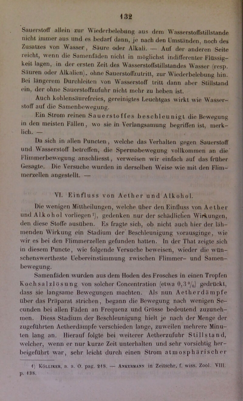 Sauerstoff allein zur Wie(lerl)elehung aus dem Wasserstoffstillstande nicht immer aus und es bedarf dann, je nach den Umstünden, noch des Zusatzes von Wasser, Siiure odei- Alkali. — Auf der anderen Seite reicht, wenn die Samenfüden nicht in möglichst indiflerenler Flüssig- keit lagen, in der ersten Zeit des Wasserstoffstillstandes Wasser d-esp. Säuren oder Alkalien), ohne Sauerstoffzulritt, zur Wiederbelebung hin. Bei längerem Durchleiten von Wasserstoff tritt dann aber Stillstand ein, der ohne Sauerstoffzufuhr nicht mehr zu heben ist. Auch kohlensüurefreies, gereinigtes Leuchtgas wirkt wie Wasser- stoff auf die Samenbewegung. Lin Strom reinen Sauerstoffes beschleunigt die Bewegung in den meisten Füllen, wo sie in Verlangsamung begriffen ist, merk- lich. — Da sich in allen Buncten, welche das Verhalten gegen Sauerstoff und WassersloO betreffen, die Spermabewegung vollkonunen an die Miinmerbewegung anschliesst, verweisen wir einfach auf »las früher (lesagte. Die Versuche wurden in derselben Weise wie mit den Flirn- inerzellen angestellt. — VI. Einfluss von Aether und Alkohol. Die wenigen Mittheilungen, welche über den Einfluss von Aether und ALkohol vorliegen'), gedenken nur der schädlichen Wirkungen, den diese Stoffe ausüben. Es fragte sich, ob nicht auch hier der läh- menden Wirkung ein SUidium der Beschleunigung vorausginge, wie wir es bei den Flimmerzellen gefunden hatten. In der Thal zeigte sich in diesem Puncle, wie folgende Versuche beweisen, wieder die wün- schenswerlhesle Uebereinstimmung zwischen Flimmer- und Samen- bewegung. Samenfäden wurden aus dem Hoden des Frosches in einen Tropfen Kochsalzlösung von solcher Concentration (etwa 0,3/(,) gedrückt, dass sie langsame Bewegungen machten. Als nun Aether dämpfe über das Präparat strichen, begann die Bewegung nach wenigen Se- cunden bei allen Fäden an Frequenz und Grösse bedeutend zuzuneh- inen. Diess Stadium der Beschleunigung hielt Je nach der Menge der zugeführlen Aelherdämpfe verschieden lange, zuweilen mehrere Minu- ten lang an. Hierauf folgte bei weiterer Aetherzufuhr Stillstand, welcher, wenn er nur kurze Zeit unterhalten und sehr vorsichtig her- beigeführt war, sehr leicht durch einen Strom atmosphärischer 1) Külliker, a. a. 0. pag. 218. — Ankekmann in Zeitschr. f. wiss. Zool. VMI. p. 138,