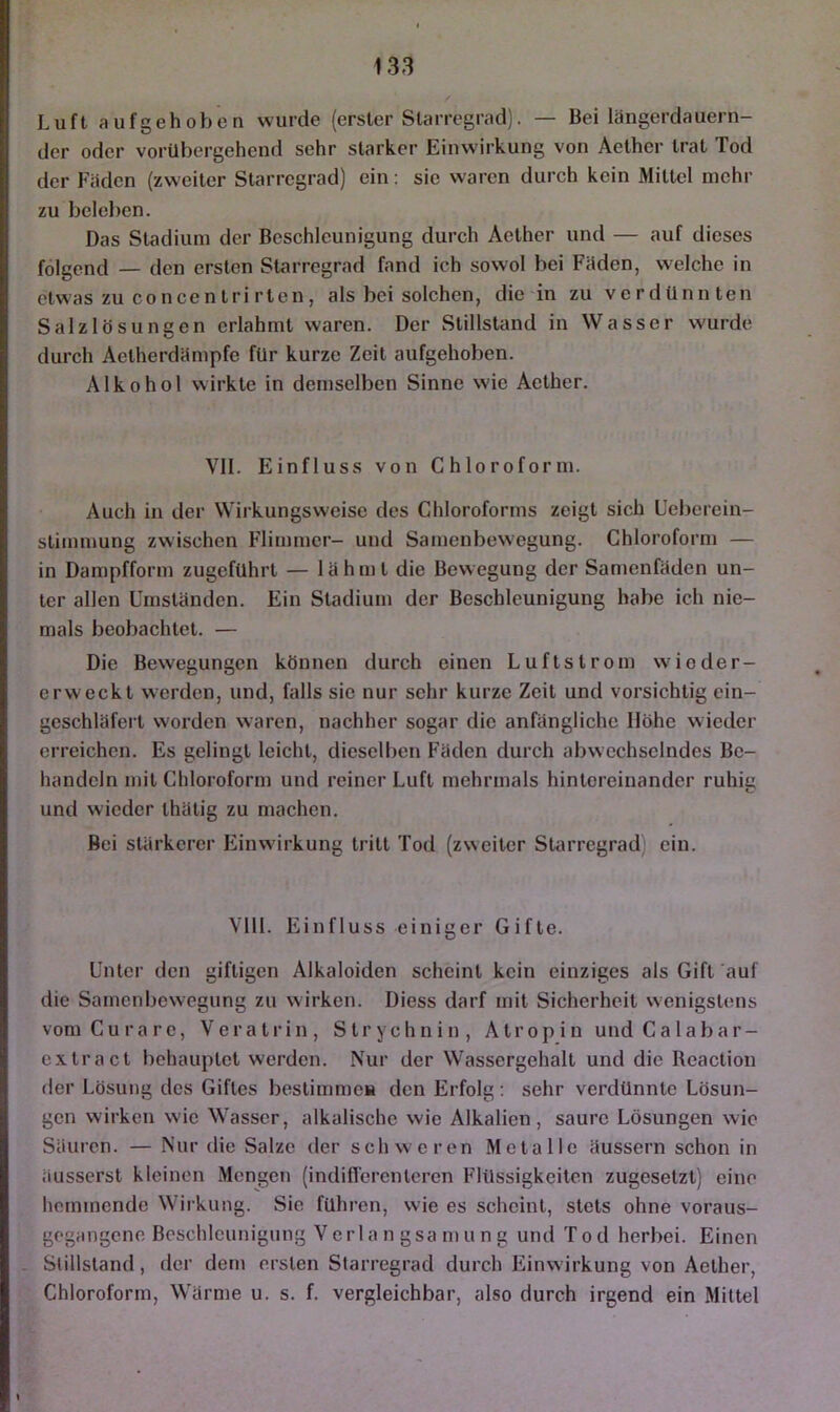 Luft aufgehoben wurde (erster Slarregrad). — Bei längerdauern- der oder vorübergehend sehr starker Einwirkung von Aelher trat Tod der Fäden (zweiter Starregrad) ein: sie waren durch kein Mittel mehr zu beleben. Das Stadium der Beschleunigung durch Aether und — auf dieses folgend — den ersten Starregrad fand ich sowol bei Fäden, welche in etwas zu concen tri rten, als bei solchen, die in zu verdünnten Salzlösungen erlahmt waren. Der Stillstand in Wasser wurde durch Aetherdämpfc für kurze Zeit aufgehoben. Alkohol wirkte in demselben Sinne wie Aether. Vll. Einfluss von Chloroform. Auch in der Wirkungsweise des Chloroforms zeigt sich Ueberein- stimnmng zwischen Flimmer- und Samenbewegung. Chloroform — in Dampfform zugeführl — lähmt die Bewegung der Samenfäden un- ter allen Umständen. Ein Stadium der Beschleunigung habe ich nie- mals beobachtet. — Die Bewegungen können durch einen Luftstrom wioder- erweckt werden, und, falls sie nur sehr kurze Zeit und vorsichtig ein- geschläfert worden waren, nachher sogar die anfängliche Höhe wieder erreichen. Es gelingt leicht, dieselben Fäden durch abwechselndes Be- handeln mit Chloroform und reiner Luft mehrmals hintereinander ruhig und wieder thätig zu machen. Bei stärkerer Einwirkung tritt Tod (zweiter SUirregrad) ein. VTll. Einfluss einiger Gifte. Unter den giftigen Alkaloiden scheint kein einziges als Gift auf die Samenbewegung zu wirken. Diess darf mit Sicherheit wenigstens vom Curare, V erat rin, Strychnin, A tr op i u und C a 1 ab a r- extract behauptet werden. Nur der Wassergehalt und die Reaction der Lösung des Giftes bestimmea den Erfolg; sehr verdünnte Lösun- gen wirken wie Wasser, alkalische wie Alkalien, saure Lösungen wie Säuren. — Nur die Salze der schweren Metalle äussern schon in äusserst kleinen Mengen (indiflerentcren Flüssigkeiten zugesetzt) eine hemmende Wirkung. Sie führen, wie es scheint, stets ohne voraus- gogangene Beschleunigung Verla n gsa n>u n g und Tod herbei. Einen . Stillstand, der dem ersten Starregrad durch Funwirkung von Aether, Chloroform, Wärme u. s. f. vergleichbar, also durch irgend ein Mittel