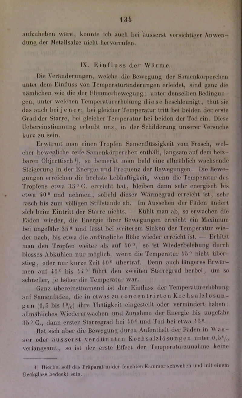 13i aiifzuhohon wai’c, konnte ich auch hei aussorsl vorsichtiger Anwen- dung der Molallsalze nicht hcrvoi rufen. IX. Einfluss der Wärme. Die Veränderungen, welclic die Bewegung der Sanienkörperchcn unter dom Kinfluss von Temperaluränderungen erleidet, sind ganz die nämlichen wie die der Flimmerhewegung; unter denselben Bedingun- gen, unter welchen Temperaturerhöhung diese beschleunigt, thut sie das auch bei je ner; bei gleicher Temperatur tritt bei l)eidcn der erste Grad der Starre, bei gleicher Temperatur bei beiden der Tod ein. Diese Uebereinstimmung erlaidit uns, in der Schilderung unserer Versuche kurz zu sein. Krwärmt man einen Tropfen SamenllUssigkeit vom Frosch, wel- cher bewegliche reife Samenkörperchon enthält, langsam auf dem heiz- baren Objecttisch so bemerkt man bald eine allmählich wachsende Steigerung in der Fmergie und Frequenz der Bewegungen. Die Bewe- gungen erreichen die höchste Lebhaftigkeit, wenn die Temperatur des Tropfens etwa .‘Lö'M;. erreicht hat, bleiben dann sehr energisch bis etwa 10 und nehmen , sobald dieser Wärmegrad erreicht ist, sehr rasch bis zum völligen Stillstände ab. Im Aussehen der Fäden ändert sich beim Eintritt der Starre nichts. — Kühlt man ab, so erwachen die F'ädcn wieder, die Fmergic ihrer Bewegungen erreicht ein .Maximum bei ungefähr und lässt bei weiterem Sinken der Temjieratur wie- der nach, bis etwa tlie anfängliche Höhe wieder erreicht ist. — Fb'hitzt man den Tropfen weiter als auf W)*’. so ist \\ iederbelebung dui'ch blosses Abkuhlen nur möglich, wenn die Temperatur iö*’ nicht über- stieg, oder nur kurze Zeit iO ilbertraf. Denn auch längeres Fa'wär- men auf 10» bis 14” führt den zweiten SUnrregrad herbei, um so schneller, je höher die Temperatur war. Ganz übereinstimmend ist der Fanlluss der Temperaturerhöhung auf Samenfäden, die in etwas zu conoen tri rten Kochsalzlösun- gen (0,ö bis l”/o) ihre Thätigkeit eingestellt oder vermindert haben allmähliches Wiedererwachen und Zunahme der Energie bis ungefähr 35” C., dann erster Starregrad bei iO” und Tod bei etwa 15”. Hat sich aber die Bewegung durch Aufenthalt der Fäden in Was- ser oder äusserst verdünnten Kochsalzlösungen unter 0,5”/„ verlangsamt, so ist der erste J'jllect der remperatuizunahme keine t llicrlici soll das Priiparat in der feuchten Kammer schweben und mit einem Deckglase bedeckt sein.