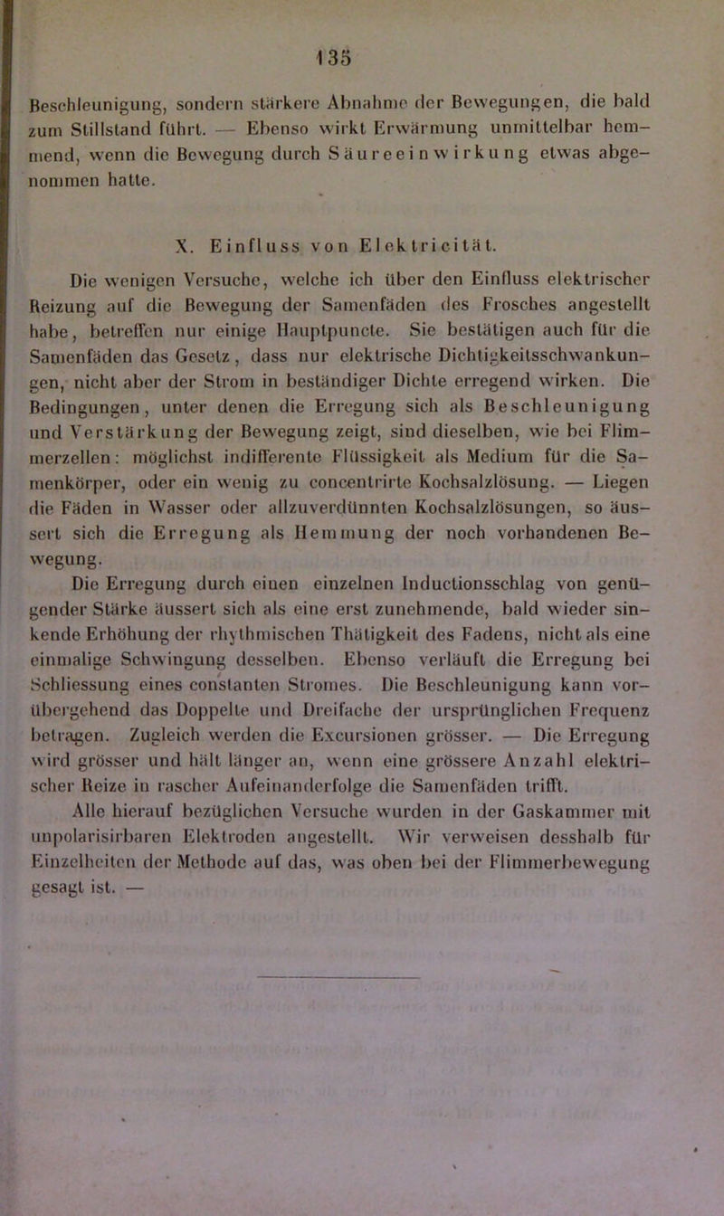 Beschleunigung, sondern stärkere Abnalimo der Bewegungen, die bald zum Stillstand führt. — Ebenso wirkt Erwärmung unmittelbar hem- mend, wenn die Bewegung durch S ä u r e e i n w i r k u n g etwas abge- nommen hatte. X. Einfluss von Elektrieität. Die wenigen Versuche, welche ich Uber den Einlluss elektrischer Reizung auf die Bewegung der Samenfäden des Frosches angestellt habe, betreffen nur einige Hauptpuncle. Sie bestätigen auch für die Samenfäden das Gesetz, dass nur elektrische Dichligkeitsschwankun- gen,- nicht aber der Strom in beständiger Dichte erregend wirken. Die Bedingungen, unter denen die Erregung sich als Beschleunigung und Verstärkung der Bewegung zeigt, sind dieselben, wie bei Flim- merzellen: möglichst indifferente Flüssigkeit als Medium für die Sa- menkörper, oder ein wenig zu concentrirte Kochsalzlösung, — Liegen die Fäden in Wasser oder allzuverdünnten Kochsalzlösungen, so äus- sert sich die Erregung als Hemmung der noch vorhandenen Be- wegung. Die Erregung durch eiuen einzelnen Inductionsschlag von genü- gender Stärke äussert sich als eine erst zunehmende, bald wieder sin- kende Erhöhung der rhythmischen Thätigkeit des Fadens, nicht als eine einmalige Schwingung desselben. Ebenso verläuft die Erregung bei Schliessung eines conslanten Stromes. Die Beschleunigung kann vor- übergehend das Doppelte und Dreifache der ursprünglichen Frequenz betragen. Zugleich werden die E.xcursionen grösser. — Die Erregung wird grösser und hält länger an, wenn eine grössere Anzahl elektri- scher Reize in rascher Aufeinanderfolge die Samenfäden trifft. Alle hierauf bezüglichen Versuche wurden in der Gaskammer mit unpolarisirbaren Elektroden angestellt. Wir verweisen desshalb für Einzelheiten der Methode auf das, was oben bei der Flimmerbewegung gesagt ist. —