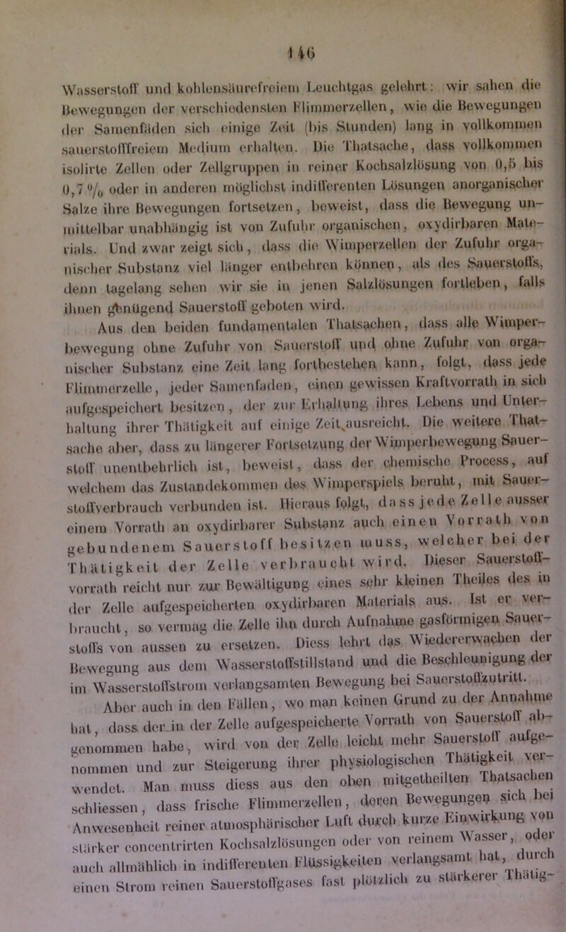 WasserstolV und kohleusiUuvfroitMii Leuchtgas gelehrt; wir sahen die llewegungen der verschiedensten Idinmicrzellen, wie die Bewegungen (h>r Samenfäden sieh einige Zeit (l)is Stunden) lang in vollkonunen sauerstollXreieni Medium erhalten. Die Thatsache, dass vollkommen isolirte Zellen oder Zellgru})pen in reiner Kochsalzlösung von 0,5 bis 0,7% oder in anderen möglichst indilVerenten Lösungen anorganischer Salze ihre Bewegungen fortsetzen, beweist, dass die Bewegung un- nntlelbar unal)hängig ist von Zufuhr organischen, oxydirbaren Mate- rials. Und zwar zeigt sich, dass die Wimperzellen der Zufuhr orga- ni.scher Substanz viel länger entbehren können, als des SauerstolVs, denn tagelang sehen wir sie in jenen Salzlösungen foi’tleben, Ldls ihnen j^.ntJgend Sauerstoll gel)oten wird. Aus den beiden fundamentalen Ihats^chon, dass alle Wimpea — bewegung ohne Zufuhr von Samn'sloll uiul oline Zufuhr von oiga— nischer Substanz eine Zeit lang forlbestehen kann, lolgt, dass jede Flimmerzelle, jeder Samenfaden, einen gewissen Kraftvorrath in sich aufgespeichert besitzen, der zur Lahallung ihres Lebens und Untei- haltung ihrer Thäligkeit auf einige ZeiLausreicht. Die weitere That- saehe aber, dass zu längerer Fortsetzung der Wimperbewegung Sauer- stolV unentbehrlich ist, beweist, dass der chemische Process, aut welchem das Zuslandeküinmen iles Wimperspiels beruht, mit Sauer- sloll'verbrauch verbunden ist. Hieraus folgt, da ss j e d e Z e 11 e ausser einem Vorrath an oxydirbarer Substanz auch einen Vorrath von gebundenem Sauerstoff besitzen muss, welcher bei ^]ev ’r h ä t i g k e i t der Zelle v e r b r u u c h t w i r d. Dieser Sauerstoll- vorrath reicht nur zui- Bewältigung eines sehr kleinen TheiJes des m der Zelle aufgespeicherten oxydirbaren Materials aus. Ist er ver braucht, so vermag die Zelle ihn durch Aufnahme gasförmigen Sauer- stolls von aussen zu ersetzen. Diess lehrt das Wiedererwachen < er Bewegung aus dem Was.scrslolTstillstand und die Beschleunigung der im WasscrstolVstrom verlangsamten Bewegung bei Sauorstotlzutntt. Aber auch in den Fällen, wo man keinen Grund zu der Annahme hat, dass der in der Zelle aufgespeicherte Vorrath von Sauerstoff ab genommen habe, wird von der Zelle leicht mehr Sauerstoll aufge^ nommen und zur Steigerung ihrer physiologischen wen.let. Man muss diess aus den olien niitgetheilten rhatsachui schliessen, dass frische Flinunerzellen, deren Bewegunge^ sich bei Anwesenheit reiner atmo.sphärischcr Luft durch kurze Einwu^ung von stärker concentrirten Kochsalzlösungen oiler von reinem ^WlSser, ode. auch allmählich in inditlerenleii Flüssigkeiten verlangsanU l^^t, du eh einen Strom reinen Sauerstollgases la.st plötzlich zu stai ciei
