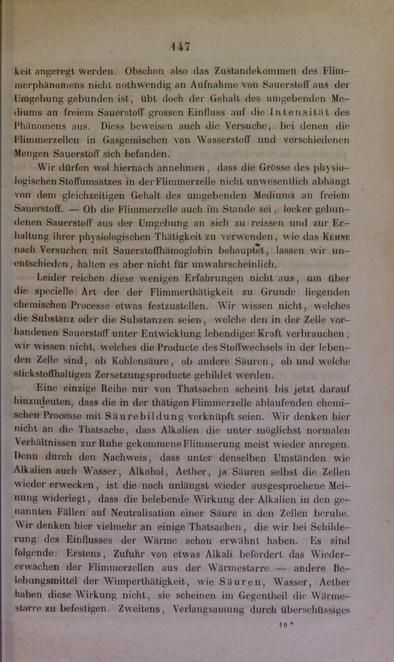U7 keit angeregt werden. Obschon also das Zustandekommen des Flim- merphänomens nicht nothwendig an Aufnahme von Sauerstoff aus der Umgebung gebunden ist, übt doch der Gehalt des umgebenden Me- diums an freiem Sauerstoff grossen Einfluss auf die Intensität des Phänomens aus. Dicss beweisen auch die Versuche, bei denen die Flimmerzellen in Gasgemischen von Wasserstoff und verschiedenen Mengen Sauerstoff sich befanden. Wir dürfen wol hiernach annehmen, dass die Grösse des physio- logischen Stoffumsatzes in der Flimmerzelle nicht unwesentlich abhängt von dem gleichzeitigen Gehalt des umgebenden Mediums an freiem Sauerstoff. — Ob die Flimmerzelle auch im Stande sei, locker gebun- denen Sauerstoff aus der Umgebung an sich zu reissen und zur Er- haltung ihrer physiologischen Thätigkeit zu verwenden, wie das Kühnk nach Versuchen mit Sauerstoffhämoglobin behauptet, lassen wir un- entschieden , hallen es aber nicht für unwahrscheinlich. Leider reichen diese w'enigen Erfahrungen nicht aus, um über die specielle Art der der Flimmerlhäligkeit zu Grunde liegenden chemischen Processe etwas festzustcllen. Wir wissen nicht, welches die Substanz oder die Substanzen seien, welche den in der Zelle vor- handenen Sauerstoff unter Entwicklung lebendiger Kraft verbrauchen ; wir wissen nicht, welches die Producle des SloHwechsels in der leben- den Zelle sind, ob Kohlensäure, ob andere Säuren, ob und welche stickstoffhaltigen Zcrsetzungsproducte gebildet werden. Eine einzige Reihe nur von Thatsachen scheint bis jetzt darauf hinzudeuten, dass die in der thätigen Flimmerzelle ablaufenden chemi- schen Processe mit Säurebildung verknüpft seien. Wir denken hier nicht an die Thalsache, dass Alkalien die unter möglichst normalen Verhältnissen zur Ruhe gekommene Flimmerung meist wieder anregen. Denn durch den Nachweis, dass unter denselben Umständen wie Alkalien auch Wasser, Alkohol, Aether, ja Säuren selbst die Zellen wieder erwecken, ist die noch unlängst wieder ausgesprochene Mei- nung widerlegt, dass die belebende Wirkung der Alkalien in den ge- nannten Fällen auf Neutralisation einer Säure in den Zellen beruhe. Wir denken hier vielmehr an einige Thatsachen, die wdr bei Schilde- rung des Einflusses der Wärme schon erwähnt haben. Es sind folgende: Erstens, Zufuhr von etwas Alkali befördert das Wieder- erwachen der Flimmerzellen aus der Wärmestarre — andere Be- lebungsmittel der Wimperthätigkeit, wie Säuren, Wasser, Aether haben diese Wirkung nicht, sie scheinen im Gegenlheil die Wärme- starre zu befestigen. Zweitens, Verlangsamung durch überschüssiges 10*