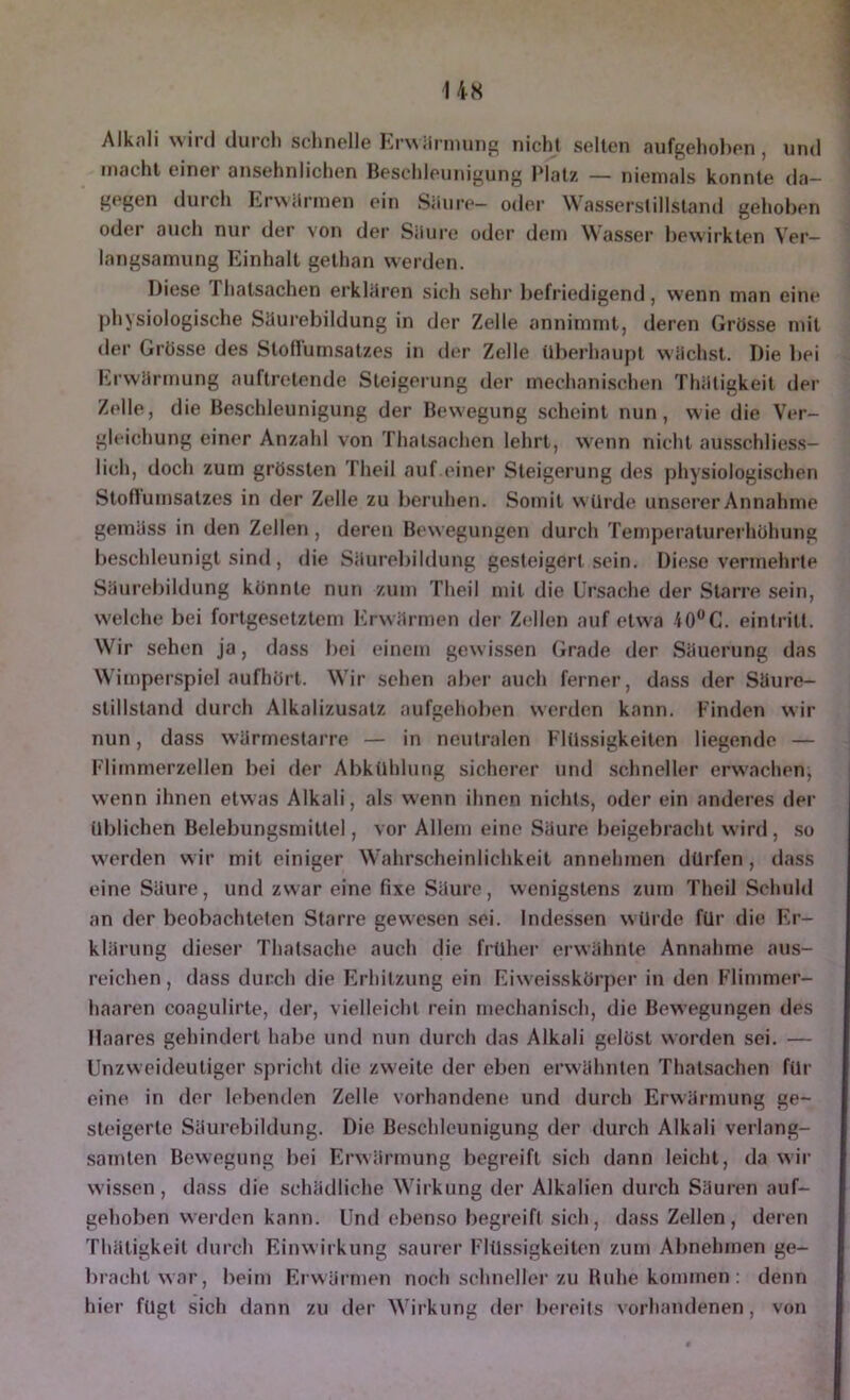 Alknli wird durch schnelle Krwilrmunp; nicht selten aufgehoben , und macht einer ansehnlichen Beschleunigung Platz — niemals konnte da- gegen durch Erwärmen ein Säure- oder Wasserstillstand gehoben oder auch nur der von der Säure oder dem Wasser bewirkten Ver- langsamung Einhalt gethan werden. Diese Thalsachen erklären sich sehr l)efriedigend, wenn man eine physiologische Säui’ebildung in der Zelle annimmt, deren Grösse mit der Grösse des Stoflumsatzes in der Zelle übei'haupl wäclusl. Die bei Erwärmung auftretende Steigerung der mechanischen Thätigkeit der Zelle, die Beschleunigung der Bewegung scheint nun, wie die Ver- gleichung einer Anzahl von Thalsachen lehrt, wenn nicht ausschliess- lich, doch zum grössten Theil auf.einer Steigerung des physiologischen Stoflumsatzes in der Zelle zu beruhen. Somit würde unserer Annahme gemäss in den Zellen , deren Bewegungen durch Temperaturerhöhung beschleunigt sind, die Säurebildung gesteigert sein. Diese vermehrte Säurebildung könnte nun zum Theil mit die Ursache der Starre sein, welche bei fortgesetztem h>wärmen dei- Zellen auf etwa lO^C. eintritt. Wir sehen ja, dass bei einem gew issen Grade der Säuerung das Wimperspiel aufhört. Wir sehen abei‘ auch ferner, dass der Säure- slillsland durch Alkalizusalz aufgehoben werden kann. Finden wir nun, dass wärmestarre — in neutralen Flüssigkeiten liegende — Flimmerzellen bei der Abkühlung sicherer und schneller erwachen, wenn ihnen etwas Alkali, als wenn ihnen nichts, oder ein anderes der üblichen Belebungsmittel, vor Allem eine Säure beigebracht wird, .so werden wir mit einiger Wahrscheinlichkeit annehmen dürfen, dass eine Säure, und zwar eine fixe Säure, wenigstens zum Theil Schuh! an der beobachteten Starre gewesen sei. Indessen würde für die Er- klärung dieser Thalsache auch die früher erwähnte Annahme aus- reichen , dass durch die Erhitzung ein EiweisskÖrj)er in den Flimmer- haaren coagulirte, der, vielleicht rein mechanisch, die Bewegungen des Maares gehindert habe und nun durch das Alkali gelöst worden sei. — Unzweideutiger spricht die zweite der eben erwähnten Thalsachen für eine, in der lebenden Zelle vorhandene und durch Erwärmung ge- steigerte Säurebildung. Die Beschleunigung der durch Alkali verlang- samten Bewegung bei Erwärmung begreift sich dann leicht, da wii- wissen, dass die schädliche Wirkung der Alkalien durch Säuren auf- gehoben werden kann. Und ebenso begreift sich, dass Zellen, deren Thätigkeit durch Einwirkung saurer Flüssigkeiten zum Abnehmen ge- bracht war, beim Erwärmen noch schneller zu Buhe kommen : denn hier fügt sich dann zu der Wirkung der bereits vorhandenen, von