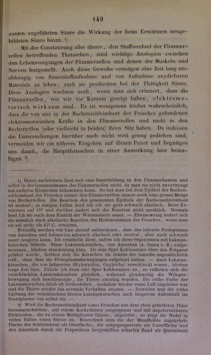 aussen zugefUhrlen Säure die Wirkung der beim Erwärmen neuge- bildeten Säure hinzu. >) Mil der Conslalirung aller dieser, den Stoffwechsel der Flimmer- zellen betreffenden Thalsachen, sind wichtige Analogien zwischen den Lebensvorgängen der Flimmerzellen und denen der Muskeln und Nerven festgestellt. Auch diese Gewebe vermögen eine Zeit lang un- abhängig von Sauersloffaufnahme und von Aufnahme oxydirbaren Materials zu leben; auch sic produciren bei der Thäligkeit Säure. Diese Analogien wachsen noch, wenn man sich erinnert, dass die Flimmcrzellen, wie wir vor Kurzem gezeigt haben, elektromo- torisch wirksam sind. Es ist wenigstens höchst wahrscheinlich, dass die von uns in der Rachenschleimhaut des Frosches gefundenen elcklromolorischen Kräfte in den Flimmerzcllen und nicht in den Becherzcllen (oder vielleicht in beiden) ihren Sitz haben. Da indessen die Untersuchungen hierüber noch nicht weil genug gediehen sind, vermeiden wir ein näheres Eingehen auf diesen Punct und begnügen uns damit, die Hauptthalsachen in einer Anmerkung hier beizu- fügen. 2) 1) Direct nachweisen läs.st sich eine Säurcbildung in den Flimmerhaaren und selbst in derüesammtmasse der Flimmerzellen nicht, da man sie nicht unvermengl mit anderen Elementen bekommen kann. So hat man bei dem Epithel der Rachen- schlcimhaut des Fro.sches ausser den Flimmerzellen immer noch eine grosse Menge von Becherzellen. Die Reaction des gesammten Epithels der Rachenschleimhaut ist neutral; in einigen Fällen fand ich ich sie ganz schwach alkalisch. Beim Er- wärmen auf 450 und darüber ändert sich die Reaction nicht merklich. Niemals fand ioJi sie nach dem Eintritt der Wärmestarre sauer. — Ebensowenig ändert sich die ziemlich stark alkalische Reaction der Hodensubstanz des Frosches, wenn man sie auf mehr als 450 c. erwärmt. Beiläufig machen wir hier darauf aufmerksam, dass das lebende Protoplasma von Amoebeu und Infusorien schwach alkalisch oder neutral, aber auch schwach sauer reagiren kann. Ich ermittelte diess, indem ich diese Organismen mit Lakmus- körnchen fütterte. Blaue Lakmuskörnchen, von Amoeben (A. Umax z. B.) aufge- nommeu, blieben stundenlang blau. Als eine Spur Kohlensäure über das Präparat geführt wurde, färbten sich die Körnchen im Innern der Amoebe augenblicklich roth, ohne dass die Protoplasmabewegungen aufgehört hätten. — Auch Lakmus- körnchen, die von Infusorien (Stylonychia, Oxytricha) verschluckt waren, blieben lange Zeit blau. Führte ich dann eine Spur Kohlensäure zu, so rötheten sich die verschluckten Lakmuskörnchen plötzlich, während gleichzeitig die Wiinpor- bewegung sich beschleunigte, die Thiere unruhig wurden. Die rothe Farbe der Lakmuskörnchen blieb oft fortbcstohen, nachdem wieder reine Luft zugeleitet war und die Thiere wieder das normale Verhalten zeigten. — Zuweilen trat die rotho Färbung der verschluckten blauen Lakmuskörnchen nach längerem Aufenthalt im Protoj)lasma von selbst ein. — 2) Wird die Rachenschleimhaut eines F'rosches aus dem eben getödtelen Thier herausgeschnitten, auf einem Korkrahmen ausgespannt und mit unpolarisirbaren Elektroden, die zu einem .Multiplicator führen, abgeleitet, so zeigt die Nadel in vielen Fällen einen Strom an. Bezeichnet man die der Mundhöhle zugekehrte Flache der Schleimhaut als Oberfläche, die entgegengesetzte als ünterfläche und den künstlich durch die Präparation hcrgestolltcn scharfen Rand als Querschnitt