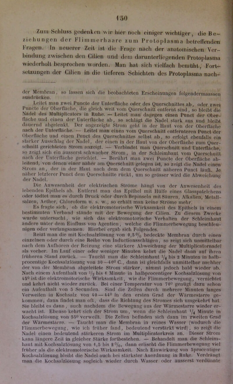 Zinn Schluss f’odeMikeii wir liier noch einiger wichtiger, die Be- ziehungen der Fl i inme rh ;i a rc zum Proloplasina helreflenden Fragen, ln neuerer Zeit ist die Frage nach iler anatomischen Ver- hindung zwischen den Cilien und dem daruntcrliegenden Proto|dasma wiederholt hcsprochen worden. Man hat sich vielfach bemüht, Forl- setzungen der Cilien in die tieferen Schichten des Protoplasma nach- (Icr Membran, so lassen sich die beobachteten Erscheinungen folgendennaassen ausdriiekon. heilet man zwei 1‘uncle der Unlerflache oder des Quorsclinittes ab, oder zwei Piinete der Oberfläche, die gleich weit vom Querschnitl entfernt sind, so bleibt die Nadel des Multiplicators in Kühe. — heilet man dagegen einen Piincl der Obei-- lläcbe und einen der ünlerlläche ab, so schlägt die Nadel stark aus und bleibl ilauernd abgelenkt. Der angezeigte Strom gehl in der Haut von der Oberfläche nach der Untorfläche. — I.eitet man einen vom Querschnitt entfernteren Punet der Otierfläche und einen Punet des Querschnittes selbst ab, so erfolgt ebenfalls ein starker Ausschlag der Nadel, der einen in der Haut von der Oberfläche zum Quer- •sehnitt gerichlelen Strom nnzeigt. — Verbindet man Quorscbnilt und UnteHläclie, So zeigt sieb ein äusscrsl schwacher Strom, in der Schleimhaut vom Querschnitt nach der tintei lläche gelichtet. — Berührt man zwei Puncte der Oberfläche ab- leilend, von denen einer näher am Querschnitt gelogen ist, so zeigt die Nadel einen Sli'om an, der in der Haut nach dem dem Querschnitt näheren Punet läuft. Je näher lelzlcrcr IMincl dom Querschnitte rückt, um so grösser wird die Abwcichun« der Nadel. Die Anwesenheit der elektrischen Ströme liängt von der Anwesenheit dos lebenden Epithels ab. Entfernt man das Epithel mit Hülfe eines rilasspatelchcns oder löfltet man es durch Druck oder durch Bepinseln mitSänren, Alkalien, Melall- salzen, Aether, Chloroform u. s. w., .so erhält man keine Ströme mehr. Es fragte sich, ob die elektromotori.sche Wirksamkeif dos Epithels in einem bestimmten Verband stände mit der Bewegung der Cilien. Zu diesem Zwecke wurde untersucht, wie sich das elektromotorische Verhallen der .Schleimhaut ändere unter dem Einflu.ss von Agentien, welche ilie l’limmcrbowcgung beschleu- nigen oder verlangsamen. Hierbei ergab sich Folgendes. Beizt man die mit Kochsalzlösung von 0,.'5% bedeckte Membran durch einen einzelnen oder durch eine Koihe von Inductionsschlägen, .so zeigt sich unmittelbar nach dem Aufhoren der Reizung eine stärkere Abweichung der Multiplicatornadel als vorlier. Im häuf einer oder weniger .Minuten kehrt die Nadel dann auf ihren früheren Stand zurück. — Taucht man die Schleimhaut '/4 Fis 2 Minuten in halb- [►rocentige Kocb.salzlö.sung von 30—400 C., dann ist gleichfalls unmittelbar nachher der von der Membran abgeleitete Strom stärker, nimmt jedoch bald wieder ab. Nach einem Aufenthalt von '/2 Fis 4 .Minute in halbprocentiger Kochsalzlösung von 450 ist die elektromotori.sche Wirk.samkoit, wie die Flimmerbew'egung, vernichtet und kehrt nicht wdciler zurück. Bei einer Temperatur von 70*^ genügt dazu schon ein .Aufenthalt von 5 .Secunden. Sind die Zellen durch mehrere .Minuten langes Verweilen in Koch.salz von 40 — 440 ||] den ersten (irad der Warmestarre ge- kommen, dann findet man oft, da.ss die Richtung des Stromes sich umgekehrt hat. Sie bleibt es dann , auch nachdem die Bewegung aus der Wärmestarre wieder er- wacht ist. Ebenso kehrt sich der Strom um, wenn die Schleimhaut V4 Minute in Koch.salzlösung von S.’jo verweilt. Die Zellen befinden sich dann im zweiten Grad der Wärmestarre. — Taucht man die Membran in reines Wasser (wmdurch die Flimmerbewogung, wie ich früher fand, bedeutend verstärkt w'ird), so zeigt die Nadel einen bedeutend stärkeren Strom im Multiplicatorkreis an. Dieser Strom kann längere Zeit in gleicher Stärke fortbeslehen. — Behandelt man die Schleim- liaut mit Kochsalzlösung von 1,5 bis 2 0/^, dann erlischt die Flimmerbewegung viel früher als die elektromotorische Wirksamkeit. Nach Einwirkung von Sprocenfiger Kücli.salzlösung bleibt die Nadel auch bei stärkster Anordnung in Ruhe- Verdrängt man die Kochsalzlösung sogleich wieder durcli Wasser oder äus.serst verdünnte